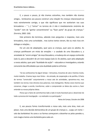 KƐ ƉƌŝŵĞŝƌŽƐ ƌŝƐĐŽƐ Ğ ƌĂďŝƐĐŽƐ͙




        ͕ Ă ƉŽƵĐŽ Ğ ƉŽƵĐŽ͕ ũĄ ŶĆŽ ĠƌĂŵŽƐ ĞƐƚƌĂŶŚŽƐ͕ ŵĂƐ ƚĂŵďĠŵ ŶĆŽ ĠƌĂŵŽƐ
ĂŵŝŐŽƐ͙ ƚĞŶƚĄǀĂŵŽƐ ĂŽƐ ƉŽƵĐŽƐ ĐŽŶƐƚƌƵŝƌ ƵŵĂ ƌĞůĂĕĆŽ͊ Ɛ ĐƌŝĂŶĕĂƐ ƌĞůĂĐŝŽŶĂǀĂŵͲƐĞ
ŵĂŝƐ ĞƐƚƌĞŝƚĂŵĞŶƚĞ ĐŽŵŝŐŽ͕ Ž ƋƵĞ ŶĆŽ ƐŝŐŶŝĨŝĐĂǀĂ ƋƵĞ ŵĞ ĂĐĞŝƚĂƌŝĂŵ ŶĂƐ ƐƵĂƐ
ďƌŝŶĐĂĚĞŝƌĂƐ ʹ ͞ ;͙Ϳ ͞ĞŶƚƌĂƌ͟ ŶŽ ƚĞƌƌĞŶŽ ĚŽ :/ ŶĆŽ Ġ ŝŵĞĚŝĂƚĂŵĞŶƚĞ ƐŝŶſŶŝŵŽ ĚĞ
͞ĂĐĞĚĞƌ͟ ŶĞŵ ĚĞ ͞ŐĂŶŚĂƌ ĐŽŶƐĞŶƚŝŵĞŶƚŽ͟ ŽƵ ͞ĨĂǌĞƌ ƉĂƌƚĞ͟ ĚŽ ŐƌƵƉŽ ĚĞ ĐƌŝĂŶĕĂƐ͘͟
;ĞƌƌĞŝƌĂ͕ ϮϬϬϮ͗ ϭϱϬͿ
        ƐƚĞ ƉƌŝŵĞŝƌŽ ĚŝĂ ƚĞƌŵŝŶŽƵ͕ ĂĚŝĂŶĚŽ ŵĂŝƐ ƉĞƌŐƵŶƚĂƐ Ğ ƌĞƐƉŽƐƚĂƐ͕ ŵĂŝƐ ƵŵĂ
ďƌŝŶĐĂĚĞŝƌĂ͕ ŵĂŝƐ ƵŵĂ ĐƵƌŝŽƐŝĚĂĚĞ͙ ŵĂƐ ŽƵƚƌŽƐ ƚĂŶƚŽƐ ǀŝĞƌĂŵ͕ ƚĆŽ ŽƵ ŵĂŝƐ ƌŝĐŽƐ Ğŵ
ĚŝĄůŽŐŽƐ Ğ ƌĞůĂĕƁĞƐ͙
        Žŝ Ƶŵ ĂŶŽ ĚĞ ĂĚĂƉƚĂĕƁĞƐ͕ ƋƵĞƌ ƉĂƌĂ ĂƐ ĐƌŝĂŶĕĂƐ͕ ƋƵĞƌ ƉĂƌĂ ŽƐ ĂĚƵůƚŽƐ͘ Ɛ
ĐƌŝĂŶĕĂƐ ƉĂƌƚŝůŚĂǀĂŵ Ƶŵ ŵŝƐƚŽ ĚĞ ĞŵŽĕƁĞƐ ʹ Ă ƐĂƵĚĂĚĞ ĚĞ ƵŵĂ ĚƵĐĂĚŽƌĂ Ğ͕ Ă
ĂŶƐŝĞĚĂĚĞ ĚĞ ͞ƐĞƌĞŵ ĂŵŝŐŽƐ͟ ĚĂ ŶŽǀĂ ĚƵĐĂĚŽƌĂ͖ Ă ŵƵĚĂŶĕĂ ĚĞ Ƶŵ ĞƐƉĂĕŽ ĐŽŶŚĞĐŝĚŽ
;ƐĂůĂ ϭͿ͕ ƉĂƌĂ Ž ĚĞƐĐŽďƌŝƌ ĚĞ Ƶŵ ŶŽǀŽ ĞƐƉĂĕŽ ;ƐĂůĂ ϮͿ͘ KƐ ĂĚƵůƚŽƐ͕ ƋƵĞƌ ƉĞůĂ ĂĚĂƉƚĂĕĆŽ
Ă ŶŽǀŽƐ ĂĚƵůƚŽƐ͕ ƋƵĞƌ ƉĞůĂ ͞ĚƵĂůŝĚĂĚĞ ĚĞ ĂĐĕĆŽ͟ ʹ ĞĚƵĐĂĚŽƌĂ Ğ ŝŶǀĞƐƚŝŐĂĚŽƌĂ͕ ĞƐƚĂŶĚŽ
ĐŽŶƐĐŝĞŶƚĞ ĚĂƐ ĚŝĨŝĐƵůĚĂĚĞƐ ƋƵĞ ĞƐƚĂ ĚƵĂůŝĚĂĚĞ ƉŽĚĞƌŝĂ ĞŶĨƌĞŶƚĂƌ͘


        ͞:Ą ŶŽƐ ĐŽŶŚĞĐĞŵŽƐ ŚĄ ĂůŐƵŵ ƚĞŵƉŽ ʹ ďƌŝŶĐĂŵŽƐ͕ ƚƌŽĐĂŵŽƐ ĚĞ ƐĂůĂ Ğ ƚŝǀĞŵŽƐ ŵƵŝƚŽ͕
ŵƵŝƚŽ ƚƌĂďĂůŚŽ͘ ƌŝĂŵŽƐ ůĂĕŽƐ ŵĂŝƐ ĨŽƌƚĞƐ ʹ ĚĞ ĂŵŝǌĂĚĞ͕ ĚĞ ĐŽŽƉĞƌĂĕĆŽ Ğ ĚĞ ƉĂƌƚŝůŚĂ͘ K ĨĂĐƚŽ
ĚĞ ƚĞƌŵŽƐ ͞ĐŽŶƐƚƌƵşĚŽ͟ ĐŽŶũƵŶƚĂŵĞŶƚĞ Ă ŶŽƐƐĂ ƐĂůĂ ĚĞ ĂĐƚŝǀŝĚĂĚĞƐ͕ ĂƉƌŽǆŝŵŽƵͲŶŽƐ͕ ŵĂƐ
ƚĂŵďĠŵ ŶŽƐ ƚŽƌŶŽƵ ŵĂŝƐ ĚŝƌĞĐƚŽƐ ;ŶĂƐ ƉĂůĂǀƌĂƐͿ͕ ŵĂŝƐ ĚŝĂůŽŐĂŶƚĞƐ͘ DƵŝƚĂƐ ǀĞǌĞƐ ƚŝǀĞŵŽƐ ƋƵĞ
ĐŽŶǀĞƌƐĂƌ͕ ĐŚĞŐĂƌ Ă ĂĐŽƌĚŽ͕ ƚƌĂŶƐĨŽƌŵĂƌ͕ ĐĞĚĞƌ Ğ ĐŽŵƉƌĞĞŶĚĞƌ ĂƐ ŝĚĞŝĂƐ ĚŽƐ ŽƵƚƌŽƐ Ğ͕ ĨĂǌĞƌ
ĞŶƚĞŶĚĞƌ ĂƐ ŶŽƐƐĂƐ ƉƌſƉƌŝĂƐ ŝĚĞŝĂƐ͘
        WĞŶƐŽ ƋƵĞ Ž ĨĂĐƚŽ ĚĞ ĐĂŵŝŶŚĂƌŵŽƐ ůĂĚŽ Ă ůĂĚŽ Ġ ŵƵŝƚŽ ĨĂǀŽƌĄǀĞů ƉĂƌĂ Ž ĚĞƐĞŶƌŽůĂƌ ĚĞ
ƚŽĚŽ Ž ƉƌŽĐĞƐƐŽ ĚĞ ŝŶǀĞƐƚŝŐĂĕĆŽ ʹ ĐŽͲƌĞĂůŝǌĂĚŽ Ğ ĐŽͲƉĂƌƚŝĐŝƉĂĚŽ͘͟
                                                            EŽƚĂƐ ĚĞ ĂŵƉŽ͕ KƵƚƵďƌŽ ĚĞ ϮϬϬϴ


        ͕ ĂŽƐ ƉŽƵĐŽƐ ĨŽŵŽƐ ƚƌĂŶƐĨŽƌŵĂŶĚŽ Ă ŶŽƐƐĂ ƐĂůĂ͕ ŵĂŝƐ ƵŵĂ ĄƌĞĂ͕ ŵĂŝƐ Ƶŵ
ƉůĂĐĂƌ͕ ŵĂŝƐ ƵŵĂ ĚĞĐŝƐĆŽ ĚĞŵŽĐƌĄƚŝĐĂ ĚĞ Ƶŵ ŐƌƵƉŽ ĚĞ ĐƌŝĂŶĕĂƐ Ğ͙ ƐƵƌŐŝƵ Ƶŵ ŶŽŵĞ ʹ
ƐĂůĂ ĚĂƐ ďŽƌďŽůĞƚĂƐ͊ Ɛ ĐŽƌĞƐ Ğ ĂƐ ĨŽƌŵĂƐ ĐŽŵĞĕĂƌĂŵ Ă ĚĞƐĞŶŚĂƌͲƐĞ ƉĞůĂƐ ƉĂƌĞĚĞƐ Ğ͕
ĐŽŵ ŵĂŐŝĂ ĐƌŝĂŵŽƐ ƵŵĂ ďŽƌďŽůĞƚĂ ƉĂƌĂ ĐĂĚĂ Ƶŵ͘




                                              ϭϲ
 