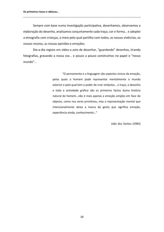 KƐ ƉƌŝŵĞŝƌŽƐ ƌŝƐĐŽƐ Ğ ƌĂďŝƐĐŽƐ͙




        ^ĞŵƉƌĞ ĐŽŵ ďĂƐĞ ŶƵŵĂ ŝŶǀĞƐƚŝŐĂĕĆŽ ƉĂƌƚŝĐŝƉĂƚŝǀĂ͕ ĚĞƐĞŶŚĂŵŽƐ͕ ŽďƐĞƌǀĂŵŽƐ Ă
ĞůĂďŽƌĂĕĆŽ ĚŽ ĚĞƐĞŶŚŽ͕ ĂŶĂůŝƐĂŵŽƐ ĐŽŶũƵŶƚĂŵĞŶƚĞ ĐĂĚĂ ƚƌĂĕŽ͕ ĐŽƌ Ğ ĨŽƌŵĂ͙ Ğ ĂĚŽƉƚĞŝ
Ă ĞƚŶŽŐƌĂĨŝĂ ĐŽŵ ĐƌŝĂŶĕĂƐ͕ Ž ŵĞŝŽ ƉĞůŽ ƋƵĂů ƉĂƌƚŝůŚŽ ĐŽŵ ƚŽĚŽƐ͕ ĂƐ ŶŽƐƐĂƐ ǀŝǀġŶĐŝĂƐ͕ ŽƐ
ŶŽƐƐŽƐ ƌĞĐĞŝŽƐ͕ ĂƐ ŶŽƐƐĂƐ ŽƉŝŶŝƁĞƐ Ğ ĞŵŽĕƁĞƐ͘
        ŝĂͲĂͲĚŝĂ ƌĞŐŝƐƚŽ Ğŵ ǀşĚĞŽ Ž ĂĐƚŽ ĚĞ ĚĞƐĞŶŚĂƌ͕ ͞ŐƵĂƌĚĂŶĚŽ͟ ĚĞƐĞŶŚŽƐ͕ ƚŝƌĂŶĚŽ
ĨŽƚŽŐƌĂĨŝĂƐ͕ ŐƌĂǀĂŶĚŽ Ă ŶŽƐƐĂ ǀŽǌ͙ Ğ ƉŽƵĐŽ Ă ƉŽƵĐŽ ĐŽŶƐƚƌƵşŵŽƐ ŶŽ ƉĂƉĞů Ž ͞ŶŽƐƐŽ
ŵƵŶĚŽ͙͟


                                  ͞K ƉĞŶƐĂŵĞŶƚŽ Ğ Ă ůŝŶŐƵĂŐĞŵ ƐĆŽ ĂƐƉĞĐƚŽƐ ƷŶŝĐŽƐ ĚĂ ĞŵŽĕĆŽ͕
                         ƉĞůŽƐ ƋƵĂŝƐ Ž ŚŽŵĞŵ ƉŽĚĞ ƌĞƉƌĞƐĞŶƚĂƌ ŵĞŶƚĂůŵĞŶƚĞ Ž ŵƵŶĚŽ
                         ĞǆƚĞƌŝŽƌ Ğ ƉĞůŽ ƋƵĂů ƚĞŵ Ž ƉŽĚĞƌ ĚĞ ĐƌŝĂƌ ƐşŵďŽůŽƐ͙ Ž ƚƌĂĕŽ͕ Ž ĚĞƐĞŶŚŽ
                         Ğ ƚŽĚĂ Ă ĂĐƚŝǀŝĚĂĚĞ ŐƌĄĨŝĐĂ ƐĆŽ ŽƐ ƉƌŝŵĞŝƌŽƐ ĨĂĐƚŽƐ ĚƵŵĂ ŚŝƐƚſƌŝĂ
                         ŶĂƚƵƌĂů ĚŽ ŚŽŵĞŵ͙ŶĆŽ Ġ ŵĂŝƐ ĂƉĞŶĂƐ Ă ĞŵŽĕĆŽ ƐŝŵƉůĞƐ Ğŵ ĨĂĐĞ ĚŽ
                         ŽďũĞĐƚŽ͕ ĐŽŵŽ ŶŽƐ ƐĞƌĞƐ ƉƌŝŵŝƚŝǀŽƐ͕ ŵĂƐ Ă ƌĞƉƌĞƐĞŶƚĂĕĆŽ ŵĞŶƚĂů ƋƵĞ
                         ŝŶƚĞŶĐŝŽŶĂůŵĞŶƚĞ ĚĞŝǆĂ Ă ŵĂƌĐĂ ĚŽ ŐĞƐƚŽ ƋƵĞ ƐŝŐŶŝĨŝĐĂ ĞŵŽĕĆŽ͕
                         ĞǆƉĞƌŝġŶĐŝĂ ǀŝǀŝĚĂ͕ ĐŽŶŚĞĐŝŵĞŶƚŽ͙͟


                                                                       :ŽĆŽ ĚŽƐ ^ĂŶƚŽƐ ;ϭϵϴϯͿ




                                               ϭϴ
 