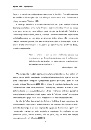 ůŐƵŵĂƐ ƚŝŶƚĂƐ͙ ĂůŐƵŶƐ ƉŝŶĐĠŝƐ͙




ĨŽƌŶĞĐĞƌ ŽƐ ƉĂƌĂĚŝŐŵĂƐ ƚĞſƌŝĐŽƐ ĚĞƐƐĂ ŶŽǀĂ ĐŽŶƐƚƌƵĕĆŽ ĚŽ ŽďũĞƚŽ͘ ƐƐĂ ƌĞůĞŝƚƵƌĂ ĐƌşƚŝĐĂ
ĚŽ ĐŽŶĐĞŝƚŽ ĚĞ ƐŽĐŝĂůŝǌĂĕĆŽ Ğ ĚĞ ƐƵĂƐ ĚĞĨŝŶŝĕƁĞƐ ĨƵŶĐŝŽŶĂůŝƐƚĂƐ ůĞǀĂ Ă ƌĞĐŽŶƐŝĚĞƌĂƌ Ă
ĐƌŝĂŶĕĂ ĐŽŵŽ ĂƚŽƌ͘͟ ;ŝďŝĚĞŵ͗ ϵͲϭϬͿ
      ƐŽĐŝŽůŽŐŝĂ ĚĂ ŝŶĨąŶĐŝĂ ĚĄ Ƶŵ ĞŶŽƌŵĞ ĐŽŶƚƌŝďƵƚŽ ƉĂƌĂ ƋƵĞ Ă ǀŝƐĆŽ ĚĂ ŝŶĨąŶĐŝĂ Ğ
ĚĂ ĐƌŝĂŶĕĂ ƐĞũĂ ĨĞŝƚĂ ĚĞ ĨŽƌŵĂ ŵƵŝƚŽ ĚŝĨĞƌĞŶƚĞ Ͳ ƚƌĂĚŝĐŝŽŶĂůŵĞŶƚĞ Ă ŝŶĨąŶĐŝĂ Ğ Ă ĐƌŝĂŶĕĂ
ĞƌĂŵ ǀŝƐƚĂƐ ĐŽŵŽ Ƶŵ ŵĞƌŽ ŽďũĞĐƚŽ͕ ŽŶĚĞ ĂƚƌĂǀĠƐ ĚĂ ^ŽĐŝĂůŝǌĂĕĆŽ ;ƉƌŝŵĄƌŝĂ Ğ
ƐĞĐƵŶĚĄƌŝĂͿ͕ ŚĞƌĚĂǀĂ ǀĂůŽƌĞƐ͕ ĐƌĞŶĕĂƐ͕ ƚƌĂĚŝĕƁĞƐ͘ ŽŶƚĞŵƉŽƌĂŶĞĂŵĞŶƚĞ͕ Ž ĐŽŶĐĞŝƚŽ ĚĞ
ƐŽĐŝĂůŝǌĂĕĆŽ ƉĂƐƐĂ Ă ƐĞƌ ǀŝƐƚŽ ĐŽŵŽ Ƶŵ ƉƌŽĐĞƐƐŽ͕ ŽŶĚĞ Ă ĐƌŝĂŶĕĂ ŶĆŽ Ġ ŵĞƌĂŵĞŶƚĞ
ƌĞĐĞƉƚŽƌ ĚĞ ŝŶĨŽƌŵĂĕĆŽ ŵĂƐ͕ Ɛŝŵ͕ ĞǆŝƐƚĞŵ ƌĞůĂĕƁĞƐ ĐŽŵƉůĞǆĂƐ ĚĞ ŝŶƚĞƌĂĐĕĆŽ͕ ŝƐƚŽ Ġ͕ Ă
ĐƌŝĂŶĕĂ Ġ ǀŝƐƚĂ ĐŽŵŽ Ƶŵ ĂĐƚŽƌ ƐŽĐŝĂů͕ ĂĐƚŝǀŽ͕ ƋƵĞ ĐŽŶƚƌŝďƵŝ ƉĂƌĂ Ă ĐŽŶƐƚƌƵĕĆŽ ĚŽ ƐĞƵ
ƉƌſƉƌŝŽ ƉƌŽĐĞƐƐŽ ƐŽĐŝĂů͘


                        ͞Žŵ Ă ĨĂŶƚĂƐŝĂ Ğ ĐŽŵ ĂƐ ŵĆŽƐ ŵŽĚĞůĂŵŽƐ ŽďũĞĐƚŽƐ ƋƵĞ
                        ƌĞĐŽŶƐƚƌƵşƌĂŵ Ž ƋƵĞ ĚĞƐŵĂŶƚĞůĂŵŽƐ ŶĂ ŶŽƐƐĂ ąŶƐŝĂ ĚĞ ĐŽŶŚĞĐĞƌ͕ ĐŽŵ
                        ŽƐ ŝŶƐƚƌƵŵĞŶƚŽƐ ƋƵĞ Ă ĐƵůƚƵƌĂ ŶŽƐ ůĞŐŽƵ͕ ŐƌĂǀĂŵŽƐ ŽƵ ƉŝŶƚĂŵŽƐ ĐŽŵ
                        ĂƐ ĐŽƌĞƐ ĚĂ ŶŽƐƐĂ ǀĞƌĚĂĚĞ ŝŶƚĞƌŝŽƌ͙͟
                                                                   :ŽĆŽ ĚŽƐ ^ĂŶƚŽƐ ;ϭϵϴϯͿ


    ͞ Ɛ ĐƌŝĂŶĕĂƐ ŶĆŽ ƌĞĐĞďĞŵ ĂƉĞŶĂƐ ƵŵĂ ĐƵůƚƵƌĂ ĐŽŶƐƚŝƚƵşĚĂ ƋƵĞ ůŚĞƐ ĂƚƌŝďƵŝ Ƶŵ
ůƵŐĂƌ Ğ ƉĂƉĠŝƐ ƐŽĐŝĂŝƐ͕ ŵĂƐ ŽƉĞƌĂŵ ƚƌĂŶƐĨŽƌŵĂĕƁĞƐ ŶĞƐƐĂ ĐƵůƚƵƌĂ͕ ƐĞũĂ ƐŽď Ă ĨŽƌŵĂ
ĐŽŵŽ Ă ŝŶƚĞƌƉƌĞƚĂŵ Ğ ŝŶƚĞŐƌĂŵ͕ ƐĞũĂ ŶŽƐ ĞĨĞŝƚŽƐ ƋƵĞ ŶĞůĂ ƉƌŽĚƵǌĞŵ͕ Ă ƉĂƌƚŝƌ ĚĂƐ ƐƵĂƐ
ƉƌſƉƌŝĂƐ ƉƌĄƚŝĐĂƐ͟ ;^ĂƌŵĞŶƚŽ͕ ϮϬϬϴ͗ ϭϱͿ Ͳ Ă ĐƌŝĂŶĕĂ Ġ ĞŶƚĞŶĚŝĚĂ͕ ƚĂŵďĠŵ ĞůĂ͕ ĐŽŵŽ
ƚƌĂŶƐŵŝƐƐŽƌĂ ĚĞ ƐĂďĞƌ͕ ŶĞƐƚĂ ƉĞƌƐƉĞĐƚŝǀĂ ŽƌƐĂƌŽ ;ϭϵϵϳͿ ƌĞĨĞƌĞŶĐŝĂ ĂƐ ĐƌŝĂŶĕĂƐ ĐŽŵŽ
ƉĂƌƚŝĐŝƉĂŶƚĞƐ ŶĂ ƐŽĐŝĞĚĂĚĞ͕ ƐĞŶĚŽ ƐƵũĞŝƚŽƐ ĂĐƚŝǀŽƐ ʹ ƌĞĨŽƌĕĂŶĚŽ Ă ŝĚĞŝĂ ĚĞ ƋƵĞ ĐŽŵ Ă
ĞŵĞƌŐġŶĐŝĂ ĚĂ ƐŽĐŝŽůŽŐŝĂ ĚĂ ŝŶĨąŶĐŝĂ ƐƵƌŐĞ Ă ŶŽĕĆŽ ĚĞ ͞ŽĨşĐŝŽ ĚĞ ĐƌŝĂŶĕĂ͕͟ ďĞŵ ĐŽŵŽ Ă
ŝŶĨąŶĐŝĂ ĞŶƋƵĂŶƚŽ ŐƌƵƉŽ ƐŽĐŝĂů͕ Ğ ƐƵĂƐ ƉĞƌƐƉĞĐƚŝǀĂƐ ŶŽƐ ŵĂŝƐ ǀĂƌŝĂĚŽƐ ĐŽŶƚĞǆƚŽƐ͘
      Ž ĨĂůĂƌ ĚĞ ͞ŽĨşĐŝŽ ĚĂ ĐƌŝĂŶĕĂ͕͟ ĚŽƵ ġŶĨĂƐĞ ă͗ ͞;͙Ϳ ŝĚĞŝĂ ĚĞ ƋƵĞ Ă ĐŽŶƐƚƌƵĕĆŽ ĚŽ
ŶŽǀŽ ŽďũĞĐƚŽ ƐŽĐŝŽůſŐŝĐŽ ƉĂƐƐĂ ƉĞůĂ ĐŽŶƐŝĚĞƌĂĕĆŽ ĚŽƐ ƉĂƉĠŝƐ ƐŽĐŝĂŝƐ ĞǆƉůşĐŝƚŽƐ ƋƵĞ ƐĆŽ
ĂƚƌŝďƵşĚŽƐ ăƐ ĐƌŝĂŶĕĂƐ Ğ ƋƵĞ ĞůĂƐ ƉƌſƉƌŝĂƐ ƐĆŽ ĐĂƉĂǌĞƐ ĚĞ ĚĞƐĞŵƉĞŶŚĂƌ Ğ ŐĞƌŝƌ͕ ĐŽŵ
ĐŽŵƉĞƚġŶĐŝĂƐ ƌĞůĂƚŝǀĂƐ͕ ŶĂƐ ǀĄƌŝĂƐ ŝŶƐƚąŶĐŝĂƐ Ğ ĞǆƉĞƌŝġŶĐŝĂƐ ĚĞ ƐŽĐŝĂůŝǌĂĕĆŽ Ğŵ ƋƵĞ
ƉĂƌƚŝĐŝƉĂŵ ;ĞƐĐŽůĂ͕ ĨĂŵşůŝĂ͕ ƚƌĂďĂůŚŽ͕ ƌĞĚĞ ĚĞ ƉĂƌĞƐ͕ ĞƚĐ͘Ϳ͕ ĚĞ ƌĞƐƚŽ ŶĞŵ ƐĞŵƉƌĞ
ĐŽŶǀĞƌŐĞŶƚĞƐ ĞŶƚƌĞ Ɛŝ͘͟ ; ůŵĞŝĚĂ͕ ϮϬϬϬ͗ϮϳͿ
                                             ϮϬ
 