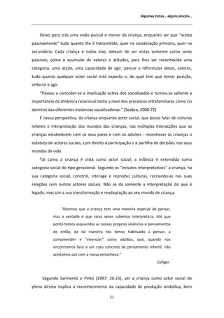 ůŐƵŵĂƐ ƚŝŶƚĂƐ͙ ĂůŐƵŶƐ ƉŝŶĐĠŝƐ͙




     ĞŝǆŽ ƉĂƌĂ ƚƌĄƐ ƵŵĂ ǀŝƐĆŽ ƉĂƌĐŝĂů Ğ ŵĞŶŽƌ ĚĂ ĐƌŝĂŶĕĂ͕ ĞŶƋƵĂŶƚŽ ƐĞƌ ƋƵĞ ͞ĂĐĞŝƚĂ
ƉĂƐƐŝǀĂŵĞŶƚĞ͟ ƚƵĚŽ ƋƵĂŶƚŽ ůŚĞ Ġ ƚƌĂŶƐŵŝƚŝĚŽ͕ ƋƵĞƌ ŶĂ ƐŽĐŝĂůŝǌĂĕĆŽ ƉƌŝŵĄƌŝĂ͕ ƋƵĞƌ ŶĂ
ƐĞĐƵŶĚĄƌŝĂ͘ ĂĚĂ ĐƌŝĂŶĕĂ Ğ ƚŽĚĂƐ ĞůĂƐ͕ ĚĞŝǆĂŵ ĚĞ ƐĞƌ ǀŝƐƚĂƐ ƐŽŵĞŶƚĞ ĐŽŵŽ ƐĞƌĞƐ
ƉĂƐƐŝǀŽƐ͕ ĐŽŵŽ Ž ĂĐƵŵƵůĂƌ ĚĞ ǀĂůŽƌĞƐ Ğ ĂƚŝƚƵĚĞƐ͕ ƉĂƌĂ ůŚĞƐ ƐĞƌ ƌĞĐŽŶŚĞĐŝĚĂ ƵŵĂ
ĐĂƚĞŐŽƌŝĂ͕ ƵŵĂ ĂĐĕĆŽ͕ ƵŵĂ ĐĂƉĂĐŝĚĂĚĞ ĚĞ ĂŐŝƌ͕ ƉĞŶƐĂƌ Ğ ƌĞĨŽƌŵƵůĂƌ ŝĚĞŝĂƐ͕ ǀĂůŽƌĞƐ͕
ƚƵĚŽ ƋƵĂŶƚŽ ƋƵĂůƋƵĞƌ ĂĐƚŽƌ ƐŽĐŝĂů ĞƐƚĄ ĞǆƉŽƐƚŽ Ğ͕ ĚŽ ƋƵĂů ƚĞŵ ƋƵĞ ƚŽŵĂƌ ƉŽƐŝĕĆŽ͕
ƌĞĨůĞĐƚŝƌ Ğ ĂŐŝƌ͘
     ͞WĂƐƐŽƵ Ă ĐŽŶĐĞďĞƌͲƐĞ Ă ŝŵƉůŝĐĂĕĆŽ ĂĐƚŝǀĂ ĚŽƐ ƐŽĐŝĂůŝǌĂĚŽƐ Ğ ƚŽƌŶŽƵͲƐĞ ƐĂůŝĞŶƚĞ Ă
ŝŵƉŽƌƚąŶĐŝĂ ĚĂ ĚŝŶąŵŝĐĂ ƌĞůĂĐŝŽŶĂů ƚĂŶƚŽ Ă ŶşǀĞů ĚŽƐ ƉƌŽĐĞƐƐŽƐ ŝŶƚƌĂĨĂŵŝůŝĂƌĞƐ ĐŽŵŽ ŶŽ
ĚŽŵşŶŝŽ ĚĂƐ ĚŝĨĞƌĞŶƚĞƐ ŝŶƐƚąŶĐŝĂƐ ƐŽĐŝĂůŝǌĂĚŽƌĂƐ͘͟ ;^ĞĂďƌĂ͕ ϮϬϬϬ͗ϳϮͿ
      ŶĞƐƐĂ ƉĞƌƐƉĞĐƚŝǀĂ͕ ĚĂ ĐƌŝĂŶĕĂ ĞŶƋƵĂŶƚŽ ĂĐƚŽƌ ƐŽĐŝĂů͕ ƋƵĞ ƉŽƐƐŽ ĨĂůĂƌ ĚĞ ĐƵůƚƵƌĂƐ
ŝŶĨĂŶƚŝƐ Ğ ŝŶƚĞƌƉƌĞƚĂĕĆŽ ĚŽƐ ŵƵŶĚŽƐ ĚĂƐ ĐƌŝĂŶĕĂƐ͕ ŶĂƐ ŵƷůƚŝƉůĂƐ ŝŶƚĞƌĂĐĕƁĞƐ ƋƵĞ ĂƐ
ĐƌŝĂŶĕĂƐ ĞƐƚĂďĞůĞĐĞŵ ĐŽŵ ŽƐ ƐĞƵƐ ƉĂƌĞƐ Ğ ĐŽŵ ŽƐ ĂĚƵůƚŽƐ Ͳ ƌĞĐŽŶŚĞĐĞƌ ăƐ ĐƌŝĂŶĕĂƐ Ž
ĞƐƚĂƚƵƚŽ ĚĞ ĂĐƚŽƌĞƐ ƐŽĐŝĂŝƐ͕ ĐŽŵ ĚŝƌĞŝƚŽ ă ƉĂƌƚŝĐŝƉĂĕĆŽ Ğ ă ƉĂƌƚŝůŚĂ ĚĞ ĚĞĐŝƐƁĞƐ ŶŽƐ ƐĞƵƐ
ŵƵŶĚŽƐ ĚĞ ǀŝĚĂ͘
     dĂů ĐŽŵŽ Ă ĐƌŝĂŶĕĂ Ġ ǀŝƐƚĂ ĐŽŵŽ ĂĐƚŽƌ ƐŽĐŝĂů͕ Ă ŝŶĨąŶĐŝĂ Ġ ĞŶƚĞŶĚŝĚĂ ĐŽŵŽ
ĐĂƚĞŐŽƌŝĂ ƐŽĐŝĂů ĚŽ ƚŝƉŽ ŐĞƌĂĐŝŽŶĂů͘ ^ĞŐƵŶĚŽ ŽƐ ͞ĞƐƚƵĚŽƐ ŝŶƚĞƌƉƌĞƚĂƚŝǀŽƐ͟ Ă ĐƌŝĂŶĕĂ͕ ŶĂ
ƐƵĂ ĐĂƚĞŐŽƌŝĂ ƐŽĐŝĂů͕ ĐŽŶƐƚƌſŝ͕ ŝŶƚĞƌĂŐĞ Ğ ƌĞƉƌŽĚƵǌ ĐƵůƚƵƌĂƐ͕ ƌĞĐƌŝĂŶĚŽͲĂƐ ŶĂƐ ƐƵĂƐ
ƌĞůĂĕƁĞƐ ĐŽŵ ŽƵƚƌŽƐ ĂĐƚŽƌĞƐ ƐŽĐŝĂŝƐ͘ EĆŽ ƐĞ ĚĄ ƐŽŵĞŶƚĞ Ă ŝŶƚĞƌƉƌĞƚĂĕĆŽ ĚŽ ƋƵĞ Ġ
ůĞŐĂĚŽ͕ ŵĂƐ Ɛŝŵ Ă ƐƵĂ ƚƌĂŶƐĨŽƌŵĂĕĆŽ Ğ ƌĞĂĚĂƉƚĂĕĆŽ ĂŽ ƐĞƵ ŵƵŶĚŽ ĚĞ ĐƌŝĂŶĕĂ͘


                    ͞ŝǌĞŵŽƐ ƋƵĞ Ă ĐƌŝĂŶĕĂ ƚĞŵ ƵŵĂ ŵĂŶĞŝƌĂ ĞƐƉĞĐŝĂů ĚĞ ƉĞŶƐĂƌ͕
             ŵĂƐ Ă ǀĞƌĚĂĚĞ Ġ ƋƵĞ ƌĂƌĂƐ ǀĞǌĞƐ ƐĂďĞŵŽƐ ŝŶƚĞƌƉƌĞƚĄͲůĂ͘     ƚĠ ƋƵĞ
             ƉŽŶƚŽ ƚĞŵŽƐ ĞƐƋƵĞĐŝĚĂƐ ĂƐ ŶŽƐƐĂƐ ƉƌſƉƌŝĂƐ ǀŝǀġŶĐŝĂƐ Ğ ƉĞŶƐĂŵĞŶƚŽƐ
             ĚĞ ĞŶƚĆŽ͕ ĚĞ ƚĂů ŵĂŶĞŝƌĂ ŶŽƐ ƚĞŵŽƐ ŚĂďŝƚƵĂĚŽ Ă ƉĞŶƐĂƌ͕ Ă
             ĐŽŵƉƌĞĞŶĚĞƌ Ğ ͞ǀŝǀĞŶĐŝĂƌ͟ ĐŽŵŽ ĂĚƵůƚŽƐ͕ ƋƵĞ͕ ƋƵĂŶĚŽ ŶŽƐ
             ĞŶĐŽŶƚƌĂŵŽƐ ĨĂĐĞ Ă Ƶŵ ĐĂƐŽ ĐŽŶĐƌĞƚŽ ĚĞ ƉĞŶƐĂŵĞŶƚŽ ŝŶĨĂŶƚŝů͕ ŶĆŽ
             ĂĐĞŝƚĂŵŽƐ ƐĂŝƌ ĐŽŵ Ă ŶŽƐƐĂ ĞƐƚƌĂŶŚĞǌĂ͘͟
                                                                       ƵůůŝŐĞƌ


      ^ĞŐƵŶĚŽ ^ĂƌŵĞŶƚŽ Ğ WŝŶƚŽ ;ϭϵϵϳ͗ ϮϬͲϮϭͿ͕ ǀĞƌ Ă ĐƌŝĂŶĕĂ ĐŽŵŽ ĂĐƚŽƌ ƐŽĐŝĂů ĚĞ
ƉůĞŶŽ ĚŝƌĞŝƚŽ ŝŵƉůŝĐĂ Ž ƌĞĐŽŶŚĞĐŝŵĞŶƚŽ ĚĂ ĐĂƉĂĐŝĚĂĚĞ ĚĞ ƉƌŽĚƵĕĆŽ ƐŝŵďſůŝĐĂ͕ ďĞŵ

                                             Ϯϭ
 