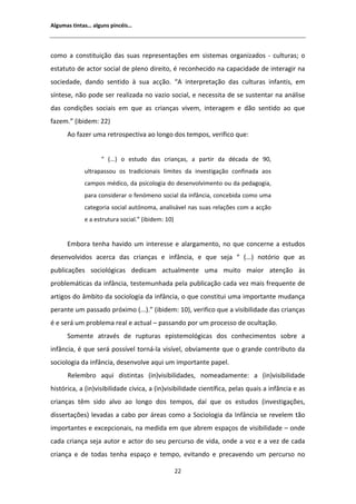 ůŐƵŵĂƐ ƚŝŶƚĂƐ͙ ĂůŐƵŶƐ ƉŝŶĐĠŝƐ͙




ĐŽŵŽ Ă ĐŽŶƐƚŝƚƵŝĕĆŽ ĚĂƐ ƐƵĂƐ ƌĞƉƌĞƐĞŶƚĂĕƁĞƐ Ğŵ ƐŝƐƚĞŵĂƐ ŽƌŐĂŶŝǌĂĚŽƐ Ͳ ĐƵůƚƵƌĂƐ͖ Ž
ĞƐƚĂƚƵƚŽ ĚĞ ĂĐƚŽƌ ƐŽĐŝĂů ĚĞ ƉůĞŶŽ ĚŝƌĞŝƚŽ͕ Ġ ƌĞĐŽŶŚĞĐŝĚŽ ŶĂ ĐĂƉĂĐŝĚĂĚĞ ĚĞ ŝŶƚĞƌĂŐŝƌ ŶĂ
ƐŽĐŝĞĚĂĚĞ͕ ĚĂŶĚŽ ƐĞŶƚŝĚŽ ă ƐƵĂ ĂĐĕĆŽ͘ ͞                ŝŶƚĞƌƉƌĞƚĂĕĆŽ ĚĂƐ ĐƵůƚƵƌĂƐ ŝŶĨĂŶƚŝƐ͕ Ğŵ
ƐşŶƚĞƐĞ͕ ŶĆŽ ƉŽĚĞ ƐĞƌ ƌĞĂůŝǌĂĚĂ ŶŽ ǀĂǌŝŽ ƐŽĐŝĂů͕ Ğ ŶĞĐĞƐƐŝƚĂ ĚĞ ƐĞ ƐƵƐƚĞŶƚĂƌ ŶĂ ĂŶĄůŝƐĞ
ĚĂƐ ĐŽŶĚŝĕƁĞƐ ƐŽĐŝĂŝƐ Ğŵ ƋƵĞ ĂƐ ĐƌŝĂŶĕĂƐ ǀŝǀĞŵ͕ ŝŶƚĞƌĂŐĞŵ Ğ ĚĆŽ ƐĞŶƚŝĚŽ ĂŽ ƋƵĞ
ĨĂǌĞŵ͘͟ ;ŝďŝĚĞŵ͗ ϮϮͿ
       Ž ĨĂǌĞƌ ƵŵĂ ƌĞƚƌŽƐƉĞĐƚŝǀĂ ĂŽ ůŽŶŐŽ ĚŽƐ ƚĞŵƉŽƐ͕ ǀĞƌŝĨŝĐŽ ƋƵĞ͗


                   ͞ ;͘͘͘Ϳ Ž ĞƐƚƵĚŽ ĚĂƐ ĐƌŝĂŶĕĂƐ͕ Ă ƉĂƌƚŝƌ ĚĂ ĚĠĐĂĚĂ ĚĞ ϵϬ͕
            ƵůƚƌĂƉĂƐƐŽƵ ŽƐ ƚƌĂĚŝĐŝŽŶĂŝƐ ůŝŵŝƚĞƐ ĚĂ ŝŶǀĞƐƚŝŐĂĕĆŽ ĐŽŶĨŝŶĂĚĂ ĂŽƐ
            ĐĂŵƉŽƐ ŵĠĚŝĐŽ͕ ĚĂ ƉƐŝĐŽůŽŐŝĂ ĚŽ ĚĞƐĞŶǀŽůǀŝŵĞŶƚŽ ŽƵ ĚĂ ƉĞĚĂŐŽŐŝĂ͕
            ƉĂƌĂ ĐŽŶƐŝĚĞƌĂƌ Ž ĨĞŶſŵĞŶŽ ƐŽĐŝĂů ĚĂ ŝŶĨąŶĐŝĂ͕ ĐŽŶĐĞďŝĚĂ ĐŽŵŽ ƵŵĂ
            ĐĂƚĞŐŽƌŝĂ ƐŽĐŝĂů ĂƵƚſŶŽŵĂ͕ ĂŶĂůŝƐĄǀĞů ŶĂƐ ƐƵĂƐ ƌĞůĂĕƁĞƐ ĐŽŵ Ă ĂĐĕĆŽ
            Ğ Ă ĞƐƚƌƵƚƵƌĂ ƐŽĐŝĂů͘͟ ;ŝďŝĚĞŵ͗ ϭϬͿ


      ŵďŽƌĂ ƚĞŶŚĂ ŚĂǀŝĚŽ Ƶŵ ŝŶƚĞƌĞƐƐĞ Ğ ĂůĂƌŐĂŵĞŶƚŽ͕ ŶŽ ƋƵĞ ĐŽŶĐĞƌŶĞ Ă ĞƐƚƵĚŽƐ
ĚĞƐĞŶǀŽůǀŝĚŽƐ ĂĐĞƌĐĂ ĚĂƐ ĐƌŝĂŶĕĂƐ Ğ ŝŶĨąŶĐŝĂ͕ Ğ ƋƵĞ ƐĞũĂ ͞ ;͘͘͘Ϳ ŶŽƚſƌŝŽ ƋƵĞ ĂƐ
ƉƵďůŝĐĂĕƁĞƐ ƐŽĐŝŽůſŐŝĐĂƐ ĚĞĚŝĐĂŵ ĂĐƚƵĂůŵĞŶƚĞ ƵŵĂ ŵƵŝƚŽ ŵĂŝŽƌ ĂƚĞŶĕĆŽ ăƐ
ƉƌŽďůĞŵĄƚŝĐĂƐ ĚĂ ŝŶĨąŶĐŝĂ͕ ƚĞƐƚĞŵƵŶŚĂĚĂ ƉĞůĂ ƉƵďůŝĐĂĕĆŽ ĐĂĚĂ ǀĞǌ ŵĂŝƐ ĨƌĞƋƵĞŶƚĞ ĚĞ
ĂƌƚŝŐŽƐ ĚŽ ąŵďŝƚŽ ĚĂ ƐŽĐŝŽůŽŐŝĂ ĚĂ ŝŶĨąŶĐŝĂ͕ Ž ƋƵĞ ĐŽŶƐƚŝƚƵŝ ƵŵĂ ŝŵƉŽƌƚĂŶƚĞ ŵƵĚĂŶĕĂ
ƉĞƌĂŶƚĞ Ƶŵ ƉĂƐƐĂĚŽ ƉƌſǆŝŵŽ ;͘͘͘Ϳ͘͟ ;ŝďŝĚĞŵ͗ ϭϬͿ͕ ǀĞƌŝĨŝĐŽ ƋƵĞ Ă ǀŝƐŝďŝůŝĚĂĚĞ ĚĂƐ ĐƌŝĂŶĕĂƐ
Ġ Ğ ƐĞƌĄ Ƶŵ ƉƌŽďůĞŵĂ ƌĞĂů Ğ ĂĐƚƵĂů ʹ ƉĂƐƐĂŶĚŽ ƉŽƌ Ƶŵ ƉƌŽĐĞƐƐŽ ĚĞ ŽĐƵůƚĂĕĆŽ͘
      ^ŽŵĞŶƚĞ ĂƚƌĂǀĠƐ ĚĞ ƌƵƉƚƵƌĂƐ ĞƉŝƐƚĞŵŽůſŐŝĐĂƐ ĚŽƐ ĐŽŶŚĞĐŝŵĞŶƚŽƐ ƐŽďƌĞ Ă
ŝŶĨąŶĐŝĂ͕ Ġ ƋƵĞ ƐĞƌĄ ƉŽƐƐşǀĞů ƚŽƌŶĄͲůĂ ǀŝƐşǀĞů͕ ŽďǀŝĂŵĞŶƚĞ ƋƵĞ Ž ŐƌĂŶĚĞ ĐŽŶƚƌŝďƵƚŽ ĚĂ
ƐŽĐŝŽůŽŐŝĂ ĚĂ ŝŶĨąŶĐŝĂ͕ ĚĞƐĞŶǀŽůǀĞ ĂƋƵŝ Ƶŵ ŝŵƉŽƌƚĂŶƚĞ ƉĂƉĞů͘
      ZĞůĞŵďƌŽ ĂƋƵŝ ĚŝƐƚŝŶƚĂƐ ;ŝŶͿǀŝƐŝďŝůŝĚĂĚĞƐ͕ ŶŽŵĞĂĚĂŵĞŶƚĞ͗ Ă ;ŝŶͿǀŝƐŝďŝůŝĚĂĚĞ
ŚŝƐƚſƌŝĐĂ͕ Ă ;ŝŶͿǀŝƐŝďŝůŝĚĂĚĞ ĐşǀŝĐĂ͕ Ă ;ŝŶͿǀŝƐŝďŝůŝĚĂĚĞ ĐŝĞŶƚşĨŝĐĂ͕ ƉĞůĂƐ ƋƵĂŝƐ Ă ŝŶĨąŶĐŝĂ Ğ ĂƐ
ĐƌŝĂŶĕĂƐ ƚġŵ ƐŝĚŽ ĂůǀŽ ĂŽ ůŽŶŐŽ ĚŽƐ ƚĞŵƉŽƐ͕ ĚĂş ƋƵĞ ŽƐ ĞƐƚƵĚŽƐ ;ŝŶǀĞƐƚŝŐĂĕƁĞƐ͕
ĚŝƐƐĞƌƚĂĕƁĞƐͿ ůĞǀĂĚĂƐ Ă ĐĂďŽ ƉŽƌ ĄƌĞĂƐ ĐŽŵŽ Ă ^ŽĐŝŽůŽŐŝĂ ĚĂ /ŶĨąŶĐŝĂ ƐĞ ƌĞǀĞůĞŵ ƚĆŽ
ŝŵƉŽƌƚĂŶƚĞƐ Ğ ĞǆĐĞƉĐŝŽŶĂŝƐ͕ ŶĂ ŵĞĚŝĚĂ Ğŵ ƋƵĞ ĂďƌĞŵ ĞƐƉĂĕŽƐ ĚĞ ǀŝƐŝďŝůŝĚĂĚĞ ʹ ŽŶĚĞ
ĐĂĚĂ ĐƌŝĂŶĕĂ ƐĞũĂ ĂƵƚŽƌ Ğ ĂĐƚŽƌ ĚŽ ƐĞƵ ƉĞƌĐƵƌƐŽ ĚĞ ǀŝĚĂ͕ ŽŶĚĞ Ă ǀŽǌ Ğ Ă ǀĞǌ ĚĞ ĐĂĚĂ
ĐƌŝĂŶĕĂ Ğ ĚĞ ƚŽĚĂƐ ƚĞŶŚĂ ĞƐƉĂĕŽ Ğ ƚĞŵƉŽ͕ ĞǀŝƚĂŶĚŽ Ğ ƉƌĞĐĂǀĞŶĚŽ Ƶŵ ƉĞƌĐƵƌƐŽ ŶŽ

                                                  ϮϮ
 