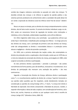 ůŐƵŵĂƐ ƚŝŶƚĂƐ͙ ĂůŐƵŶƐ ƉŝŶĐĠŝƐ͙




ƐĞŶƚŝĚŽ ĚĂƐ ŝŵĂŐĞŶƐ ƌĞĚƵƚŽƌĂƐ ĐŽŶƐƚƌƵşĚĂƐ ŶŽ ƉĂƐƐĂĚŽ Ğŵ ƌĞĚŽƌ ĚĂƐ ĐƌŝĂŶĕĂƐ͗ ͞
ĚĞĐŝĚŝĚĂ ĞŶƚƌĂĚĂ ĚĂƐ ĐƌŝĂŶĕĂƐ Ğ ĚĂ ŝŶĨąŶĐŝĂ ŶĂ ĂŐĞŶĚĂ ĚĂ ŽƉŝŶŝĆŽ ƉƷďůŝĐĂ Ğ ĚŽƐ
ƐŝƐƚĞŵĂƐ ƉĞƌŝĐŝĂŝƐ ƉƌŽĚƵƚŽƌĞƐ ĚĞ ĐŽŶŚĞĐŝŵĞŶƚŽ ƐŽďƌĞ Ă ƐŽĐŝĞĚĂĚĞ ŶĆŽ ƉŽĚĞ ĚĞŝǆĂƌ ĚĞ
ƐĞƌ ƐĞŶĆŽ Ă ĞǆƉƌĞƐƐĆŽ ĚĂ ƌĞůĞǀąŶĐŝĂ ƐŽĐŝĂů ĚĂ ŝŶĨąŶĐŝĂ ŶĞƐƚĞ ĨŝŶĂů ĚĞ ƐĠĐƵůŽ͘͟ ;ŝďŝĚĞŵ͗
ϭϭͿ
      ZĞĐƵŽ Ƶŵ ƉŽƵĐŽ ŶŽ ƚĞŵƉŽ͕ ƉŽŝƐ ŽƐ ĚŝƌĞŝƚŽƐ ĚĂ ĐƌŝĂŶĕĂ ĐŽŵƉĂƌĂƚŝǀĂŵĞŶƚĞ Ă ŽƵƚƌŽƐ
ĚŝƌĞŝƚŽƐ͕ ƐĆŽ ĚĞ ĨĂĐƚŽ ŵƵŝƚŽ ƌĞĐĞŶƚĞƐ͘ K ĐŽŶĐĞŝƚŽ ĚĞ ĚŝƌĞŝƚŽƐ ŝŶĚŝǀŝĚƵĂŝƐ ƐƵƌŐŝƵ ŶŽ ƐĠĐ͘
ys//͕ ƐĞŶĚŽ Ƶŵ ŵĞĐĂŶŝƐŵŽ ĨŽƌŵĂů ĚĞ ƌĞŐƵůĂĕĆŽ ĚĞ ƚĞŶƐƁĞƐ ĞŶƚƌĞ ŝŶƐƚŝƚƵŝĕƁĞƐ Ğ
ŝŶĚŝǀşĚƵŽƐ͕ ĞŶƚƌĞ Ă ůŝďĞƌĚĂĚĞ͕ ƐŽůŝĚĂƌŝĞĚĂĚĞ Ğ ŝŐƵĂůĚĂĚĞ͕ ĐŽŵŽ ĂĨŝƌŵĂ ůĚĞƌƐŽŶ͘
      ŵ ϭϵϭϰ͕ ŶŐůĂŶƚŝŶĞ :Ğďď ŝŶŝĐŝŽƵ ƵŵĂ ĐĂŵŝŶŚĂĚĂ Ͳ ƋƵĞ ƉŽĚĞƌĞŵŽƐ ĂĨŝƌŵĂƌ ƋƵĞ
ĂŝŶĚĂ ŚŽũĞ Ġ ƌĞůĞŵďƌĂĚĂ Ğ ƚƌĂďĂůŚĂĚĂ ƉĞůĂ ƐŽĐŝŽůŽŐŝĂ ĚĂ ŝŶĨąŶĐŝĂ ʹ ŶŽ ůŽŶŐŽ ƉĞƌĐƵƌƐŽ
ĚŽƐ ĚŝƌĞŝƚŽƐ ĚĂ ĐƌŝĂŶĕĂ͕ ĐŽŵ Ă ƉƌŽŵŽĕĆŽ ĚĂ ƉƌŝŵĞŝƌĂ ĐĂƌƚĂ ĚŽƐ ĚŝƌĞŝƚŽƐ ĚĂ ƌŝĂŶĕĂ͕
ŽŶĚĞ ƐĆŽ ƐĂůǀĂŐƵĂƌĚĂĚŽƐ ŽƐ ĚŝƌĞŝƚŽƐ Ă ŶĞĐĞƐƐŝĚĂĚĞƐ ďĄƐŝĐĂƐ Ğ ă ƉƌŽƚĞĐĕĆŽ ĐŽŶƚƌĂ
ĂďƵƐŽƐ Ğ ŶĞŐůŝŐġŶĐŝĂ ʹ ĚŝƌĞŝƚŽƐ ĚĞ ƉƌŽǀŝƐĆŽ Ğ ƉƌŽƚĞĐĕĆŽ͘
      ŵ ϭϵϱϵ͕ ĐŽŵ Ă ƉƌŝŵĞŝƌĂ ĚĞĐůĂƌĂĕĆŽ ĚĂƐ ŶĂĕƁĞƐ ƵŶŝĚĂƐ͕ ƐĆŽ ĐŽŶƚĞŵƉůĂĚŽƐ ŽƐ
ĚŝƌĞŝƚŽƐ ĚĞ ƉƌŽƚĞĐĕĆŽ ĐŽŶƚƌĂ Ă ĞǆƉůŽƌĂĕĆŽ Ğ ĚŝƐĐƌŝŵŝŶĂĕĆŽ͖ ƐĞŶĚŽ ƋƵĞ Ğŵ ϭϵϳϵ ĚĞƵͲƐĞ
Ž ŝŶşĐŝŽ ĚĂ ƌĞĚĂĐĕĆŽ ĚĂ ĐŽŶǀĞŶĕĆŽ ĚŽƐ ĚŝƌĞŝƚŽƐ ĚĂ ĐƌŝĂŶĕĂ͕ ƉƌŽŵƵůŐĂĚĂ Ğŵ ϭϵϴϵ͕ ŽŶĚĞ
ƐƵƌŐŝƌĂŵ ĂĐƌĞƐĐŝĚŽƐ ŽƐ ĚŝƌĞŝƚŽƐ Ğ ƉĂƌƚŝĐŝƉĂĕĆŽ͘
      KƐ ĚŽŝƐ ƉƌŝŵĞŝƌŽƐ ĚŝƌĞŝƚŽƐ ƐƵƉƌĂĐŝƚĂĚŽƐ ʹ ƉƌŽǀŝƐĆŽ Ğ ƉƌŽƚĞĐĕĆŽ ʹ ƐĆŽ ĂĐĞŝƚĞƐ
ŶŽƌŵĂůŵĞŶƚĞ ĚĞ ĨŽƌŵĂ ƉŽƐŝƚŝǀĂ͕ ƉŽŝƐ ƐĆŽ ďĞŶĠĨŝĐŽƐ͕ ŶĞĐĞƐƐĄƌŝŽƐ Ğ ŝŶĐŽŶĚŝĐŝŽŶĂŝƐ͘ :Ą ŽƐ
ĚŝƌĞŝƚŽƐ ĚĞ ƉĂƌƚŝĐŝƉĂĕĆŽ ŶĆŽ ŵĞƌĞĐĞŵ ƵŵĂ ĂĐĞŝƚĂĕĆŽ ƚĆŽ ƉĂĐşĨŝĐĂ ʹ ƐĆŽ ŵĂŝƐ
ĐŽŶƚƌŽǀĞƌƐŽƐ͘
      ^ĞŐƵŶĚŽ Ă ŽŶǀĞŶĕĆŽ ĚŽƐ ŝƌĞŝƚŽƐ ĚĂ ƌŝĂŶĕĂ͕ ĚĞĨŝŶŝŵŽƐ ĚŝƌĞŝƚŽ ă ƉĂƌƚŝĐŝƉĂĕĆŽ
ĐŽŵŽ ͞;͘͘͘Ϳ Ž ƌĞĐŽŶŚĞĐŝŵĞŶƚŽ ĞǆƉůşĐŝƚŽ ĚŽ ĚŝƌĞŝƚŽ ĚĞ Ă ĐƌŝĂŶĕĂ ͞ĞǆƉƌŝŵŝƌ ůŝǀƌĞŵĞŶƚĞ Ă
ƐƵĂ ŽƉŝŶŝĆŽ ƐŽďƌĞ ƋƵĞƐƚƁĞƐ ƋƵĞ ůŚĞ ƌĞƐƉĞŝƚĞŵ͕ ƐĞŶĚŽ ĚĞǀŝĚĂŵĞŶƚĞ ƚŽŵĂĚĂƐ Ğŵ
ĐŽŶƐŝĚĞƌĂĕĆŽ ĂƐ ŽƉŝŶŝƁĞƐ ĚĂ ĐƌŝĂŶĕĂ͟;ĂƌƚŝŐŽ ϭϮǑͿ ;͘͘͘Ϳ͟ ƐƐŝŵ͕ ͞Ă ĐƌŝĂŶĕĂ ƚĞŵ ĚŝƌĞŝƚŽ ă
ůŝďĞƌĚĂĚĞ ĚĞ ĞǆƉƌĞƐƐĆŽ͘ ƐƚĞ ĚŝƌĞŝƚŽ ĐŽŵƉƌĞĞŶĚĞ Ă ůŝďĞƌĚĂĚĞ ĚĞ ƉƌŽĐƵƌĂƌ͕ ƌĞĐĞďĞƌ͕ Ğ
ĞǆƉĂŶĚŝƌ ŝŶĨŽƌŵĂĕƁĞƐ Ğ ŝĚĞŝĂƐ ĚĞ ƚŽĚĂ Ă ĞƐƉĠĐŝĞ͕ ƐĞŵ ĐŽŶƐŝĚĞƌĂĕĆŽ ĚĞ ĨƌŽŶƚĞŝƌĂƐ͕ ƐŽď Ă
ĨŽƌŵĂ ŽƌĂů͕ ĞƐĐƌŝƚĂ͕ ŝŵƉƌĞƐƐĂ ŽƵ ĂƌƚşƐƚŝĐĂ ŽƵ ƉŽƌ ƋƵĂůƋƵĞƌ ŽƵƚƌŽ ŵĞŝŽ ă ĞƐĐŽůŚĂ ĚĂ
ĐƌŝĂŶĕĂ͘ ;ĂƌƚŝŐŽ ϭϯǑͿ ͟ ; ůŵĞŝĚĂ Ğ sŝĞŝƌĂ͕ ϮϬϬϲ͗ ϵϯͿ



                                            Ϯϯ
 