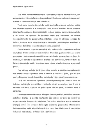 ůŐƵŵĂƐ ƚŝŶƚĂƐ͙ ĂůŐƵŶƐ ƉŝŶĐĠŝƐ͙




      DĂƐ͕ ŶĆŽ Ġ ŽďǀŝĂŵĞŶƚĞ ƚĆŽ ƐŝŵƉůĞƐ Ă ĐŽŶĐƌĞƚŝǌĂĕĆŽ ĚĞƐƐĞƐ ŵĞƐŵŽƐ ĚŝƌĞŝƚŽƐ͕ ĂƚĠ
ƉŽƌƋƵĞ ĞǆŝƐƚĞŵ ŝŶƷŵĞƌŽƐ ĨĂĐƚŽƌĞƐ ĚĞ ƉƌŝǀĂĕĆŽ ĚĂ ŝŶĨąŶĐŝĂ͕ ŶŽŵĞĂĚĂŵĞŶƚĞ ŽƐ ƋƵĞ͕ ƉŽƌ
ƐƵĂ ǀĞǌ͕ ƐĞ ĐŽƌƌĞůĂĐŝŽŶĂŵ ĐŽŵ Ă ĞǆĐůƵƐĆŽ ƐŽĐŝĂů͘
      dĞŶĚŽ ĐŽŵŽ ĐŽŶĐĞŝƚŽ ĚĞ ĞǆĐůƵƐĆŽ ƐŽĐŝĂů͕ Ă ƉƌŝǀĂĕĆŽ ŶŽ ĂĐĞƐƐŽ Ă ĚŝƌĞŝƚŽƐ ƐŽĐŝĂŝƐ
ŶŽƐ ĚŝĨĞƌĞŶƚĞƐ ĚŽŵşŶŝŽƐ Ğ Ă ƉĂƌƚŝĐŝƉĂĕĆŽ ĐşǀŝĐĂ͕ ƚƌĂƚĂͲƐĞ ƚĂŵďĠŵ͕ ĚĞ Ƶŵ ƉƌŽĐĞƐƐŽ
ƐŽĐŝĂů ƋƵĞ ĨĂǀŽƌĞĐĞ ƉĂƌƚĞ ĚĞ ƵŵĂ ƐŽĐŝĞĚĂĚĞ͕ ǀĞĚĂŶĚŽ Ž ĂĐĞƐƐŽ ŽƵ ŵĞƐŵŽ ƌĞƐƚƌŝŶŐŝŶĚŽ
Ž ĚĞ ŽƵƚƌŽƐ͕ Ğŵ ƋƵĞƐƚƁĞƐ ĚĞ ŝŐƵĂůĚĂĚĞ͘ WĞŶƐŽ ƋƵĞ ĐŽŶƐĐŝĞŶƚĞ͕ ŽƵ ŵĞƐŵŽ
ŝŶĐŽŶƐĐŝĞŶƚĞŵĞŶƚĞ͕ Ġ Ž ƋƵĞ ƐĞ ǀĞƌŝĨŝĐĂ ĂŝŶĚĂ ŚŽũĞ ʹ ƐĞŶĚŽ Ĩŝŵ ƷůƚŝŵŽ ĚĂ ƐŽĐŝŽůŽŐŝĂ ĚĂ
ŝŶĨąŶĐŝĂ͕ ĐŽŵďĂƚĞƌ ĞƐƚĂƐ ͞ŵĞŶƚĂůŝĚĂĚĞƐ Ğ ŝŶĐŽŶƐĐŝġŶĐŝĂƐ͕͟ ƐĞŶĚŽ ƵƌŐĞŶƚĞ Ă ŵƵĚĂŶĕĂ Ğ
ƌĞĂĨŝƌŵĂĕĆŽ ĚĂ ŝŶĨąŶĐŝĂ ĞŶƋƵĂŶƚŽ ĐĂƚĞŐŽƌŝĂ ƐŽĐŝĂů ŐĞƌĂĐŝŽŶĂů͘
      ŽŶƚƌĂƌŝĂŵĞŶƚĞ͕ Ž ƋƵĞ ƐĞ ƉƌĞƚĞŶĚĞ Ġ Ă ŝŶĐůƵƐĆŽ ƐŽĐŝĂů ʹ ƉƌŽƉŽƌĐŝŽŶĂƌ Ž ƉůĞŶŽ
ƵƐƵĨƌƵƚŽ ĚĞ ĚŝƌĞŝƚŽƐ ƐŽĐŝĂŝƐ ŶĂƐ ƐƵĂƐ ĚŝĨĞƌĞŶƚĞƐ ĚŝŵĞŶƐƁĞƐ͕ ŝŐƵĂůŝƚĂƌŝĂŵĞŶƚĞ͘ Ž ƐĞƌĞŵ
ƉƌŽƉŽƐƚĂƐ Ğ ĐŽŶƐƚƌƵşĚĂƐ ƉŽůşƚŝĐĂƐ ƉƷďůŝĐĂƐ ƉĂƌĂ Ă ŝŶĨąŶĐŝĂ͕ ƚŽƌŶĂͲƐĞ ĐůĂƌŽ Ž ĞƐĨŽƌĕŽ ĚĞ
ŵƵĚĂŶĕĂ͕ ŶŽ ƐĞŶƚŝĚŽ ĚĂ ŝŐƵĂůĚĂĚĞ ĚĞ ĚŝƌĞŝƚŽƐ Ğ ĚĞ ƉĂƌƚŝĐŝƉĂĕĆŽ͕ ƚĞŶƚĂŶĚŽ ďĂŶŝƌ ŽƐ
ĨĂĐƚŽƌĞƐ ĚĞ ĞǆĐůƵƐĆŽ ƐŽĐŝĂů ʹ ƉĞƌŵŝƚŝŶĚŽ ƋƵĞ Ă ĐƌŝĂŶĕĂ ƐĞũĂ ĞĨĞĐƚŝǀĂŵĞŶƚĞ ĂĐƚŽƌ ƐŽĐŝĂů
ƉůĞŶŽ͘
      WĂƌĂ ĂůĠŵ ĚĂ ǀŝŽůĂĕĆŽ ĚĞ ĚŝƌĞŝƚŽƐ͕ ĞǆŝƐƚĞ ƚĂŵďĠŵ Ă ƌĞƐƚƌŝĕĆŽ͕ ŶŽŵĞĂĚĂŵĞŶƚĞ
ŶŽƐ ĚŝƌĞŝƚŽƐ ĐşǀŝĐŽƐ Ğ ƉŽůşƚŝĐŽƐ͕ ŽŶĚĞ Ă ŝŶĨąŶĐŝĂ Ġ ĐŽůŽĐĂĚĂ ă ƉĂƌƚĞ͕ ƋƵĞƌ ŶĂ ƐƵĂ
ĞǆƉƌĞƐƐĆŽ ƋƵĞƌ ŶĂ ƚŽŵĂĚĂ ĚĞ ĚĞĐŝƐĆŽ Ğ ƉĂƌƚŝĐŝƉĂĕĆŽ ʹ ďĞŵ ǀŝƐşǀĞů ŶŽ ŶŽƐƐŽ ƐŝƐƚĞŵĂ͘
      ǆŝƐƚĞ ƵŵĂ ŶĞĐĞƐƐŝĚĂĚĞ ƵƌŐĞŶƚĞ ĚĞ ĐŽŶƐƚƌƵŝƌ ƉŽůşƚŝĐĂƐ ƉĂƌĂ Ă ŝŶĐůƵƐĆŽ ƐŽĐŝĂů ĚĂ
ŝŶĨąŶĐŝĂ͕ ƉƌŽƚĞŐĞŶĚŽ ŽƐ ĞǆĐůƵşĚŽƐ Ğ ƚĞŶƚĂŶĚŽ ĂůƚĞƌĂƌ ĂƐ ĐŽŶĚŝĕƁĞƐ ƋƵĞ ůĞǀĂŵ ă
ĞǆĐůƵƐĆŽ ʹ ĚĞ ĨĂĐƚŽ͕ Ġ ƉƀͲůĂƐ Ğŵ ƉƌĄƚŝĐĂ ƉĂƌĂ ĂůĠŵ ĚŽ ƉĂƉĞů͕ Ġ ƚŽƌŶĄͲůĂƐ ƌĞĂŝƐ Ğ
ĐŽŶĐƌĞƚĂƐ͘
      ŽŶƚĞŵƉŽƌĂŶĞĂŵĞŶƚĞ ĞŵĞƌŐĞ Ă ŝŵĂŐĞŵ ĚĞ ĐƌŝĂŶĕĂͲĐŝĚĂĚĆ͕ ĞŶƚĞŶĚŝĚĂ ĐŽŵŽ ƐĞƌ
ĚŽƚĂĚŽ ĚĞ ĚŝƌĞŝƚŽƐ ʹ Ž ƋƵĞ ŶĆŽ Ġ ƐƵĨŝĐŝĞŶƚĞ͕ ƉŽŝƐ ƚĞƌĄ ƋƵĞ ƐĞƌ ĐĂƉĂǌ ĚĞ ĐŽŶƐƚƌƵŝƌͲƐĞ
ĐŽŵŽ ƌĞĨĞƌĞŶĐŝĂů ĚĞ ƵŵĂ ƉŽůşƚŝĐĂ ŝŶĐůƵƐŝǀĂ͘  ŶĞĐĞƐƐĄƌŝŽ ĂƌƚŝĐƵůĂƌ ŽƐ ĂĐƚŽƌĞƐ ƐŽĐŝĂŝƐ ;ĂƐ
ĐƌŝĂŶĕĂƐͿ ĐŽŵ ŽƐ ƐĞƵƐ ĐŽŶƚĞǆƚŽƐ ĚĞ ŝŶƐĞƌĕĆŽ͕ Ă ĐŽŶĚŝĕĆŽ ŐĞƌĂĐŝŽŶĂů ĚĂ ŝŶĨąŶĐŝĂ ĐŽŵŽ
ŚĞƚĞƌŽŐĞŶĞŝĚĂĚĞ ƐŽĐŝĂů͕ Ă ŝŐƵĂůĚĂĚĞ ĚĞ ĚŝƌĞŝƚŽƐ ĐŽŵ Ă ĚŝǀĞƌƐŝĚĂĚĞ ĐƵůƚƵƌĂů͕ ŝĚĞŶƚŝĚĂĚĞƐ
ŝŶĚŝǀŝĚƵĂŝƐ Ğ ĐŽůĞĐƚŝǀĂƐ͕ Ă ƉƌŽƚĞĐĕĆŽ ĐŽŵ Ă ƉĂƌƚŝĐŝƉĂĕĆŽ͗




                                           Ϯϰ
 