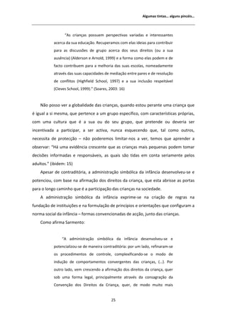 ůŐƵŵĂƐ ƚŝŶƚĂƐ͙ ĂůŐƵŶƐ ƉŝŶĐĠŝƐ͙



                    ͞ Ɛ ĐƌŝĂŶĕĂƐ ƉŽƐƐƵĞŵ ƉĞƌƐƉĞĐƚŝǀĂƐ ǀĂƌŝĂĚĂƐ Ğ ŝŶƚĞƌĞƐƐĂŶƚĞƐ
           ĂĐĞƌĐĂ ĚĂ ƐƵĂ ĞĚƵĐĂĕĆŽ͘ ZĞĐƵƉĞƌĂŵŽƐ ĐŽŵ ĞůĂƐ ŝĚĞŝĂƐ ƉĂƌĂ ĐŽŶƚƌŝďƵŝƌ
           ƉĂƌĂ ĂƐ ĚŝƐĐƵƐƐƁĞƐ ĚĞ ŐƌƵƉŽ ĂĐĞƌĐĂ ĚŽƐ ƐĞƵƐ ĚŝƌĞŝƚŽƐ ;ŽƵ Ă ƐƵĂ
           ĂƵƐġŶĐŝĂͿ ; ůĚĞƌƐŽŶ Ğ ƌŶŽůĚ͕ ϭϵϵϵͿ Ğ Ă ĨŽƌŵĂ ĐŽŵŽ ĞůĂƐ ƉŽĚĞŵ Ğ ĚĞ
           ĨĂĐƚŽ ĐŽŶƚƌŝďƵĞŵ ƉĂƌĂ Ă ŵĞůŚŽƌŝĂ ĚĂƐ ƐƵĂƐ ĞƐĐŽůĂƐ͕ ŶŽŵĞĂĚĂŵĞŶƚĞ
           ĂƚƌĂǀĠƐ ĚĂƐ ƐƵĂƐ ĐĂƉĂĐŝĚĂĚĞƐ ĚĞ ŵĞĚŝĂĕĆŽ ĞŶƚƌĞ ƉĂƌĞƐ Ğ ĚĞ ƌĞƐŽůƵĕĆŽ
           ĚĞ ĐŽŶĨůŝƚŽƐ ;,ŝŐŚĨŝĞůĚ ^ĐŚŽŽů͕ ϭϵϵϳͿ Ğ Ă ƐƵĂ ŝŶĐůƵƐĆŽ ƌĞƐƉĞŝƚĄǀĞů
           ;ůĞǀĞƐ ^ĐŚŽŽů͕ ϭϵϵϵͿ͘͟ ;^ŽĂƌĞƐ͕ ϮϬϬϯ͗ ϭϲͿ


    EĆŽ ƉŽƐƐŽ ǀĞƌ Ă ŐůŽďĂůŝĚĂĚĞ ĚĂƐ ĐƌŝĂŶĕĂƐ͕ ƋƵĂŶĚŽ ĞƐƚŽƵ ƉĞƌĂŶƚĞ ƵŵĂ ĐƌŝĂŶĕĂ ƋƵĞ
Ġ ŝŐƵĂů Ă Ɛŝ ŵĞƐŵĂ͕ ƋƵĞ ƉĞƌƚĞŶĐĞ Ă Ƶŵ ŐƌƵƉŽ ĞƐƉĞĐşĨŝĐŽ͕ ĐŽŵ ĐĂƌĂĐƚĞƌşƐƚŝĐĂƐ ƉƌſƉƌŝĂƐ͕
ĐŽŵ ƵŵĂ ĐƵůƚƵƌĂ ƋƵĞ Ġ Ă ƐƵĂ ŽƵ ĚŽ ƐĞƵ ŐƌƵƉŽ͕ ƋƵĞ ƉƌĞƚĞŶĚĞ ŽƵ ĚĞǀĞƌŝĂ ƐĞƌ
ŝŶĐĞŶƚŝǀĂĚĂ Ă ƉĂƌƚŝĐŝƉĂƌ͕ Ă ƐĞƌ ĂĐƚŝǀĂ͕ ŶƵŶĐĂ ĞƐƋƵĞĐĞŶĚŽ ƋƵĞ͕ ƚĂů ĐŽŵŽ ŽƵƚƌŽƐ͕
ŶĞĐĞƐƐŝƚĂ ĚĞ ƉƌŽƚĞĐĕĆŽ ʹ ŶĆŽ ƉŽĚĞƌĞŵŽƐ ůŝŵŝƚĂƌͲŶŽƐ Ă ǀĞƌ͕ ƚĞŵŽƐ ƋƵĞ ĂƉƌĞŶĚĞƌ Ă
ŽďƐĞƌǀĂƌ͗ ͞,Ą ƵŵĂ ĞǀŝĚġŶĐŝĂ ĐƌĞƐĐĞŶƚĞ ƋƵĞ ĂƐ ĐƌŝĂŶĕĂƐ ŵĂŝƐ ƉĞƋƵĞŶĂƐ ƉŽĚĞŵ ƚŽŵĂƌ
ĚĞĐŝƐƁĞƐ ŝŶĨŽƌŵĂĚĂƐ Ğ ƌĞƐƉŽŶƐĄǀĞŝƐ͕ ĂƐ ƋƵĂŝƐ ƐĆŽ ƚŝĚĂƐ Ğŵ ĐŽŶƚĂ ƐĞƌŝĂŵĞŶƚĞ ƉĞůŽƐ
ĂĚƵůƚŽƐ͘͟ ;ŝďŝĚĞŵ͗ ϭϱͿ
     ƉĞƐĂƌ ĚĞ ĐŽŶƚƌĂĚŝƚſƌŝĂ͕ Ă ĂĚŵŝŶŝƐƚƌĂĕĆŽ ƐŝŵďſůŝĐĂ ĚĂ ŝŶĨąŶĐŝĂ ĚĞƐĞŶǀŽůǀĞƵͲƐĞ Ğ
ƉŽƚĞŶĐŝŽƵ͕ ĐŽŵ ďĂƐĞ ŶĂ ĂĨŝƌŵĂĕĆŽ ĚŽƐ ĚŝƌĞŝƚŽƐ ĚĂ ĐƌŝĂŶĕĂ͕ ƋƵĞ ĞƐƚĂ ĂďƌŝƐƐĞ ĂƐ ƉŽƌƚĂƐ
ƉĂƌĂ Ž ůŽŶŐŽ ĐĂŵŝŶŚŽ ƋƵĞ Ġ Ă ƉĂƌƚŝĐŝƉĂĕĆŽ ĚĂƐ ĐƌŝĂŶĕĂƐ ŶĂ ƐŽĐŝĞĚĂĚĞ͘
       ĂĚŵŝŶŝƐƚƌĂĕĆŽ ƐŝŵďſůŝĐĂ ĚĂ ŝŶĨąŶĐŝĂ ĞǆƉƌŝŵĞͲƐĞ ŶĂ ĐƌŝĂĕĆŽ ĚĞ ƌĞŐƌĂƐ ŶĂ
ĨƵŶĚĂĕĆŽ ĚĞ ŝŶƐƚŝƚƵŝĕƁĞƐ Ğ ŶĂ ĨŽƌŵƵůĂĕĆŽ ĚĞ ƉƌŝŶĐşƉŝŽƐ Ğ ŽƌŝĞŶƚĂĕƁĞƐ ƋƵĞ ĐŽŶĨŝŐƵƌĂŵ Ă
ŶŽƌŵĂ ƐŽĐŝĂů ĚĂ ŝŶĨąŶĐŝĂ ʹ ĨŽƌŵĂƐ ĐŽŶǀĞŶĐŝŽŶĂĚĂƐ ĚĞ ĂĐĕĆŽ͕ ũƵŶƚŽ ĚĂƐ ĐƌŝĂŶĕĂƐ͘
    ŽŵŽ ĂĨŝƌŵĂ ^ĂƌŵĞŶƚŽ͗


                ͞     ĂĚŵŝŶŝƐƚƌĂĕĆŽ ƐŝŵďſůŝĐĂ ĚĂ ŝŶĨąŶĐŝĂ ĚĞƐĞŶǀŽůǀĞƵͲƐĞ Ğ
           ƉŽƚĞŶĐŝĂůŝǌŽƵͲƐĞ ĚĞ ŵĂŶĞŝƌĂ ĐŽŶƚƌĂĚŝƚſƌŝĂ͗ ƉŽƌ Ƶŵ ůĂĚŽ͕ ƌĞĨŝŶĂƌĂŵͲƐĞ
           ŽƐ ƉƌŽĐĞĚŝŵĞŶƚŽƐ ĚĞ ĐŽŶƚƌŽůĞ͕ ĐŽŵƉůĞǆŝĨŝĐĂŶĚŽͲƐĞ Ž ŵŽĚŽ ĚĞ
           ŝŶĚƵĕĆŽ ĚĞ ĐŽŵƉŽƌƚĂŵĞŶƚŽƐ ĐŽŶǀĞƌŐĞŶƚĞƐ ĚĂƐ ĐƌŝĂŶĕĂƐ͕ ;͙Ϳ͘ WŽƌ
           ŽƵƚƌŽ ůĂĚŽ͕ ǀĞŵ ĐƌĞƐĐĞŶĚŽ Ă ĂĨŝƌŵĂĕĆŽ ĚŽƐ ĚŝƌĞŝƚŽƐ ĚĂ ĐƌŝĂŶĕĂ͕ ƋƵĞƌ
           ƐŽď ƵŵĂ ĨŽƌŵĂ ůĞŐĂů͕ ƉƌŝŶĐŝƉĂůŵĞŶƚĞ ĂƚƌĂǀĠƐ ĚĂ ĐŽŶƐĂŐƌĂĕĆŽ ĚĂ
           ŽŶǀĞŶĕĆŽ ĚŽƐ ŝƌĞŝƚŽƐ ĚĂ ƌŝĂŶĕĂ͕ ƋƵĞƌ͕ ĚĞ ŵŽĚŽ ŵƵŝƚŽ ŵĂŝƐ


                                             Ϯϱ
 