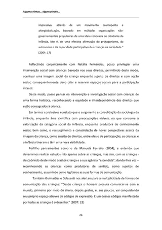 ůŐƵŵĂƐ ƚŝŶƚĂƐ͙ ĂůŐƵŶƐ ƉŝŶĐĠŝƐ͙



            ŝŵƉƌĞƐƐŝǀŽ͕    ĂƚƌĂǀĠƐ    ĚĞ    Ƶŵ    ŵŽǀŝŵĞŶƚŽ      ĐŽƐŵŽƉŽůŝƚĂ     Ğ
            ĂůƚĞƌŐůŽďĂůŝǌĂĕĆŽ͕    ďĂƐĞĂĚŽ   Ğŵ    ŵƷůƚŝƉůĂƐ   ŽƌŐĂŶŝǌĂĕƁĞƐ     ŶĆŽͲ
            ŐŽǀĞƌŶĂŵĞŶƚĂŝƐ ƉƌŽƉƵůƐŽƌĂƐ ĚĞ ƵŵĂ ŝĚĞŝĂ ƌĞŶŽǀĂĚĂ ĚĞ ĐŝĚĂĚĂŶŝĂ ĚĂ
            ŝŶĨąŶĐŝĂ͕ ŝƐƚŽ Ġ͕ ĚĞ ƵŵĂ ĞĨĞĐƚŝǀĂ ĂĨŝƌŵĂĕĆŽ ĚŽ ƉƌŽƚĂŐŽŶŝƐŵŽ͕ ĚĂ
            ĂƵƚŽŶŽŵŝĂ Ğ ĚĂ ĐĂƉĂĐŝĚĂĚĞ ƉĂƌƚŝĐŝƉĂƚŝǀĂ ĚĂƐ ĐƌŝĂŶĕĂƐ ŶĂ ƐŽĐŝĞĚĂĚĞ͘͟
            ;ϮϬϬϰ͗ ϭϳͿ


     ZĞĨůĞĐƚŝŶĚŽ ĐŽŶũƵŶƚĂŵĞŶƚĞ ĐŽŵ EĂƚĄůŝĂ ĞƌŶĂŶĚĞƐ͕ ƉŽƐƐŽ ƉƌŝǀŝůĞŐŝĂƌ ƵŵĂ
ŝŶƚĞƌǀĞŶĕĆŽ ƐŽĐŝĂů ĐŽŵ ĐƌŝĂŶĕĂƐ ďĂƐĞĂĚĂ ŶŽƐ ƐĞƵƐ ĚŝƌĞŝƚŽƐ͕ ƉĞƌŵŝƚŝŶĚŽ ĚĞƐƚĞ ŵŽĚŽ͕
ĂĐĞŶƚƵĂƌ ƵŵĂ ŝŵĂŐĞŵ ƐŽĐŝĂů ĚĂ ĐƌŝĂŶĕĂ ĞŶƋƵĂŶƚŽ ƐƵũĞŝƚŽ ĚĞ ĚŝƌĞŝƚŽƐ Ğ ĐŽŵ ĂĐĕĆŽ
ƐŽĐŝĂů͕ ĐŽŶƐĞƋƵĞŶƚĞŵĞŶƚĞ ĚĞǀŽ ĐƌŝĂƌ Ğ ƌĞƐĞƌǀĂƌ ĞƐƉĂĕŽƐ ƐŽĐŝĂŝƐ ƉĂƌĂ Ă ƉĂƌƚŝĐŝƉĂĕĆŽ
ŝŶĨĂŶƚŝů͘
     ĞƐƚĞ ŵŽĚŽ͕ ƉŽƐƐŽ ƉĞŶƐĂƌ ŶĂ ŝŶƚĞƌǀĞŶĕĆŽ Ğ ŝŶǀĞƐƚŝŐĂĕĆŽ ƐŽĐŝĂů ĐŽŵ ĐƌŝĂŶĕĂƐ ĚĞ
ƵŵĂ ĨŽƌŵĂ ŚŽůşƐƚŝĐĂ͕ ƌĞĐŽŶŚĞĐĞŶĚŽ Ă ĞƋƵŝĚĂĚĞ Ğ ŝŶƚĞƌĚĞƉĞŶĚġŶĐŝĂ ĚŽƐ ĚŝƌĞŝƚŽƐ ƋƵĞ
ĞƐƚĆŽ ĐŽŶƐĂŐƌĂĚŽƐ ă ĐƌŝĂŶĕĂ͘
     ŵ ƚĞƌŵŽƐ ĐŽŶĐůƵƐŝǀŽƐ ĐŽŶƐƚĂƚŽ ƋƵĞ Ž ƐƵƌŐŝŵĞŶƚŽ Ğ ĐŽŶƐŽůŝĚĂĕĆŽ ĚĂ ƐŽĐŝŽůŽŐŝĂ ĚĂ
ŝŶĨąŶĐŝĂ͕ ĞŶƋƵĂŶƚŽ ĄƌĞĂ ĐŝĞŶƚşĨŝĐĂ ĐŽŵ ƉƌĞŽĐƵƉĂĕƁĞƐ ǀŝƐşǀĞŝƐ͕ ŶŽ ƋƵĞ ĐŽŶĐĞƌŶĞ ă
ǀĂůŽƌŝǌĂĕĆŽ ĚĂ ĐĂƚĞŐŽƌŝĂ ƐŽĐŝĂů ĚĂ ŝŶĨąŶĐŝĂ͕ ĞŶƋƵĂŶƚŽ ƉƌŽĚƵƚŽƌĂ ĚĞ ĐŽŶŚĞĐŝŵĞŶƚŽ
ƐŽĐŝĂů͖ ďĞŵ ĐŽŵŽ͕ Ž ƌĞƐƐƵƌŐŝŵĞŶƚŽ Ğ ĐŽŶƐŽůŝĚĂĕĆŽ ĚĞ ŶŽǀĂƐ ƉĞƌƐƉĞĐƚŝǀĂƐ ĂĐĞƌĐĂ ĚĂ
ŝŵĂŐĞŵ ĚĂ ĐƌŝĂŶĕĂ͕ ĐŽŵŽ ƐƵũĞŝƚŽ ĚĞ ĚŝƌĞŝƚŽƐ͕ ĞŶƚƌĞ ĞůĞƐ Ž ĚĞ ƉĂƌƚŝĐŝƉĂĕĆŽ͖ ĂƐ ĐƌŝĂŶĕĂƐ Ğ
Ă ŝŶĨąŶĐŝĂ ƚŝǀĞƌĂŵ Ğ ƚġŵ ƵŵĂ ŶŽǀĂ ǀŝƐŝďŝůŝĚĂĚĞ͘
     WĞƌĨŝůŚŽ ƉĞŶƐĂŵĞŶƚŽƐ ĐŽŵŽ Ž ĚĞ DĂŶƵĞůĂ ĞƌƌĞŝƌĂ ;ϮϬϬϰͿ͕ Ğ ĞŶƚĞŶĚŽ ƋƵĞ
ĚĞǀĞƌşĂŵŽƐ ƌĞĂůŝǌĂƌ ĞƐƚƵĚŽƐ ŶĆŽ ĂƉĞŶĂƐ ƐŽďƌĞ ĂƐ ĐƌŝĂŶĕĂƐ͕ ŵĂƐ Ɛŝŵ͕ ĐŽŵ ĂƐ ĐƌŝĂŶĕĂƐ Ͳ
ĚĞƐĐŽďƌŝŶĚŽ ĚĞƐƚĞ ŵŽĚŽ Ž ĂĐƚŽƌͲĐƌŝĂŶĕĂ Ğ Ă ƐƵĂ ĂŐġŶĐŝĂ ͞ĞƐĐŽŶĚŝĚĂ͖͟ ĚĂŶĚŽͲůŚĞƐ ǀŽǌ ʹ
ƌĞĐŽŶŚĞĐĞŶĚŽ ĂƐ ĐƌŝĂŶĕĂƐ ĐŽŵŽ ƉƌŽĚƵƚŽƌĂƐ ĚĞ ƐĞŶƚŝĚŽ͕ ĐŽŵŽ ƐƵũĞŝƚŽƐ ĚĞ
ĐŽŶŚĞĐŝŵĞŶƚŽ͕ ĂƐƐƵŵŝŶĚŽ ĐŽŵŽ ůĞŐşƚŝŵĂƐ ĂƐ ƐƵĂƐ ĨŽƌŵĂƐ ĚĞ ĐŽŵƵŶŝĐĂĕĆŽ͘
        dĂŵďĠŵ 'ƵŝŵĂƌĆĞƐ Ğ ŽůĞƐĂŶƚŝ ŶŽƐ ĂůĞƌƚĂŵ ƉĂƌĂ Ă ŵƵůƚŝƉůŝĐŝĚĂĚĞ ĚĞ ĨŽƌŵĂƐ ĚĞ
ĐŽŵƵŶŝĐĂĕĆŽ ĚĂƐ ĐƌŝĂŶĕĂƐ͗ ͞ĞƐĚĞ ĐƌŝĂŶĕĂ Ž ŚŽŵĞŵ ƉƌŽĐƵƌĂ ĐŽŵƵŶŝĐĂƌͲƐĞ ĐŽŵ Ž
ŵƵŶĚŽ͕ ƉƌŝŵĞŝƌŽ ƉŽƌ ŵĞŝŽ ĚŽ ĐŚŽƌŽ͕ ĚĞƉŽŝƐ ŐĞƐƚŽƐ͕ Ğ͕ ĂŽƐ ƉŽƵĐŽƐ͕ ǀĂŝ ĐŽŶƋƵŝƐƚĂŶĚŽ
ƐĞƵ ƉƌſƉƌŝŽ ĞƐƉĂĕŽ ĂƚƌĂǀĠƐ ĚĞ ĐſĚŝŐŽƐ ĚĞ ĞǆƉƌĞƐƐĆŽ͘  Ƶŵ ĚĞƐƐĞƐ ĐſĚŝŐŽƐ ŵĂŶŝĨĞƐƚĂĚŽ
ƉŽƌ ƚŽĚĂƐ ĂƐ ĐƌŝĂŶĕĂƐ Ġ Ž ĚĞƐĞŶŚŽ͘͟ ;ϮϬϬϳ͗ ϮϯͿ


                                             Ϯϲ
 