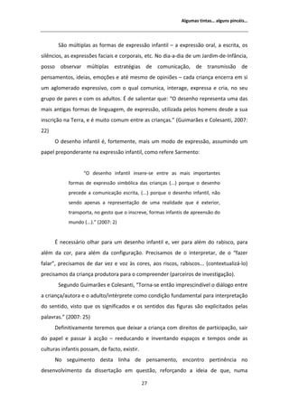 ůŐƵŵĂƐ ƚŝŶƚĂƐ͙ ĂůŐƵŶƐ ƉŝŶĐĠŝƐ͙




       ^ĆŽ ŵƷůƚŝƉůĂƐ ĂƐ ĨŽƌŵĂƐ ĚĞ ĞǆƉƌĞƐƐĆŽ ŝŶĨĂŶƚŝů ʹ Ă ĞǆƉƌĞƐƐĆŽ ŽƌĂů͕ Ă ĞƐĐƌŝƚĂ͕ ŽƐ
ƐŝůġŶĐŝŽƐ͕ ĂƐ ĞǆƉƌĞƐƐƁĞƐ ĨĂĐŝĂŝƐ Ğ ĐŽƌƉŽƌĂŝƐ͕ ĞƚĐ͘ EŽ ĚŝĂͲĂͲĚŝĂ ĚĞ Ƶŵ :ĂƌĚŝŵͲĚĞͲ/ŶĨąŶĐŝĂ͕
ƉŽƐƐŽ ŽďƐĞƌǀĂƌ ŵƷůƚŝƉůĂƐ ĞƐƚƌĂƚĠŐŝĂƐ ĚĞ ĐŽŵƵŶŝĐĂĕĆŽ͕ ĚĞ ƚƌĂŶƐŵŝƐƐĆŽ ĚĞ
ƉĞŶƐĂŵĞŶƚŽƐ͕ ŝĚĞŝĂƐ͕ ĞŵŽĕƁĞƐ Ğ ĂƚĠ ŵĞƐŵŽ ĚĞ ŽƉŝŶŝƁĞƐ ʹ ĐĂĚĂ ĐƌŝĂŶĕĂ ĞŶĐĞƌƌĂ Ğŵ Ɛŝ
Ƶŵ ĂŐůŽŵĞƌĂĚŽ ĞǆƉƌĞƐƐŝǀŽ͕ ĐŽŵ Ž ƋƵĂů ĐŽŵƵŶŝĐĂ͕ ŝŶƚĞƌĂŐĞ͕ ĞǆƉƌĞƐƐĂ Ğ ĐƌŝĂ͕ ŶŽ ƐĞƵ
ŐƌƵƉŽ ĚĞ ƉĂƌĞƐ Ğ ĐŽŵ ŽƐ ĂĚƵůƚŽƐ͘  ĚĞ ƐĂůŝĞŶƚĂƌ ƋƵĞ͗ ͞K ĚĞƐĞŶŚŽ ƌĞƉƌĞƐĞŶƚĂ ƵŵĂ ĚĂƐ
ŵĂŝƐ ĂŶƚŝŐĂƐ ĨŽƌŵĂƐ ĚĞ ůŝŶŐƵĂŐĞŵ͕ ĚĞ ĞǆƉƌĞƐƐĆŽ͕ ƵƚŝůŝǌĂĚĂ ƉĞůŽƐ ŚŽŵĞŶƐ ĚĞƐĚĞ Ă ƐƵĂ
ŝŶƐĐƌŝĕĆŽ ŶĂ dĞƌƌĂ͕ Ğ Ġ ŵƵŝƚŽ ĐŽŵƵŵ ĞŶƚƌĞ ĂƐ ĐƌŝĂŶĕĂƐ͘͟ ;'ƵŝŵĂƌĆĞƐ Ğ ŽůĞƐĂŶƚŝ͕ ϮϬϬϳ͗
ϮϮͿ
      K ĚĞƐĞŶŚŽ ŝŶĨĂŶƚŝů Ġ͕ ĨŽƌƚĞŵĞŶƚĞ͕ ŵĂŝƐ Ƶŵ ŵŽĚŽ ĚĞ ĞǆƉƌĞƐƐĆŽ͕ ĂƐƐƵŵŝŶĚŽ Ƶŵ
ƉĂƉĞů ƉƌĞƉŽŶĚĞƌĂŶƚĞ ŶĂ ĞǆƉƌĞƐƐĆŽ ŝŶĨĂŶƚŝů͕ ĐŽŵŽ ƌĞĨĞƌĞ ^ĂƌŵĞŶƚŽ͗


                   ͞K ĚĞƐĞŶŚŽ ŝŶĨĂŶƚŝů ŝŶƐĞƌĞͲƐĞ ĞŶƚƌĞ ĂƐ ŵĂŝƐ ŝŵƉŽƌƚĂŶƚĞƐ
            ĨŽƌŵĂƐ ĚĞ ĞǆƉƌĞƐƐĆŽ ƐŝŵďſůŝĐĂ ĚĂƐ ĐƌŝĂŶĕĂƐ ;͘͘͘Ϳ ƉŽƌƋƵĞ Ž ĚĞƐĞŶŚŽ
            ƉƌĞĐĞĚĞ Ă ĐŽŵƵŶŝĐĂĕĆŽ ĞƐĐƌŝƚĂ͕ ;͘͘͘Ϳ ƉŽƌƋƵĞ Ž ĚĞƐĞŶŚŽ ŝŶĨĂŶƚŝů͕ ŶĆŽ
            ƐĞŶĚŽ ĂƉĞŶĂƐ Ă ƌĞƉƌĞƐĞŶƚĂĕĆŽ ĚĞ ƵŵĂ ƌĞĂůŝĚĂĚĞ ƋƵĞ Ġ ĞǆƚĞƌŝŽƌ͕
            ƚƌĂŶƐƉŽƌƚĂ͕ ŶŽ ŐĞƐƚŽ ƋƵĞ Ž ŝŶƐĐƌĞǀĞ͕ ĨŽƌŵĂƐ ŝŶĨĂŶƚŝƐ ĚĞ ĂƉƌĞĞŶƐĆŽ ĚŽ
            ŵƵŶĚŽ ;͘͘͘Ϳ͘͟ ;ϮϬϬϳ͗ ϮͿ


       ŶĞĐĞƐƐĄƌŝŽ ŽůŚĂƌ ƉĂƌĂ Ƶŵ ĚĞƐĞŶŚŽ ŝŶĨĂŶƚŝů Ğ͕ ǀĞƌ ƉĂƌĂ ĂůĠŵ ĚŽ ƌĂďŝƐĐŽ͕ ƉĂƌĂ
ĂůĠŵ ĚĂ ĐŽƌ͕ ƉĂƌĂ ĂůĠŵ ĚĂ ĐŽŶĨŝŐƵƌĂĕĆŽ͘ WƌĞĐŝƐĂŵŽƐ ĚĞ Ž ŝŶƚĞƌƉƌĞƚĂƌ͕ ĚĞ Ž ͞ĨĂǌĞƌ
ĨĂůĂƌ͕͟ ƉƌĞĐŝƐĂŵŽƐ ĚĞ ĚĂƌ ǀĞǌ Ğ ǀŽǌ ăƐ ĐŽƌĞƐ͕ ĂŽƐ ƌŝƐĐŽƐ͕ ƌĂďŝƐĐŽƐ͘͘͘ ;ĐŽŶƚĞǆƚƵĂůŝǌĄͲůŽͿ
ƉƌĞĐŝƐĂŵŽƐ ĚĂ ĐƌŝĂŶĕĂ ƉƌŽĚƵƚŽƌĂ ƉĂƌĂ Ž ĐŽŵƉƌĞĞŶĚĞƌ ;ƉĂƌĐĞŝƌŽƐ ĚĞ ŝŶǀĞƐƚŝŐĂĕĆŽͿ͘
       ^ĞŐƵŶĚŽ 'ƵŝŵĂƌĆĞƐ Ğ ŽůĞƐĂŶƚŝ͕ ͞dŽƌŶĂͲƐĞ ĞŶƚĆŽ ŝŵƉƌĞƐĐŝŶĚşǀĞů Ž ĚŝĄůŽŐŽ ĞŶƚƌĞ
Ă ĐƌŝĂŶĕĂͬĂƵƚŽƌĂ Ğ Ž ĂĚƵůƚŽͬŝŶƚĠƌƉƌĞƚĞ ĐŽŵŽ ĐŽŶĚŝĕĆŽ ĨƵŶĚĂŵĞŶƚĂů ƉĂƌĂ ŝŶƚĞƌƉƌĞƚĂĕĆŽ
ĚŽ ƐĞŶƚŝĚŽ͕ ǀŝƐƚŽ ƋƵĞ ŽƐ ƐŝŐŶŝĨŝĐĂĚŽƐ Ğ ŽƐ ƐĞŶƚŝĚŽƐ ĚĂƐ ĨŝŐƵƌĂƐ ƐĆŽ ĞǆƉůŝĐŝƚĂĚŽƐ ƉĞůĂƐ
ƉĂůĂǀƌĂƐ͘͟ ;ϮϬϬϳ͗ ϮϱͿ
      ĞĨŝŶŝƚŝǀĂŵĞŶƚĞ ƚĞƌĞŵŽƐ ƋƵĞ ĚĞŝǆĂƌ Ă ĐƌŝĂŶĕĂ ĐŽŵ ĚŝƌĞŝƚŽƐ ĚĞ ƉĂƌƚŝĐŝƉĂĕĆŽ͕ ƐĂŝƌ
ĚŽ ƉĂƉĞů Ğ ƉĂƐƐĂƌ ă ĂĐĕĆŽ ʹ ƌĞĞĚƵĐĂŶĚŽ Ğ ŝŶǀĞŶƚĂŶĚŽ ĞƐƉĂĕŽƐ Ğ ƚĞŵƉŽƐ ŽŶĚĞ ĂƐ
ĐƵůƚƵƌĂƐ ŝŶĨĂŶƚŝƐ ƉŽƐƐĂŵ͕ ĚĞ ĨĂĐƚŽ͕ ĞǆŝƐƚŝƌ͘
      EŽ ƐĞŐƵŝŵĞŶƚŽ ĚĞƐƚĂ ůŝŶŚĂ ĚĞ ƉĞŶƐĂŵĞŶƚŽ͕ ĞŶĐŽŶƚƌŽ ƉĞƌƚŝŶġŶĐŝĂ ŶŽ
ĚĞƐĞŶǀŽůǀŝŵĞŶƚŽ ĚĂ ĚŝƐƐĞƌƚĂĕĆŽ Ğŵ ƋƵĞƐƚĆŽ͕ ƌĞĨŽƌĕĂŶĚŽ Ă ŝĚĞŝĂ ĚĞ ƋƵĞ͕ ŶƵŵĂ

                                               Ϯϳ
 