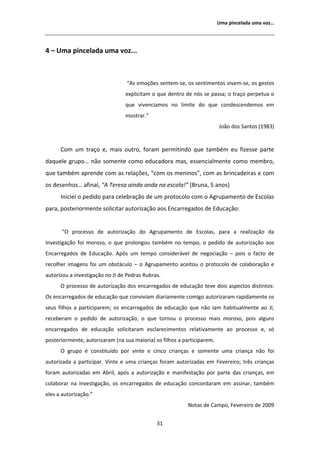 hŵĂ ƉŝŶĐĞůĂĚĂ ƵŵĂ ǀŽǌ͙




ϰ ʹ hŵĂ ƉŝŶĐĞůĂĚĂ ƵŵĂ ǀŽǌ͘͘͘



                                 ͞ Ɛ ĞŵŽĕƁĞƐ ƐĞŶƚĞŵͲƐĞ͕ ŽƐ ƐĞŶƚŝŵĞŶƚŽƐ ǀŝǀĞŵͲƐĞ͕ ŽƐ ŐĞƐƚŽƐ
                                 ĞǆƉůŝĐŝƚĂŵ Ž ƋƵĞ ĚĞŶƚƌŽ ĚĞ ŶſƐ ƐĞ ƉĂƐƐĂ͖ Ž ƚƌĂĕŽ ƉĞƌƉĞƚƵĂ Ž
                                 ƋƵĞ ǀŝǀĞŶĐŝĂŵŽƐ ŶŽ ůŝŵŝƚĞ ĚŽ ƋƵĞ ĐŽŶĚĞƐĐĞŶĚĞŵŽƐ Ğŵ
                                 ŵŽƐƚƌĂƌ͘͟
                                                                         :ŽĆŽ ĚŽƐ ^ĂŶƚŽƐ ;ϭϵϴϯͿ


      Žŵ Ƶŵ ƚƌĂĕŽ Ğ͕ ŵĂŝƐ ŽƵƚƌŽ͕ ĨŽƌĂŵ ƉĞƌŵŝƚŝŶĚŽ ƋƵĞ ƚĂŵďĠŵ ĞƵ ĨŝǌĞƐƐĞ ƉĂƌƚĞ
ĚĂƋƵĞůĞ ŐƌƵƉŽ͙ ŶĆŽ ƐŽŵĞŶƚĞ ĐŽŵŽ ĞĚƵĐĂĚŽƌĂ ŵĂƐ͕ ĞƐƐĞŶĐŝĂůŵĞŶƚĞ ĐŽŵŽ ŵĞŵďƌŽ͕
ƋƵĞ ƚĂŵďĠŵ ĂƉƌĞŶĚĞ ĐŽŵ ĂƐ ƌĞůĂĕƁĞƐ͕ ͞ĐŽŵ ŽƐ ŵĞŶŝŶŽƐ͕͟ ĐŽŵ ĂƐ ďƌŝŶĐĂĚĞŝƌĂƐ Ğ ĐŽŵ
ŽƐ ĚĞƐĞŶŚŽƐ͙ ĂĨŝŶĂů͕ ͞ dĞƌĞƐĂ ĂŝŶĚĂ ĂŶĚĂ ŶĂ ĞƐĐŽůĂ͊͟ ;ƌƵŶĂ͕ ϱ ĂŶŽƐͿ
      /ŶŝĐŝĞŝ Ž ƉĞĚŝĚŽ ƉĂƌĂ ĐĞůĞďƌĂĕĆŽ ĚĞ Ƶŵ ƉƌŽƚŽĐŽůŽ ĐŽŵ Ž ŐƌƵƉĂŵĞŶƚŽ ĚĞ ƐĐŽůĂƐ
ƉĂƌĂ͕ ƉŽƐƚĞƌŝŽƌŵĞŶƚĞ ƐŽůŝĐŝƚĂƌ ĂƵƚŽƌŝǌĂĕĆŽ ĂŽƐ ŶĐĂƌƌĞŐĂĚŽƐ ĚĞ ĚƵĐĂĕĆŽ͗


      ͞K ƉƌŽĐĞƐƐŽ ĚĞ ĂƵƚŽƌŝǌĂĕĆŽ ĚŽ          ŐƌƵƉĂŵĞŶƚŽ ĚĞ ƐĐŽůĂƐ͕ ƉĂƌĂ Ă ƌĞĂůŝǌĂĕĆŽ ĚĂ
/ŶǀĞƐƚŝŐĂĕĆŽ ĨŽŝ ŵŽƌŽƐŽ͕ Ž ƋƵĞ ƉƌŽůŽŶŐŽƵ ƚĂŵďĠŵ ŶŽ ƚĞŵƉŽ͕ Ž ƉĞĚŝĚŽ ĚĞ ĂƵƚŽƌŝǌĂĕĆŽ ĂŽƐ
ŶĐĂƌƌĞŐĂĚŽƐ ĚĞ ĚƵĐĂĕĆŽ͘ ƉſƐ Ƶŵ ƚĞŵƉŽ ĐŽŶƐŝĚĞƌĄǀĞů ĚĞ ŶĞŐŽĐŝĂĕĆŽ ʹ ƉŽŝƐ Ž ĨĂĐƚŽ ĚĞ
ƌĞĐŽůŚĞƌ ŝŵĂŐĞŶƐ ĨŽŝ Ƶŵ ŽďƐƚĄĐƵůŽ ʹ Ž ŐƌƵƉĂŵĞŶƚŽ ĂĐĞŝƚŽƵ Ž ƉƌŽƚŽĐŽůŽ ĚĞ ĐŽůĂďŽƌĂĕĆŽ Ğ
ĂƵƚŽƌŝǌŽƵ Ă ŝŶǀĞƐƚŝŐĂĕĆŽ ŶŽ :/ ĚĞ WĞĚƌĂƐ ZƵďƌĂƐ͘
      K ƉƌŽĐĞƐƐŽ ĚĞ ĂƵƚŽƌŝǌĂĕĆŽ ĚŽƐ ĞŶĐĂƌƌĞŐĂĚŽƐ ĚĞ ĞĚƵĐĂĕĆŽ ƚĞǀĞ ĚŽŝƐ ĂƐƉĞĐƚŽƐ ĚŝƐƚŝŶƚŽƐ͗
KƐ ĞŶĐĂƌƌĞŐĂĚŽƐ ĚĞ ĞĚƵĐĂĕĆŽ ƋƵĞ ĐŽŶǀŝǀŝĂŵ ĚŝĂƌŝĂŵĞŶƚĞ ĐŽŵŝŐŽ ĂƵƚŽƌŝǌĂƌĂŵ ƌĂƉŝĚĂŵĞŶƚĞ ŽƐ
ƐĞƵƐ ĨŝůŚŽƐ Ă ƉĂƌƚŝĐŝƉĂƌĞŵ͖ ŽƐ ĞŶĐĂƌƌĞŐĂĚŽƐ ĚĞ ĞĚƵĐĂĕĆŽ ƋƵĞ ŶĆŽ ŝĂŵ ŚĂďŝƚƵĂůŵĞŶƚĞ ĂŽ :/͕
ƌĞĐĞďĞƌĂŵ Ž ƉĞĚŝĚŽ ĚĞ ĂƵƚŽƌŝǌĂĕĆŽ͕ Ž ƋƵĞ ƚŽƌŶŽƵ Ž ƉƌŽĐĞƐƐŽ ŵĂŝƐ ŵŽƌŽƐŽ͕ ƉŽŝƐ ĂůŐƵŶƐ
ĞŶĐĂƌƌĞŐĂĚŽƐ ĚĞ ĞĚƵĐĂĕĆŽ ƐŽůŝĐŝƚĂƌĂŵ ĞƐĐůĂƌĞĐŝŵĞŶƚŽƐ ƌĞůĂƚŝǀĂŵĞŶƚĞ ĂŽ ƉƌŽĐĞƐƐŽ Ğ͕ Ɛſ
ƉŽƐƚĞƌŝŽƌŵĞŶƚĞ͕ ĂƵƚŽƌŝǌĂƌĂŵ ;ŶĂ ƐƵĂ ŵĂŝŽƌŝĂͿ ŽƐ ĨŝůŚŽƐ Ă ƉĂƌƚŝĐŝƉĂƌĞŵ͘
      K ŐƌƵƉŽ Ġ ĐŽŶƐƚŝƚƵşĚŽ ƉŽƌ ǀŝŶƚĞ Ğ ĐŝŶĐŽ ĐƌŝĂŶĕĂƐ Ğ ƐŽŵĞŶƚĞ ƵŵĂ ĐƌŝĂŶĕĂ ŶĆŽ ĨŽŝ
ĂƵƚŽƌŝǌĂĚĂ Ă ƉĂƌƚŝĐŝƉĂƌ͘ sŝŶƚĞ Ğ ƵŵĂ ĐƌŝĂŶĕĂƐ ĨŽƌĂŵ ĂƵƚŽƌŝǌĂĚĂƐ Ğŵ ĞǀĞƌĞŝƌŽ͖ ƚƌġƐ ĐƌŝĂŶĕĂƐ
ĨŽƌĂŵ ĂƵƚŽƌŝǌĂĚĂƐ Ğŵ ďƌŝů͕ ĂƉſƐ Ă ĂƵƚŽƌŝǌĂĕĆŽ Ğ ŵĂŶŝĨĞƐƚĂĕĆŽ ƉŽƌ ƉĂƌƚĞ ĚĂƐ ĐƌŝĂŶĕĂƐ͕ Ğŵ
ĐŽůĂďŽƌĂƌ ŶĂ ŝŶǀĞƐƚŝŐĂĕĆŽ͕ ŽƐ ĞŶĐĂƌƌĞŐĂĚŽƐ ĚĞ ĞĚƵĐĂĕĆŽ ĐŽŶĐŽƌĚĂƌĂŵ Ğŵ ĂƐƐŝŶĂƌ͕ ƚĂŵďĠŵ
ĞůĞƐ Ă ĂƵƚŽƌŝǌĂĕĆŽ͘͟
                                                           EŽƚĂƐ ĚĞ ĂŵƉŽ͕ ĞǀĞƌĞŝƌŽ ĚĞ ϮϬϬϵ


                                              ϯϭ
 