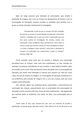 hŵĂ ƉŝŶĐĞůĂĚĂ ƵŵĂ ǀŽǌ͘͘͘




       ƉſƐ Ƶŵ ůŽŶŐŽ ƉƌŽĐĞƐƐŽ ƉĂƌĂ ŽďƚĞŶĕĆŽ ĚĞ ĂƵƚŽƌŝǌĂĕƁĞƐ͕ ƉĂƌĂ ƌĞĐŽůŚĂ Ğ
ƉƵďůŝĐĂĕĆŽ ĚĞ ŝŵĂŐĞŶƐ͕ ĚĂƐ Ğ ĐŽŵ ĂƐ ĐƌŝĂŶĕĂƐ ;ŶŽ ŐƌƵƉĂŵĞŶƚŽ ĚĞ ƐĐŽůĂƐ Ğ ĐŽŵ ŽƐ
ŶĐĂƌƌĞŐĂĚŽƐ ĚĞ ĚƵĐĂĕĆŽͿ͕ ĞƐƚĂǀĂŵ ƌĞƵŶŝĚĂƐ ĂƐ ĐŽŶĚŝĕƁĞƐ ƉĂƌĂ ƉĂƌƚŝůŚĂƌ ĐŽŵ Ž
ŐƌƵƉŽ͕ ĂƐ ŵŝŶŚĂƐ ŝŶƚĞŶĕƁĞƐ ƌĞůĂƚŝǀĂŵĞŶƚĞ ă ŝŶǀĞƐƚŝŐĂĕĆŽ͘


                   ͞ŽŶƐŝĚĞƌĂŶĚŽ Ž ĨĂĐƚŽ ĚĞ ƋƵĞ ĂƐ ĐƌŝĂŶĕĂƐ ŶĆŽ ƚġŵ ĐŽŶĚŝĕƁĞƐ
            ĚĞ ĂƵƚŽƌŝǌĂƌ ŽƵ ƌĞĐƵƐĂƌ Ă ƐƵĂ ƉĂƌƚŝĐŝƉĂĕĆŽ ŶĂƐ ƉĞƐƋƵŝƐĂƐ͕ Ġ ŶĞĐĞƐƐĄƌŝŽ
            ƌĞĐŽƌƌĞƌ ă ŵĞĚŝĂĕĆŽ ĐŽŵ ŽƐ ƉĂŝƐ ĐŽŵ ǀŝƐƚĂ ă ĂƵƚŽƌŝǌĂĕĆŽ ƉĂƌĂ ƋƵĞ
            ĞůĂƐ ƐĞũĂŵ ƐƵũĞŝƚŽƐ ĚĂ ŝŶǀĞƐƚŝŐĂĕĆŽ͘ EŽ ĞŶƚĂŶƚŽ͕ ŵĞƐŵŽ ĐŽŵ
            ĂƵƚŽƌŝǌĂĕĆŽ͕ ŽƵƚƌŽƐ ƉƌŽďůĞŵĂƐ ĠƚŝĐŽƐ ƉĞƌŵĂŶĞĐĞŵ͗ ĐŽŵŽ ƚƌĂƚĂƌ ŽƐ
            ŶŽŵĞƐ Ğ ƌŽƐƚŽƐ ĚĂƐ ĐƌŝĂŶĕĂƐ͍͖ ĐŽůŽĐĂͲƐĞ Ž ŶŽŵĞ ǀĞƌĚĂĚĞŝƌŽ ŽƵ ĨĂůƐŽ͍͖
            Ğ ĂƐ ĨŽƚŽƐ Ğ ĨŝůŵĂŐĞŶƐ͕ ƋƵĞŵ ĂƵƚŽƌŝǌĂ͍͖ ĐŽŵŽ ĨĂǌĞƌ Ă ĚĞǀŽůƵĕĆŽ ăƐ
            ĐƌŝĂŶĕĂƐ Ğ ăƐ ŝŶƐƚŝƚƵŝĕƁĞƐ ƐĞŵ ĐŽŵƉƌŽŵĞƚĞƌ Ğ ĞǆƉŽƌ ĂƐ ĐƌŝĂŶĕĂƐ͍͟
            ;ĞƌŝƐĂƌĂ͕ ϮϬϬϰ͗ ϱϬͿ


      ŽƌĂŵ ƋƵĞƐƚƁĞƐ ĐŽŵŽ ĞƐƚĂƐ ƋƵĞ ŵĞ ůĞǀĂƌĂŵ Ă ĞůĂďŽƌĂƌ ƵŵĂ ĂƵƚŽƌŝǌĂĕĆŽ
ƉĞƌĐĞƉƚşǀĞů ƉĂƌĂ ĂƐ ĐƌŝĂŶĕĂƐ͕ ŽŶĚĞ ĐĂĚĂ ƵŵĂ ŵĂŶŝĨĞƐƚĂƐƐĞ͕ ŽƵ ŶĆŽ͕ ǀŽŶƚĂĚĞ Ğŵ
ƉĂƌƚŝĐŝƉĂƌ ŶĂ ƉĞƐƋƵŝƐĂ͕ ƉĞƌĐĞďĞŶĚŽ Ğŵ ƋƵĞ ĐŽŶƐŝƐƚŝĂ͕ Ğ ŽŶĚĞ ƉŽĚĞƌŝĂ ƚĂŵďĠŵ͕ ŽƉƚĂƌ
ƉŽƌ ĞƐĐŽůŚĞƌ ŽƵƚƌŽ ŶŽŵĞ͘ ƐƚĞƐ ƉŽƌŵĞŶŽƌĞƐ ĨŽƌĂŵ ĚŝƐĐƵƚŝĚŽƐ ĐŽŵ ŽƐ ŶĐĂƌƌĞŐĂĚŽƐ ĚĞ
ĚƵĐĂĕĆŽ͕ ƋƵĞ ĚĞƌĂŵ ƚŽƚĂů ůŝďĞƌĚĂĚĞ ăƐ ĐƌŝĂŶĕĂƐ ƉĂƌĂ ŽƉƚĂƌĞŵ ;ŽƵ ŶĆŽͿ ƉŽƌ ŽƵƚƌŽ
ŶŽŵĞ͘ EŽ ƋƵĞ Ěŝǌ ƌĞƐƉĞŝƚŽ ăƐ ŝŵĂŐĞŶƐ͕ ŽƐ ĞŶĐĂƌƌĞŐĂĚŽƐ ĚĞ ĞĚƵĐĂĕĆŽ ŵĂŶŝĨĞƐƚĂƌĂŵ Ă
ƐƵĂ ƉƌĞĨĞƌġŶĐŝĂ ƉĞůĂ ŽŵŝƐƐĆŽ ĚĞ ŝŵĂŐĞŶƐ ĐŽŵ Ă ĐĂƌĂ ĚĂƐ ĐƌŝĂŶĕĂƐ͕ ƉĞůŽ ƋƵĞ ĞƐƐĂƐ
ŝŵĂŐĞŶƐ ƐĞƌĆŽ ĚĞƐĨŽĐĂĚĂƐ͘
      WĂƌĂ ĐŽůŵĂƚĂƌ ĂůŐƵŶƐ ĚŽƐ ƉƌŽďůĞŵĂƐ ĠƚŝĐŽƐ ƐƵƉƌĂĐŝƚĂĚŽƐ͕ Ž ƉƌĞĞŶĐŚŝŵĞŶƚŽ ĚĂ
ĂƵƚŽƌŝǌĂĕĆŽ ĚĂƐ ĐƌŝĂŶĕĂƐ͕ ĐŽŶũƵŶƚĂŵĞŶƚĞ ĐŽŵ ĂƐ ĂƵƚŽƌŝǌĂĕƁĞƐ ĚŽƐ ĞŶĐĂƌƌĞŐĂĚŽƐ ĚĞ
ĞĚƵĐĂĕĆŽ Ğ ǀĄƌŝĂƐ ĐŽŶǀĞƌƐĂƐ ŝŶĨŽƌŵĂŝƐ͕ ĨŽƌĂŵ ĚĞ ĨĂĐƚŽ ĨƵŶĚĂŵĞŶƚĂŝƐ ʹ ŶĆŽ ƐŝŐŶŝĨŝĐĂŶĚŽ
ƋƵĞ ƐƵƉƌŝƌĂŵ ƚŽĚŽƐ ŽƐ ƉƌŽďůĞŵĂƐ͕ ŵĂƐ ĞǆŝƐƚŝƵ͕ ĚĞ ĨĂĐƚŽ͕ ƵŵĂ ƉƌĞŽĐƵƉĂĕĆŽ ƉĂƌĂ ŽƐ
ƌĞĚƵǌŝƌ͘


      ͞ŽŵŽ ƚŽĚŽƐ ŽƐ ĚŝĂƐ͕ ŚŽũĞ͕ ƐĞŶƚĂŵŽͲŶŽƐ ƉĂƌĂ ŵĂŝƐ Ƶŵ ŵŽŵĞŶƚŽ ĚĞ ƉĂƌƚŝůŚĂ Ğ
ƉůĂŶŝĨŝĐĂĕĆŽ͕ Ğŵ ŐƌĂŶĚĞ ŐƌƵƉŽ͕ ůŽŐŽ ƉĞůĂ ŵĂŶŚĆ͘ dŽĚŽƐ ĨĂůĂƌĂŵ ĚŽ ƐĞƵ ĨŝŵͲĚĞͲƐĞŵĂŶĂ͗ ĚĂƐ


                                             ϯϮ
 