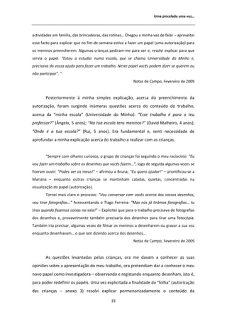 hŵĂ ƉŝŶĐĞůĂĚĂ ƵŵĂ ǀŽǌ͙



ĂĐƚŝǀŝĚĂĚĞƐ Ğŵ ĨĂŵşůŝĂ͕ ĚĂƐ ďƌŝŶĐĂĚĞŝƌĂƐ͕ ĚĂƐ ƌŽƚŝŶĂƐ͙ ŚĞŐŽƵ Ă ŵŝŶŚĂ ǀĞǌ ĚĞ ĨĂůĂƌ ʹ ĂƉƌŽǀĞŝƚĞŝ
ĞƐƐĞ ĨĂĐƚŽ ƉĂƌĂ ĞǆƉůŝĐĂƌ ƋƵĞ ŶŽ ĨŝŵͲĚĞͲƐĞŵĂŶĂ ĞƐƚŝǀĞ Ă ĨĂǌĞƌ Ƶŵ ƉĂƉĞů ;ƵŵĂ ĂƵƚŽƌŝǌĂĕĆŽͿ ƉĂƌĂ
ŽƐ ŵĞŶŝŶŽƐ ƉƌĞĞŶĐŚĞƌĞŵ͘ ůŐƵŵĂƐ ĐƌŝĂŶĕĂƐ ƉĞĚŝƌĂŵͲŵĞ ƉĂƌĂ ǀĞƌ Ğ͕ ƌĞƐŽůǀŝ ĞǆƉůŝĐĂƌ ƉĂƌĂ ƋƵĞ
ƐĞƌǀŝĂ Ž ƉĂƉĞů͘ ͞ƐƚŽƵ Ă ĞƐƚƵĚĂƌ ŶƵŵĂ ĞƐĐŽůĂ͕ ƋƵĞ ƐĞ ĐŚĂŵĂ hŶŝǀĞƌƐŝĚĂĚĞ ĚŽ DŝŶŚŽ Ğ͕
ƉƌĞĐŝƐĂǀĂ ĚĂ ǀŽƐƐĂ ĂũƵĚĂ ƉĂƌĂ ĨĂǌĞƌ Ƶŵ ƚƌĂďĂůŚŽ͘ EĞƐƚĞ ƉĂƉĞů ǀŽĐġƐ ƉŽĚĞŵ ĚŝǌĞƌ ƐĞ ƋƵĞƌĞŵ ŽƵ
ŶĆŽ ƉĂƌƚŝĐŝƉĂƌ͘͟ ͞
                                                           EŽƚĂƐ ĚĞ ĂŵƉŽ͕ ĞǀĞƌĞŝƌŽ ĚĞ ϮϬϬϵ


        WŽƐƚĞƌŝŽƌŵĞŶƚĞ ă ŵŝŶŚĂ ƐŝŵƉůĞƐ ĞǆƉůŝĐĂĕĆŽ͕ ĂĐĞƌĐĂ ĚŽ ƉƌĞĞŶĐŚŝŵĞŶƚŽ ĚĂ
ĂƵƚŽƌŝǌĂĕĆŽ͕ ĨŽƌĂŵ ƐƵƌŐŝŶĚŽ ŝŶƷŵĞƌĂƐ ƋƵĞƐƚƁĞƐ ĂĐĞƌĐĂ ĚŽ ĐŽŶƚĞƷĚŽ ĚŽ ƚƌĂďĂůŚŽ͕
ĂĐĞƌĐĂ ĚĂ ͞ŵŝŶŚĂ ĞƐĐŽůĂ͟ ;hŶŝǀĞƌƐŝĚĂĚĞ ĚŽ DŝŶŚŽͿ͗ ͞ƐƐĞ ƚƌĂďĂůŚŽ Ġ ƉĂƌĂ Ž ƚĞƵ
ƉƌŽĨĞƐƐŽƌ͍͟ ; ŶŐĞůĂ͕ ϱ ĂŶŽƐͿ͖ ͞EĂ ƚƵĂ ĞƐĐŽůĂ ƚĞŶƐ ŵĞŶŝŶŽƐ͍͟ ;ĂǀŝĚ DĂůŚĞŝƌŽ͕ ϰ ĂŶŽƐͿ͖
͞KŶĚĞ Ġ Ă ƚƵĂ ĞƐĐŽůĂ͍͟ ;ZƵŝ͕ ϱ ĂŶŽƐͿ͘ ƌĂ ĨƵŶĚĂŵĞŶƚĂů Ğ͕ ƐĞŶƚŝ ŶĞĐĞƐƐŝĚĂĚĞ ĚĞ
ĂƉƌŽĨƵŶĚĂƌ Ă ŵŝŶŚĂ ĞǆƉůŝĐĂĕĆŽ ĂĐĞƌĐĂ ĚŽ ƚƌĂďĂůŚŽ Ă ƌĞĂůŝǌĂƌ ĐŽŵ ĂƐ ĐƌŝĂŶĕĂƐ͘


        ͞^ĞŵƉƌĞ ĐŽŵ ŽůŚĂƌĞƐ ĐƵƌŝŽƐŽƐ͕ Ž ŐƌƵƉŽ ĚĞ ĐƌŝĂŶĕĂƐ ĨŽŝ ƐĞŐƵŝŶĚŽ Ž ŵĞƵ ƌĂĐŝŽĐşŶŝŽ͗ ͞Ƶ
ǀŽƵ ĨĂǌĞƌ Ƶŵ ƚƌĂďĂůŚŽ ƐŽďƌĞ ŽƐ ĚĞƐĞŶŚŽƐ ƋƵĞ ǀŽĐġƐ ĨĂǌĞŵ͙͕͟ ůŽŐŽ ĚĞ ƐĞŐƵŝĚĂ ĂůŐƵŵĂƐ ǀŽǌĞƐ ƐĞ
ĨŝǌĞƌĂŵ ŽƵǀŝƌ͗ ͞WŽĚĞƐ ǀĞƌ ŽƐ ŵĞƵƐ͊͟ ʹ ĂĨŝƌŵŽƵ Ă ƌƵŶĂ͖ ͞Ƶ ƋƵĞƌŽ ĂũƵĚĂƌ͊͟ ʹ ƉƌŽŶƚŝĨŝĐŽƵͲƐĞ Ă
DĂƌŝĂŶĂ ʹ ĞŶƋƵĂŶƚŽ ŽƵƚƌĂƐ ĐƌŝĂŶĕĂƐ ƐĞ ŵĂŶƚŝŶŚĂŵ ĐĂůĂĚĂƐ͕ ƋƵŝĞƚĂƐ͕ ĐŽŶĐĞŶƚƌĂĚĂƐ ŶĂ
ǀŝƐƵĂůŝǌĂĕĆŽ ĚŽ ƉĂƉĞů ;ĂƵƚŽƌŝǌĂĕĆŽͿ͘
        dŽƌŶĞŝ ŵĂŝƐ ĐůĂƌŽ Ž ƉƌŽĐĞƐƐŽ͗ ͞sŽƵ ĐŽŶǀĞƌƐĂƌ ĐŽŵ ǀŽĐġƐ ĂĐĞƌĐĂ ĚŽƐ ǀŽƐƐŽƐ ĚĞƐĞŶŚŽƐ͕
ǀŽƵ ƚŝƌĂƌ ĨŽƚŽŐƌĂĨŝĂƐ͙͟ ĐƌĞƐĐĞŶƚĂŶĚŽ Ž dŝĂŐŽ ĞƌƌĞŝƌĂ͗ ͞DĂƐ ŶſƐ ũĄ ƚŝƌĄŵŽƐ ĨŽƚŽŐƌĂĨŝĂƐ͙ ƚƵ
ƚŝƌĂƐ ƋƵĂŶĚŽ ĨĂǌĞŵŽƐ ĐŽŝƐĂƐ ŶĂ ƐĂůĂ͊͟ ʹ ǆƉůŝĐŝƚĞŝ ƋƵĞ ƉĂƌĂ Ž ƚƌĂďĂůŚŽ ƉƌĞĐŝƐĂǀĂ ĚĞ ĨŽƚŽŐƌĂĨŝĂƐ
ĚŽƐ ĚĞƐĞŶŚŽƐ Ğ͕ ƉƌŽǀĂǀĞůŵĞŶƚĞ ƚĂŵďĠŵ ƉƌĞĐŝƐĂƌŝĂ ĚŽƐ ĚĞƐĞŶŚŽƐ ƉĂƌĂ ƚŝƌĂƌ ƵŵĂ ĨŽƚŽĐſƉŝĂ͘
dĂŵďĠŵ ŝƌŝĂ ƉƌĞĐŝƐĂƌ͕ ĂůŐƵŵĂƐ ǀĞǌĞƐ ĚĞ ĨŝůŵĂƌ ŽƐ ŵĞŶŝŶŽƐ Ă ĚĞƐĞŶŚĂƌĞŵ ŽƵ ŐƌĂǀĂƌ Ă ƐƵĂ ǀŽǌ
ĞŶƋƵĂŶƚŽ ĚĞƐĞŶŚĂǀĂŵ͙ Ž ƋƵĞ ŝĂŵ ĚŝǌĞŶĚŽ ĂĐĞƌĐĂ ĚŽƐ ĚĞƐĞŶŚŽƐ͙
                                                           EŽƚĂƐ ĚĞ ĂŵƉŽ͕ ĞǀĞƌĞŝƌŽ ĚĞ ϮϬϬϵ


         Ɛ ƋƵĞƐƚƁĞƐ ůĞǀĂŶƚĂĚĂƐ ƉĞůĂƐ ĐƌŝĂŶĕĂƐ͕ ŽƌĂ ŵĞ ĚĂǀĂŵ Ă ĐŽŶŚĞĐĞƌ ĂƐ ƐƵĂƐ
ŽƉŝŶŝƁĞƐ ƐŽďƌĞ Ă ĂƉƌĞƐĞŶƚĂĕĆŽ ĚŽ ŵĞƵ ƚƌĂďĂůŚŽ͕ ŽƌĂ ƉƌĞƚĞŶĚŝĂŵ ĚĂƌ Ă ĐŽŶŚĞĐĞƌ Ž ŵĞƵ
ŶŽǀŽ ƉĂƉĞů ĐŽŵŽ ŝŶǀĞƐƚŝŐĂĚŽƌĂ ʹ ŽďƐĞƌǀĂŶĚŽ Ğ ƌĞŐŝƐƚĂŶĚŽ ĞŶƋƵĂŶƚŽ ĚĞƐĞŶŚĂŵ͕ ŝƐƚŽ Ġ͕
ƉĂƌĂ ƉŽĚĞƌ ƌĞĚĞĨŝŶŝƌ ŽƐ ƉĂƉĠŝƐ͘ hŵĂ ǀĞǌ ĞǆƉůŝĐŝƚĂĚĂ Ă ĨŝŶĂůŝĚĂĚĞ ĚĂ ͞ĨŽůŚĂ͟ ;ĂƵƚŽƌŝǌĂĕĆŽ
ĚĂƐ ĐƌŝĂŶĕĂƐ ʹ ĂŶĞǆŽ ϯͿ ƌĞƐŽůǀŝ ĞǆƉůŝĐĂƌ ƉŽƌŵĞŶŽƌŝǌĂĚĂŵĞŶƚĞ Ž ĐŽŶƚĞƷĚŽ ĚĂ

                                              ϯϯ
 