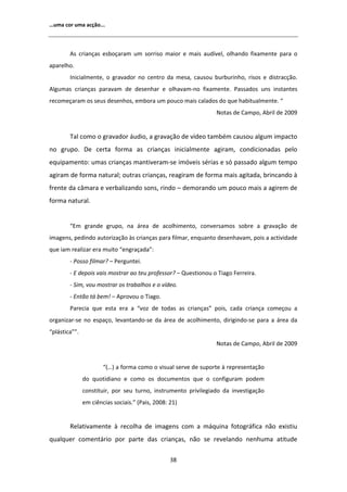 ͙ƵŵĂ ĐŽƌ ƵŵĂ ĂĐĕĆŽ͘͘͘



         Ɛ ĐƌŝĂŶĕĂƐ ĞƐďŽĕĂƌĂŵ Ƶŵ ƐŽƌƌŝƐŽ ŵĂŝŽƌ Ğ ŵĂŝƐ ĂƵĚşǀĞů͕ ŽůŚĂŶĚŽ ĨŝǆĂŵĞŶƚĞ ƉĂƌĂ Ž
ĂƉĂƌĞůŚŽ͘
        /ŶŝĐŝĂůŵĞŶƚĞ͕ Ž ŐƌĂǀĂĚŽƌ ŶŽ ĐĞŶƚƌŽ ĚĂ ŵĞƐĂ͕ ĐĂƵƐŽƵ ďƵƌďƵƌŝŶŚŽ͕ ƌŝƐŽƐ Ğ ĚŝƐƚƌĂĐĕĆŽ͘
 ůŐƵŵĂƐ ĐƌŝĂŶĕĂƐ ƉĂƌĂǀĂŵ ĚĞ ĚĞƐĞŶŚĂƌ Ğ ŽůŚĂǀĂŵͲŶŽ ĨŝǆĂŵĞŶƚĞ͘ WĂƐƐĂĚŽƐ ƵŶƐ ŝŶƐƚĂŶƚĞƐ
ƌĞĐŽŵĞĕĂƌĂŵ ŽƐ ƐĞƵƐ ĚĞƐĞŶŚŽƐ͕ ĞŵďŽƌĂ Ƶŵ ƉŽƵĐŽ ŵĂŝƐ ĐĂůĂĚŽƐ ĚŽ ƋƵĞ ŚĂďŝƚƵĂůŵĞŶƚĞ͘ ͞
                                                                EŽƚĂƐ ĚĞ ĂŵƉŽ͕ ďƌŝů ĚĞ ϮϬϬϵ


        dĂů ĐŽŵŽ Ž ŐƌĂǀĂĚŽƌ ĄƵĚŝŽ͕ Ă ŐƌĂǀĂĕĆŽ ĚĞ ǀşĚĞŽ ƚĂŵďĠŵ ĐĂƵƐŽƵ ĂůŐƵŵ ŝŵƉĂĐƚŽ
ŶŽ ŐƌƵƉŽ͘ Ğ ĐĞƌƚĂ ĨŽƌŵĂ ĂƐ ĐƌŝĂŶĕĂƐ ŝŶŝĐŝĂůŵĞŶƚĞ ĂŐŝƌĂŵ͕ ĐŽŶĚŝĐŝŽŶĂĚĂƐ ƉĞůŽ
ĞƋƵŝƉĂŵĞŶƚŽ͗ ƵŵĂƐ ĐƌŝĂŶĕĂƐ ŵĂŶƚŝǀĞƌĂŵͲƐĞ ŝŵſǀĞŝƐ ƐĠƌŝĂƐ Ğ Ɛſ ƉĂƐƐĂĚŽ ĂůŐƵŵ ƚĞŵƉŽ
ĂŐŝƌĂŵ ĚĞ ĨŽƌŵĂ ŶĂƚƵƌĂů͖ ŽƵƚƌĂƐ ĐƌŝĂŶĕĂƐ͕ ƌĞĂŐŝƌĂŵ ĚĞ ĨŽƌŵĂ ŵĂŝƐ ĂŐŝƚĂĚĂ͕ ďƌŝŶĐĂŶĚŽ ă
ĨƌĞŶƚĞ ĚĂ ĐąŵĂƌĂ Ğ ǀĞƌďĂůŝǌĂŶĚŽ ƐŽŶƐ͕ ƌŝŶĚŽ ʹ ĚĞŵŽƌĂŶĚŽ Ƶŵ ƉŽƵĐŽ ŵĂŝƐ Ă ĂŐŝƌĞŵ ĚĞ
ĨŽƌŵĂ ŶĂƚƵƌĂů͘


        ͞ŵ ŐƌĂŶĚĞ ŐƌƵƉŽ͕ ŶĂ ĄƌĞĂ ĚĞ ĂĐŽůŚŝŵĞŶƚŽ͕ ĐŽŶǀĞƌƐĂŵŽƐ ƐŽďƌĞ Ă ŐƌĂǀĂĕĆŽ ĚĞ
ŝŵĂŐĞŶƐ͕ ƉĞĚŝŶĚŽ ĂƵƚŽƌŝǌĂĕĆŽ ăƐ ĐƌŝĂŶĕĂƐ ƉĂƌĂ ĨŝůŵĂƌ͕ ĞŶƋƵĂŶƚŽ ĚĞƐĞŶŚĂǀĂŵ͕ ƉŽŝƐ Ă ĂĐƚŝǀŝĚĂĚĞ
ƋƵĞ ŝĂŵ ƌĞĂůŝǌĂƌ ĞƌĂ ŵƵŝƚŽ ͞ĞŶŐƌĂĕĂĚĂ͗͟
        Ͳ WŽƐƐŽ ĨŝůŵĂƌ͍ ʹ WĞƌŐƵŶƚĞŝ͘
        Ͳ  ĚĞƉŽŝƐ ǀĂŝƐ ŵŽƐƚƌĂƌ ĂŽ ƚĞƵ ƉƌŽĨĞƐƐŽƌ͍ ʹ YƵĞƐƚŝŽŶŽƵ Ž dŝĂŐŽ ĞƌƌĞŝƌĂ͘
        Ͳ ^ŝŵ͕ ǀŽƵ ŵŽƐƚƌĂƌ ŽƐ ƚƌĂďĂůŚŽƐ Ğ Ž ǀşĚĞŽ͘
        Ͳ ŶƚĆŽ ƚĄ ďĞŵ͊ ʹ ƉƌŽǀŽƵ Ž dŝĂŐŽ͘
        WĂƌĞĐŝĂ ƋƵĞ ĞƐƚĂ ĞƌĂ Ă ͞ǀŽǌ ĚĞ ƚŽĚĂƐ ĂƐ ĐƌŝĂŶĕĂƐ͟ ƉŽŝƐ͕ ĐĂĚĂ ĐƌŝĂŶĕĂ ĐŽŵĞĕŽƵ Ă
ŽƌŐĂŶŝǌĂƌͲƐĞ ŶŽ ĞƐƉĂĕŽ͕ ůĞǀĂŶƚĂŶĚŽͲƐĞ ĚĂ ĄƌĞĂ ĚĞ ĂĐŽůŚŝŵĞŶƚŽ͕ ĚŝƌŝŐŝŶĚŽͲƐĞ ƉĂƌĂ Ă ĄƌĞĂ ĚĂ
͞ƉůĄƐƚŝĐĂ͘͟͟
                                                                EŽƚĂƐ ĚĞ ĂŵƉŽ͕ ďƌŝů ĚĞ ϮϬϬϵ


                       ͞;͙Ϳ Ă ĨŽƌŵĂ ĐŽŵŽ Ž ǀŝƐƵĂů ƐĞƌǀĞ ĚĞ ƐƵƉŽƌƚĞ ă ƌĞƉƌĞƐĞŶƚĂĕĆŽ
               ĚŽ ƋƵŽƚŝĚŝĂŶŽ Ğ ĐŽŵŽ ŽƐ ĚŽĐƵŵĞŶƚŽƐ ƋƵĞ Ž ĐŽŶĨŝŐƵƌĂŵ ƉŽĚĞŵ
               ĐŽŶƐƚŝƚƵŝƌ͕ ƉŽƌ ƐĞƵ ƚƵƌŶŽ͕ ŝŶƐƚƌƵŵĞŶƚŽ ƉƌŝǀŝůĞŐŝĂĚŽ ĚĂ ŝŶǀĞƐƚŝŐĂĕĆŽ
               Ğŵ ĐŝġŶĐŝĂƐ ƐŽĐŝĂŝƐ͘͟ ;WĂŝƐ͕ ϮϬϬϴ͗ ϮϭͿ


        ZĞůĂƚŝǀĂŵĞŶƚĞ ă ƌĞĐŽůŚĂ ĚĞ ŝŵĂŐĞŶƐ ĐŽŵ Ă ŵĄƋƵŝŶĂ ĨŽƚŽŐƌĄĨŝĐĂ ŶĆŽ ĞǆŝƐƚŝƵ
ƋƵĂůƋƵĞƌ ĐŽŵĞŶƚĄƌŝŽ ƉŽƌ ƉĂƌƚĞ ĚĂƐ ĐƌŝĂŶĕĂƐ͕ ŶĆŽ ƐĞ ƌĞǀĞůĂŶĚŽ ŶĞŶŚƵŵĂ ĂƚŝƚƵĚĞ

                                                  ϯϴ
 