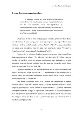 ͙Ƶŵ ĚĞƐĞŶŚŽ ƵŵĂ ƉĂƌƚŝĐŝƉĂĕĆŽ͙




ϱ Ͳ ͙Ƶŵ ĚĞƐĞŶŚŽ ƵŵĂ ƉĂƌƚŝĐŝƉĂĕĆŽ͘͘͘


                   ͞     ůƵĚŝĐŝĚĂĚĞ ĐŽŶƐƚŝƚƵŝ Ƶŵ ƚƌĂĕŽ ĨƵŶĚĂŵĞŶƚĂů ĚĂƐ ĐƵůƚƵƌĂƐ
            ŝŶĨĂŶƚŝƐ͘ ƌŝŶĐĂƌ ŶĆŽ Ġ ĞǆĐůƵƐŝǀŽ ĚĂƐ ĐƌŝĂŶĕĂƐ͖ Ġ ƉƌſƉƌŝŽ ĚŽ ŚŽŵĞŵ Ğ
            ƵŵĂ    ĚĂƐ    ƐƵĂƐ   ĂĐƚŝǀŝĚĂĚĞƐ   ƐŽĐŝĂŝƐ   ŵĂŝƐ   ƐŝŐŶŝĨŝĐĂƚŝǀĂƐ͘   ;͙Ϳ
            ŽŶƚƌĂƌŝĂŵĞŶƚĞ ĂŽƐ ĂĚƵůƚŽƐ͕ ĞŶƚƌĞ ďƌŝŶĐĂƌ Ğ ĨĂǌĞƌ ĐŽŝƐĂƐ ƐĠƌŝĂƐ ŶĆŽ ŚĄ
            ĚŝƐƚŝŶĕĆŽ͕ ƐĞŶĚŽ Ž ďƌŝŶĐĂƌ ŵƵŝƚŽ ĚŽ ƋƵĞ ĂƐ ĐƌŝĂŶĕĂƐ ĨĂǌĞŵ ĚĞ ŵĂŝƐ
            ƐĠƌŝŽ͘͟ ;^ĂƌŵĞŶƚŽ͕ ϮϬϬϰ͗ ϮϱͿ


       ŵ ĐŽŶƚĞǆƚŽ ĚĞ :/ Ğ ŶŽ ĚŝĂͲĂͲĚŝĂ ĚĞ ƋƵĂůƋƵĞƌ ĞĚƵĐĂĚŽƌ͕ Ž ͞ďƌŝŶĐĂƌ͟ ĚĞŝǆĂ ĚĞ ƐĞƌ
Ƶŵ ĂĐƚŽ ŝƐŽůĂĚŽ ĚĞ ƵŵĂ ĐƌŝĂŶĕĂ͕ ƉĂƐƐĂ Ă ƐĞƌ ĚĞ Ƶŵ ŐƌƵƉŽ͙ Ğ ƉŽƌƋƵĞ ŶĆŽ Ƶŵ ĂĐƚŽ
ĐŽůĞĐƚŝǀŽ ʹ ŽŶĚĞ Ž ĂĚƵůƚŽͬĞĚƵĐĂĚŽƌ ƚĂŵďĠŵ ͞ƉŽĚĞ͟ Ğ ͞ĚĞǀĞ͟ ďƌŝŶĐĂƌ͕ ĞŶĐĂƌĂŶĚŽͲŽ
ŶĆŽ ĐŽŵŽ ƵŵĂ ďƌŝŶĐĂĚĞŝƌĂ͕ ŵĂƐ Ɛŝŵ͕ ĂůŐŽ ŵĂŝƐ ĂďƌĂŶŐĞĚŽƌ͕ ĐŽŵŽ ͞ǀŝǀĞŶĐŝĂƌ͟ Ğ
͞ĞǆƉĞƌŝŵĞŶƚĂƌ͕͟ ƵůƚƌĂƉĂƐƐĂŶĚŽ ŽƐ ůŝŵŝƚĞƐ ĚŽ ƋƵĞ Ġ ͞ƐĠƌŝŽ͘͟
       dŽĚŽƐ ŽƐ ĚŝĂƐ ƐĞ ďƌŝŶĐĂǀĂ͙ŚĞŐĄǀĂŵŽƐ͕ ĐŽŶǀĞƌƐĄǀĂŵŽƐ Ğ ĐĂĚĂ Ƶŵ ĞƐĐŽůŚŝĂ Ă
ĄƌĞĂ ŽŶĚĞ ŐŽƐƚĂƌŝĂ ĚĞ ďƌŝŶĐĂƌ͗ ͞ ;͙Ϳ Ž ďƌŝŶĐĂƌ Ġ Ƶŵ ĚŽƐ ŵĞŝŽƐ ĚĞ ƌĞĂůŝǌĂƌ Ğ ĂŐŝƌ ŶŽ
ŵƵŶĚŽ ;͙Ϳ ƵƐĂŶĚŽͲŽ ĐŽŵŽ Ƶŵ ƌĞĐƵƌƐŽ ĐŽŵƵŶŝĐĂƚŝǀŽ͕ ƉĂƌĂ ƉĂƌƚŝĐŝƉĂƌĞŵ ŶĂ ǀŝĚĂ
ƋƵŽƚŝĚŝĂŶĂ ƉĞůĂƐ ǀĞƌƐƁĞƐ ĚĂ ƌĞĂůŝĚĂĚĞ ƋƵĞ ƐĆŽ ĨĞŝƚĂƐ ŶĂ ŝŶƚĞƌĂĐĕĆŽ ƐŽĐŝĂů͕ ĚĂŶĚŽ
ƐŝŐŶŝĨŝĐĂĚŽ ăƐ ĂĐĕƁĞƐ͘͟ ;ĞƌƌĞŝƌĂ͕ ϮϬϬϰ͗ ϴϰͿ
        Ġ ŶĞƐƐĂƐ ďƌŝŶĐĂĚĞŝƌĂƐ͕ ŶĂƐ ĚŝƐƚŝŶƚĂƐ ĄƌĞĂƐ ĚĂ ƐĂůĂ ĚĞ :ĂƌĚŝŵͲĚĞͲŝŶĨąŶĐŝĂ͕ ƋƵĞ
ƐƵƌŐĞ Ž ĨĂǌͲĚĞͲĐŽŶƚĂ͕ ƋƵĞ Ġ Ƶŵ ŵĞŝŽ ĚĞ͗ ͞;͙Ϳ ĐŽŵƉƌĞĞŶĚĞƌ ĂƐ ƐƵĂƐ ůŝŐĂĕƁĞƐ ĐŽŵ ĂƐ
ƌĞůĂĕƁĞƐ ƐŽĐŝĂŝƐ ƋƵĞ Ž ƉƌĞŶĚĞŵ ă ǀŝĚĂ ƌĞĂů Ğ ĂŽƐ ƵƐŽƐ ƐŽĐŝĂŝƐ ƋƵĞ ĂƐ ĐƌŝĂŶĕĂƐ ĨĂǌĞŵ ĚŽ
ďƌŝŶĐĂƌ ŶŽ ďƌŝŶĐĂƌ ;͙Ϳ͘͟ ;ŝďŝĚĞŵ͗ ϴϱͿ
       ƐƚĂƐ ĨŽƌĂŵ ĂĐƚŝǀŝĚĂĚĞƐ ŵƵŝƚŽ ƌŝĐĂƐ͕ ĂůŐƵŵĂƐ ĚĂƐ ŽďƐĞƌǀĂĕƁĞƐ Ğ ƌĞŐŝƐƚŽƐ
ŶĂƐĐĞƌĂŵ ĚĞůĂƐ Ğ ĐŽŵ ĞůĂƐ͘ EĂƋƵĞůĞ ůƵŐĂƌ Ğ͕ ŶĂƋƵĞůĞ ŵŽŵĞŶƚŽ ĐƌŝĂƌĂŵͲƐĞ ůĂĕŽƐ͕
ƐƵƌŐŝƌĂŵ ĂƉƌŽǆŝŵĂĕƁĞƐ Ğ ĂƐƐŝƐƚŝ ƚĂŵďĠŵ Ă ĂůŐƵŶƐ ĐŽŶĨůŝƚŽƐ͗ ͞ ;͙Ϳ ďƌŝŶĐĂƌ Ġ ƚĂŵďĠŵ
ƵŵĂ ŽƉŽƌƚƵŶŝĚĂĚĞ ĚĂƐ ĐƌŝĂŶĕĂƐ ƐĞ ĞǆƉƌĞƐƐĂƌĞŵ ƌĞůĂƚŝǀĂŵĞŶƚĞ ăƐ ƐƵĂƐ ƌĞůĂĕƁĞƐ ƐŽĐŝĂŝƐ͕
ĚĞ ĂƐ ŝŶƚĞƌƉƌĞƚĂƌĞŵ Ğ ĚĞ ƌĞĨůĞĐƚŝƌĞŵ ĂĐĞƌĐĂ ĚĂ ŶĂƚƵƌĞǌĂ ĚŽ ƐĞƵ ƉĂƉĞů͕ ĚŽƐ ƉĂƌĐĞŝƌŽƐ Ğ
ĚĂƐ ƌĞůĂĕƁĞƐ ĞŶƚƌĞ ŽƐ ĚŽŝƐ͕ Ğ ƵŵĂ ŽƉŽƌƚƵŶŝĚĂĚĞ ƉĂƌĂ ĂƐ ƌĞŝŶƚĞƌƉƌĞƚĂƌĞŵ Ğ
ƚƌĂŶƐĨŽƌŵĂƌĞŵ͟ ;ŝďŝĚĞŵ͗ ϴϳͿ




                                               ϰϯ
 