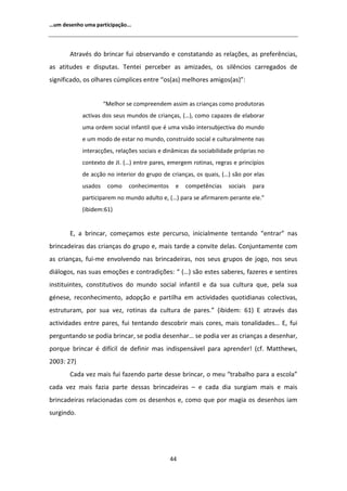 ͙Ƶŵ ĚĞƐĞŶŚŽ ƵŵĂ ƉĂƌƚŝĐŝƉĂĕĆŽ͘͘͘




         ƚƌĂǀĠƐ ĚŽ ďƌŝŶĐĂƌ ĨƵŝ ŽďƐĞƌǀĂŶĚŽ Ğ ĐŽŶƐƚĂƚĂŶĚŽ ĂƐ ƌĞůĂĕƁĞƐ͕ ĂƐ ƉƌĞĨĞƌġŶĐŝĂƐ͕
ĂƐ ĂƚŝƚƵĚĞƐ Ğ ĚŝƐƉƵƚĂƐ͘ dĞŶƚĞŝ ƉĞƌĐĞďĞƌ ĂƐ ĂŵŝǌĂĚĞƐ͕ ŽƐ ƐŝůġŶĐŝŽƐ ĐĂƌƌĞŐĂĚŽƐ ĚĞ
ƐŝŐŶŝĨŝĐĂĚŽ͕ ŽƐ ŽůŚĂƌĞƐ ĐƷŵƉůŝĐĞƐ ĞŶƚƌĞ ͞ŽƐ;ĂƐͿ ŵĞůŚŽƌĞƐ ĂŵŝŐŽƐ;ĂƐͿ͗͟


                     ͞DĞůŚŽƌ ƐĞ ĐŽŵƉƌĞĞŶĚĞŵ ĂƐƐŝŵ ĂƐ ĐƌŝĂŶĕĂƐ ĐŽŵŽ ƉƌŽĚƵƚŽƌĂƐ
            ĂĐƚŝǀĂƐ ĚŽƐ ƐĞƵƐ ŵƵŶĚŽƐ ĚĞ ĐƌŝĂŶĕĂƐ͕ ;͙Ϳ͕ ĐŽŵŽ ĐĂƉĂǌĞƐ ĚĞ ĞůĂďŽƌĂƌ
            ƵŵĂ ŽƌĚĞŵ ƐŽĐŝĂů ŝŶĨĂŶƚŝů ƋƵĞ Ġ ƵŵĂ ǀŝƐĆŽ ŝŶƚĞƌƐƵďũĞĐƚŝǀĂ ĚŽ ŵƵŶĚŽ
            Ğ Ƶŵ ŵŽĚŽ ĚĞ ĞƐƚĂƌ ŶŽ ŵƵŶĚŽ͕ ĐŽŶƐƚƌƵşĚŽ ƐŽĐŝĂů Ğ ĐƵůƚƵƌĂůŵĞŶƚĞ ŶĂƐ
            ŝŶƚĞƌĂĐĕƁĞƐ͕ ƌĞůĂĕƁĞƐ ƐŽĐŝĂŝƐ Ğ ĚŝŶąŵŝĐĂƐ ĚĂ ƐŽĐŝĂďŝůŝĚĂĚĞ ƉƌſƉƌŝĂƐ ŶŽ
            ĐŽŶƚĞǆƚŽ ĚĞ :/͘ ;͙Ϳ ĞŶƚƌĞ ƉĂƌĞƐ͕ ĞŵĞƌŐĞŵ ƌŽƚŝŶĂƐ͕ ƌĞŐƌĂƐ Ğ ƉƌŝŶĐşƉŝŽƐ
            ĚĞ ĂĐĕĆŽ ŶŽ ŝŶƚĞƌŝŽƌ ĚŽ ŐƌƵƉŽ ĚĞ ĐƌŝĂŶĕĂƐ͕ ŽƐ ƋƵĂŝƐ͕ ;͙Ϳ ƐĆŽ ƉŽƌ ĞůĂƐ
            ƵƐĂĚŽƐ    ĐŽŵŽ    ĐŽŶŚĞĐŝŵĞŶƚŽƐ    Ğ   ĐŽŵƉĞƚġŶĐŝĂƐ     ƐŽĐŝĂŝƐ   ƉĂƌĂ
            ƉĂƌƚŝĐŝƉĂƌĞŵ ŶŽ ŵƵŶĚŽ ĂĚƵůƚŽ Ğ͕ ;͙Ϳ ƉĂƌĂ ƐĞ ĂĨŝƌŵĂƌĞŵ ƉĞƌĂŶƚĞ ĞůĞ͘͟
            ;ŝďŝĚĞŵ͗ϲϭͿ


       ͕ Ă ďƌŝŶĐĂƌ͕ ĐŽŵĞĕĂŵŽƐ ĞƐƚĞ ƉĞƌĐƵƌƐŽ͕ ŝŶŝĐŝĂůŵĞŶƚĞ ƚĞŶƚĂŶĚŽ ͞ĞŶƚƌĂƌ͟ ŶĂƐ
ďƌŝŶĐĂĚĞŝƌĂƐ ĚĂƐ ĐƌŝĂŶĕĂƐ ĚŽ ŐƌƵƉŽ Ğ͕ ŵĂŝƐ ƚĂƌĚĞ Ă ĐŽŶǀŝƚĞ ĚĞůĂƐ͘ ŽŶũƵŶƚĂŵĞŶƚĞ ĐŽŵ
ĂƐ ĐƌŝĂŶĕĂƐ͕ ĨƵŝͲŵĞ ĞŶǀŽůǀĞŶĚŽ ŶĂƐ ďƌŝŶĐĂĚĞŝƌĂƐ͕ ŶŽƐ ƐĞƵƐ ŐƌƵƉŽƐ ĚĞ ũŽŐŽ͕ ŶŽƐ ƐĞƵƐ
ĚŝĄůŽŐŽƐ͕ ŶĂƐ ƐƵĂƐ ĞŵŽĕƁĞƐ Ğ ĐŽŶƚƌĂĚŝĕƁĞƐ͗ ͞ ;͙Ϳ ƐĆŽ ĞƐƚĞƐ ƐĂďĞƌĞƐ͕ ĨĂǌĞƌĞƐ Ğ ƐĞŶƚŝƌĞƐ
ŝŶƐƚŝƚƵŝŶƚĞƐ͕ ĐŽŶƐƚŝƚƵƚŝǀŽƐ ĚŽ ŵƵŶĚŽ ƐŽĐŝĂů ŝŶĨĂŶƚŝů Ğ ĚĂ ƐƵĂ ĐƵůƚƵƌĂ ƋƵĞ͕ ƉĞůĂ ƐƵĂ
ŐĠŶĞƐĞ͕ ƌĞĐŽŶŚĞĐŝŵĞŶƚŽ͕ ĂĚŽƉĕĆŽ Ğ ƉĂƌƚŝůŚĂ Ğŵ ĂĐƚŝǀŝĚĂĚĞƐ ƋƵŽƚŝĚŝĂŶĂƐ ĐŽůĞĐƚŝǀĂƐ͕
ĞƐƚƌƵƚƵƌĂŵ͕ ƉŽƌ ƐƵĂ ǀĞǌ͕ ƌŽƚŝŶĂƐ ĚĂ ĐƵůƚƵƌĂ ĚĞ ƉĂƌĞƐ͘͟ ;ŝďŝĚĞŵ͗ ϲϭͿ  ĂƚƌĂǀĠƐ ĚĂƐ
ĂĐƚŝǀŝĚĂĚĞƐ ĞŶƚƌĞ ƉĂƌĞƐ͕ ĨƵŝ ƚĞŶƚĂŶĚŽ ĚĞƐĐŽďƌŝƌ ŵĂŝƐ ĐŽƌĞƐ͕ ŵĂŝƐ ƚŽŶĂůŝĚĂĚĞƐ͙ ͕ ĨƵŝ
ƉĞƌŐƵŶƚĂŶĚŽ ƐĞ ƉŽĚŝĂ ďƌŝŶĐĂƌ͕ ƐĞ ƉŽĚŝĂ ĚĞƐĞŶŚĂƌ͙ ƐĞ ƉŽĚŝĂ ǀĞƌ ĂƐ ĐƌŝĂŶĕĂƐ Ă ĚĞƐĞŶŚĂƌ͕
ƉŽƌƋƵĞ ďƌŝŶĐĂƌ Ġ ĚŝĨşĐŝů ĚĞ ĚĞĨŝŶŝƌ ŵĂƐ ŝŶĚŝƐƉĞŶƐĄǀĞů ƉĂƌĂ ĂƉƌĞŶĚĞƌ͊ ;ĐĨ͘ DĂƚƚŚĞǁƐ͕
ϮϬϬϯ͗ ϮϳͿ
       ĂĚĂ ǀĞǌ ŵĂŝƐ ĨƵŝ ĨĂǌĞŶĚŽ ƉĂƌƚĞ ĚĞƐƐĞ ďƌŝŶĐĂƌ͕ Ž ŵĞƵ ͞ƚƌĂďĂůŚŽ ƉĂƌĂ Ă ĞƐĐŽůĂ͟
ĐĂĚĂ ǀĞǌ ŵĂŝƐ ĨĂǌŝĂ ƉĂƌƚĞ ĚĞƐƐĂƐ ďƌŝŶĐĂĚĞŝƌĂƐ ʹ Ğ ĐĂĚĂ ĚŝĂ ƐƵƌŐŝĂŵ ŵĂŝƐ Ğ ŵĂŝƐ
ďƌŝŶĐĂĚĞŝƌĂƐ ƌĞůĂĐŝŽŶĂĚĂƐ ĐŽŵ ŽƐ ĚĞƐĞŶŚŽƐ Ğ͕ ĐŽŵŽ ƋƵĞ ƉŽƌ ŵĂŐŝĂ ŽƐ ĚĞƐĞŶŚŽƐ ŝĂŵ
ƐƵƌŐŝŶĚŽ͘




                                              ϰϰ
 