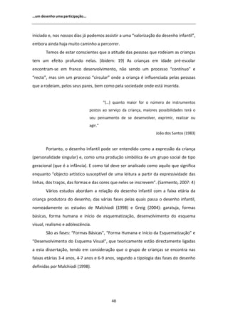 ͙Ƶŵ ĚĞƐĞŶŚŽ ƵŵĂ ƉĂƌƚŝĐŝƉĂĕĆŽ͘͘͘




ŝŶŝĐŝĂĚŽ Ğ͕ ŶŽƐ ŶŽƐƐŽƐ ĚŝĂƐ ũĄ ƉŽĚĞŵŽƐ ĂƐƐŝƐƚŝƌ Ă ƵŵĂ ͞ǀĂůŽƌŝǌĂĕĆŽ ĚŽ ĚĞƐĞŶŚŽ ŝŶĨĂŶƚŝů͕͟
ĞŵďŽƌĂ ĂŝŶĚĂ ŚĂũĂ ŵƵŝƚŽ ĐĂŵŝŶŚŽ Ă ƉĞƌĐŽƌƌĞƌ͘
       dĞŵŽƐ ĚĞ ĞƐƚĂƌ ĐŽŶƐĐŝĞŶƚĞƐ ƋƵĞ Ă ĂƚŝƚƵĚĞ ĚĂƐ ƉĞƐƐŽĂƐ ƋƵĞ ƌŽĚĞŝĂŵ ĂƐ ĐƌŝĂŶĕĂƐ
ƚĞŵ Ƶŵ ĞĨĞŝƚŽ ƉƌŽĨƵŶĚŽ ŶĞůĂƐ͘ ;ŝďŝĚĞŵ͗ ϭϵͿ              Ɛ ĐƌŝĂŶĕĂƐ Ğŵ ŝĚĂĚĞ ƉƌĠͲĞƐĐŽůĂƌ
ĞŶĐŽŶƚƌĂŵͲƐĞ Ğŵ ĨƌĂŶĐŽ ĚĞƐĞŶǀŽůǀŝŵĞŶƚŽ͕ ŶĆŽ ƐĞŶĚŽ Ƶŵ ƉƌŽĐĞƐƐŽ ͞ĐŽŶƚşŶƵŽ͟ Ğ
͞ƌĞĐƚŽ͕͟ ŵĂƐ Ɛŝŵ Ƶŵ ƉƌŽĐĞƐƐŽ ͞ĐŝƌĐƵůĂƌ͟ ŽŶĚĞ Ă ĐƌŝĂŶĕĂ Ġ ŝŶĨůƵĞŶĐŝĂĚĂ ƉĞůĂƐ ƉĞƐƐŽĂƐ
ƋƵĞ Ă ƌŽĚĞŝĂŵ͕ ƉĞůŽƐ ƐĞƵƐ ƉĂƌĞƐ͕ ďĞŵ ĐŽŵŽ ƉĞůĂ ƐŽĐŝĞĚĂĚĞ ŽŶĚĞ ĞƐƚĄ ŝŶƐĞƌŝĚĂ͘


                                           ͞;͙Ϳ ƋƵĂŶƚŽ ŵĂŝŽƌ ĨŽƌ Ž ŶƷŵĞƌŽ ĚĞ ŝŶƐƚƌƵŵĞŶƚŽƐ
                                  ƉŽƐƚŽƐ ĂŽ ƐĞƌǀŝĕŽ ĚĂ ĐƌŝĂŶĕĂ͕ ŵĂŝŽƌĞƐ ƉŽƐƐŝďŝůŝĚĂĚĞƐ ƚĞƌĄ Ž
                                  ƐĞƵ ƉĞŶƐĂŵĞŶƚŽ ĚĞ ƐĞ ĚĞƐĞŶǀŽůǀĞƌ͕ ĞǆƉƌŝŵŝƌ͕ ƌĞĂůŝǌĂƌ ŽƵ
                                  ĂŐŝƌ͘͟
                                                                       :ŽĆŽ ĚŽƐ ^ĂŶƚŽƐ ;ϭϵϴϯͿ


       WŽƌƚĂŶƚŽ͕ Ž ĚĞƐĞŶŚŽ ŝŶĨĂŶƚŝů ƉŽĚĞ ƐĞƌ ĞŶƚĞŶĚŝĚŽ ĐŽŵŽ Ă ĞǆƉƌĞƐƐĆŽ ĚĂ ĐƌŝĂŶĕĂ
;ƉĞƌƐŽŶĂůŝĚĂĚĞ ƐŝŶŐƵůĂƌͿ Ğ͕ ĐŽŵŽ ƵŵĂ ƉƌŽĚƵĕĆŽ ƐŝŵďſůŝĐĂ ĚĞ Ƶŵ ŐƌƵƉŽ ƐŽĐŝĂů ĚĞ ƚŝƉŽ
ŐĞƌĂĐŝŽŶĂů ;ƋƵĞ Ġ Ă ŝŶĨąŶĐŝĂͿ͘  ĐŽŵŽ ƚĂů ĚĞǀĞ ƐĞƌ ĂŶĂůŝƐĂĚŽ ĐŽŵŽ ĂƋƵŝůŽ ƋƵĞ ƐŝŐŶŝĨŝĐĂ
ĞŶƋƵĂŶƚŽ ͞ŽďũĞĐƚŽ ĂƌƚşƐƚŝĐŽ ƐƵƐĐĞƉƚşǀĞů ĚĞ ƵŵĂ ůĞŝƚƵƌĂ Ă ƉĂƌƚŝƌ ĚĂ ĞǆƉƌĞƐƐŝǀŝĚĂĚĞ ĚĂƐ
ůŝŶŚĂƐ͕ ĚŽƐ ƚƌĂĕŽƐ͕ ĚĂƐ ĨŽƌŵĂƐ Ğ ĚĂƐ ĐŽƌĞƐ ƋƵĞ ŶĞůĞƐ ƐĞ ŝŶƐĐƌĞǀĞŵ͘͟ ;^ĂƌŵĞŶƚŽ͕ ϮϬϬϳ͗ ϰͿ
       sĄƌŝŽƐ ĞƐƚƵĚŽƐ ĂďŽƌĚĂŵ Ă ƌĞůĂĕĆŽ ĚŽ ĚĞƐĞŶŚŽ ŝŶĨĂŶƚŝů ĐŽŵ Ă ĨĂŝǆĂ ĞƚĄƌŝĂ ĚĂ
ĐƌŝĂŶĕĂ ƉƌŽĚƵƚŽƌĂ ĚŽ ĚĞƐĞŶŚŽ͕ ĚĂƐ ǀĄƌŝĂƐ ĨĂƐĞƐ ƉĞůĂƐ ƋƵĂŝƐ ƉĂƐƐĂ Ž ĚĞƐĞŶŚŽ ŝŶĨĂŶƚŝů͕
ŶŽŵĞĂĚĂŵĞŶƚĞ ŽƐ ĞƐƚƵĚŽƐ ĚĞ DĂůĐŚŝŽĚŝ ;ϭϵϵϴͿ Ğ 'ƌĞŝŐ ;ϮϬϬϰͿ͗ ŐĂƌĂƚƵũĂ͕ ĨŽƌŵĂƐ
ďĄƐŝĐĂƐ͕ ĨŽƌŵĂ ŚƵŵĂŶĂ Ğ ŝŶşĐŝŽ ĚĞ ĞƐƋƵĞŵĂƚŝǌĂĕĆŽ͕ ĚĞƐĞŶǀŽůǀŝŵĞŶƚŽ ĚŽ ĞƐƋƵĞŵĂ
ǀŝƐƵĂů͕ ƌĞĂůŝƐŵŽ Ğ ĂĚŽůĞƐĐġŶĐŝĂ͘
       ^ĆŽ ĂƐ ĨĂƐĞƐ͗ ͞ŽƌŵĂƐ ĄƐŝĐĂƐ͕͟ ͞ŽƌŵĂ ,ƵŵĂŶĂ Ğ /ŶŝĐŝŽ ĚĂ ƐƋƵĞŵĂƚŝǌĂĕĆŽ͟ Ğ
͞ĞƐĞŶǀŽůǀŝŵĞŶƚŽ ĚŽ ƐƋƵĞŵĂ sŝƐƵĂů͕͟ ƋƵĞ ƚĞŽƌŝĐĂŵĞŶƚĞ ĞƐƚĆŽ ĚŝƌĞĐƚĂŵĞŶƚĞ ůŝŐĂĚĂƐ
Ă ĞƐƚĂ ĚŝƐƐĞƌƚĂĕĆŽ͕ ƚĞŶĚŽ Ğŵ ĐŽŶƐŝĚĞƌĂĕĆŽ ƋƵĞ Ž ŐƌƵƉŽ ĚĞ ĐƌŝĂŶĕĂƐ ƐĞ ĞŶĐŽŶƚƌĂ ŶĂƐ
ĨĂŝǆĂƐ ĞƚĄƌŝĂƐ ϯͲϰ ĂŶŽƐ͕ ϰͲϳ ĂŶŽƐ Ğ ϲͲϵ ĂŶŽƐ͕ ƐĞŐƵŶĚŽ Ă ƚŝƉŽůŽŐŝĂ ĚĂƐ ĨĂƐĞƐ ĚŽ ĚĞƐĞŶŚŽ
ĚĞĨŝŶŝĚĂƐ ƉŽƌ DĂůĐŚŝŽĚŝ ;ϭϵϵϴͿ͘




                                               ϰϴ
 