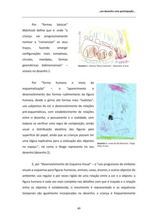 ͙Ƶŵ ĚĞƐĞŶŚŽ ƵŵĂ ƉĂƌƚŝĐŝƉĂĕĆŽ͙




          WŽƌ      ͞ĨŽƌŵĂƐ        ďĄƐŝĐĂƐ͟
DĂůĐŚŝŽĚŝ ĚĞĨŝŶĞ ƋƵĞ Ġ͗ ŽŶĚĞ ͞Ă
ĐƌŝĂŶĕĂ      ǀĂŝ    ƉƌŽŐƌĞƐƐŝǀĂŵĞŶƚĞ
ŶŽŵĞĂƌ Ğ ͞ƌŽŵĂŶĐĞĂƌ͟ ŽƐ ƐĞƵƐ
ƚƌĂĕŽƐ͕         ĨĂǌĞŶĚŽ           ĞŵĞƌŐŝƌ
ĐŽŶĨŝŐƵƌĂĕƁĞƐ       ŵĂŝƐ        ĐŽŵƉůĞǆĂƐ͕
ĐşƌĐƵůŽƐ͕       ŵĂŶĚĂůĂƐ͕          ĨŽƌŵĂƐ
ŐĞŽŵĠƚƌŝĐĂƐ        ďŝĚŝŵĞŶƐŝŽŶĂŝƐ͟      ʹ        ĞƐĞŶŚŽ ϭ Ͳ ,ŝƐƚſƌŝĂ ΗDĂƌŝĂ ĂƐƚĂŶŚĂΗ Ͳ ůĞǆĂŶĚƌĞ͕ ϰ ĂŶŽƐ

ǀŝƐşǀĞŝƐ ŶŽ ĚĞƐĞŶŚŽ ϭ͘


          WŽƌ      ͞ĨŽƌŵĂ        ŚƵŵĂŶĂ      Ğ   ŝŶŝĐŝŽ       ĚĂ
ĞƐƋƵĞŵĂƚŝǌĂĕĆŽ͟             ʹ      Ž      ͞ĂƉĂƌĞĐŝŵĞŶƚŽ         Ğ
ĚĞƐĞŶǀŽůǀŝŵĞŶƚŽ ĚĂƐ ĨŽƌŵĂƐ ƌƵĚŝŵĞŶƚĂƌĞƐ ĚĂ ĨŝŐƵƌĂ
ŚƵŵĂŶĂ͕ ĚĞƐĚĞ Ž ŐŝƌŝŶŽ ĂƚĠ ĨŽƌŵĂƐ ŵĂŝƐ ͞ƌĞĂůŝƐƚĂƐ͕͟
ƵƐŽ ƐƵďũĞĐƚŝǀŽ ĚĂ ĐŽƌ Ğ ĚĞƐĞŶǀŽůǀŝŵĞŶƚŽ ĚĞ ƌĞůĂĕƁĞƐ
ƉƌĠͲĞƐƋƵĞŵĄƚŝĐĂƐ͕ ĐŽŵ ĞƐƚĂďĞůĞĐŝŵĞŶƚŽ ĚĞ ƌĞůĂĕƁĞƐ
ĞŶƚƌĞ Ž ĚĞƐĞŶŚŽ͕ Ž ƉĞŶƐĂŵĞŶƚŽ Ğ Ă ƌĞĂůŝĚĂĚĞ͕ ƐĞŵ
ƚŽĚĂǀŝĂ ƐĞ ǀĞƌŝĨŝĐĂƌ ƵŵĂ ƌĞŐƌĂ ĚĞ ĐŽŵƉŽƐŝĕĆŽ͕ ƐĞŶĚŽ
ƵƐƵĂů Ă ĚŝƐƚƌŝďƵŝĕĆŽ ĂůĞĂƚſƌŝĂ ĚĂƐ ĨŝŐƵƌĂƐ ƉĞůĂ
ƐƵƉĞƌĨşĐŝĞ ĚŽ ƉĂƉĞů͕ ĂŝŶĚĂ ƋƵĞ ĂƐ ĐƌŝĂŶĕĂƐ ƉŽƐƐĂŵ ƚĞƌ
ƵŵĂ ůſŐŝĐĂ ĞǆƉůŝĐĂƚŝǀĂ ƉĂƌĂ Ă ĐŽůŽĐĂĕĆŽ ĚŽƐ ŽďũĞĐƚŽƐ
                                                                      ĞƐĞŶŚŽ Ϯ Ͳ ĞŶĚĂ ĚĞ ^ĆŽ DĂƌƚŝŶŚŽ Ͳ ŝŽŐŽ
ŶŽ ĞƐƉĂĕŽ͕͘͟ ƚĂů ĐŽŵŽ Ž ŝŽŐŽ ƌĞƉƌĞƐĞŶƚĂ ŶŽ ƐĞƵ                       ŝůŝƉĞ͕ ϰ ĂŶŽƐ


ĚĞƐĞŶŚŽ ;ĚĞƐĞŶŚŽ ϮͿ͘


          ͕ ƉŽƌ ͞ĞƐĞŶǀŽůǀŝŵĞŶƚŽ ĚŽ ƐƋƵĞŵĂ sŝƐƵĂů͟ ʹ Ž ͞ƵƐŽ ƉƌŽŐƌĞƐƐŝǀŽ ĚĞ ƐşŵďŽůŽƐ
ǀŝƐƵĂŝƐ Ğ ĞƐƋƵĞŵĂƐ ƉĂƌĂ ĨŝŐƵƌĂƐ ŚƵŵĂŶĂƐ͕ ĂŶŝŵĂŝƐ͕ ĐĂƐĂƐ͕ ĄƌǀŽƌĞƐ͕ Ğ ŽƵƚƌŽƐ ŽďũĞĐƚŽƐ ĚŽ
ĂŵďŝĞŶƚĞ͖ ƵƐŽ ƌĞŐƵůĂƌ Ğ ƉŽƌ ǀĞǌĞƐ ƌşŐŝĚŽ ĚĞ ƵŵĂ ƌĞůĂĕĆŽ ĞŶƚƌĞ Ă ĐŽƌ Ğ Ž ŽďũĞĐƚŽ͖ Ă
ĨŝŐƵƌĂ ŚƵŵĂŶĂ Ġ ĐĂĚĂ ǀĞǌ ŵĂŝƐ ĐŽŵƉůĞƚĂ ŶŽƐ ĚĞƚĂůŚĞƐ ĐŽŵ ƋƵĞ Ġ ƚƌĂĕĂĚĂ Ğ Ă ƌĞůĂĕĆŽ
ĞŶƚƌĞ ŽƐ ŽďũĞĐƚŽƐ Ġ ĞƐƚĂďĞůĞĐŝĚĂ͖ Ž ŵŽǀŝŵĞŶƚŽ Ġ ƌĞƉƌĞƐĞŶƚĂĚŽ Ğ ĂƐ ƐĞƋƵġŶĐŝĂƐ
ƚĞŵƉŽƌĂŝƐ ƐĆŽ ŝŐƵĂůŵĞŶƚĞ ŝŶĐŽƌƉŽƌĂĚĂƐ ŶŽ ĚĞƐĞŶŚŽ͖ Ă ĐƌŝĂŶĕĂ Ġ ĨƌĞƋƵĞŶƚĞŵĞŶƚĞ



                                                 ϰϵ
 