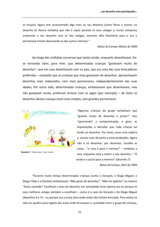 ͙Ƶŵ ĚĞƐĞŶŚŽ ƵŵĂ ƉĂƌƚŝĐŝƉĂĕĆŽ͙




  ŽƐ ďƌĂĕŽƐͿ͘        ŐŽƌĂ ƚĞŵ ĂĐƌĞƐĐĞŶƚĂĚŽ ĂůŐŽ ŵĂŝƐ ĂŽ ƐĞƵ ĚĞƐĞŶŚŽ ;ĐŽŵŽ ĨůŽƌĞƐ Ğ ĄƌǀŽƌĞ͕ ŶŽ
  ĚĞƐĞŶŚŽ ϲͿ͘ EƵŶĐĂ ǀĞƌďĂůŝǌĂ ƋƵĞ ŶĆŽ Ġ ĐĂƉĂǌ ƉĞƌĂŶƚĞ ŽƐ ƐĞƵƐ ĐŽůĞŐĂƐ Ğ͕ ŶƵŶĐĂ ĐŽŵƉĂƌŽƵ
  ŽƌĂůŵĞŶƚĞ Ž ƐĞƵ ĚĞƐĞŶŚŽ ĐŽŵ ŽƐ ĚŽƐ ĐŽůĞŐĂƐ͕ ƐŽŵĞŶƚĞ ŽůŚĂ ĨŝǆĂŵĞŶƚĞ ƉĂƌĂ Ž ƐĞƵ Ğ
  ƉĞƌŵĂŶĞĐĞ ŝŵſǀĞů ŽďƐĞƌǀĂŶĚŽ ŽƐ ĚŽƐ ŽƵƚƌŽƐ ŵĞŶŝŶŽƐ͘͟
                                                                 EŽƚĂƐ ĚĞ ĂŵƉŽ͕ DĂƌĕŽ ĚĞ ϮϬϬϵ


               Ž ůŽŶŐŽ ĚĂƐ ŵƷůƚŝƉůĂƐ ĐŽŶǀĞƌƐĂƐ ƋƵĞ şĂŵŽƐ ƚĞŶĚŽ͕ ĞŶƋƵĂŶƚŽ ĚĞƐĞŶŚĂǀĂŵ͕ ĨŽŝͲ
  ƐĞ ƚŽƌŶĂŶĚŽ ĐůĂƌŽ͕ ƉĂƌĂ ŵŝŵ͕ ƋƵĞ ĚĞƚĞƌŵŝŶĂĚĂƐ ĐƌŝĂŶĕĂƐ ͞ŐŽƐƚĂǀĂŵ ŵƵŝƚŽ ĚĞ
  ĚĞƐĞŶŚĂƌ͕͟ ƋƵĞ Ğŵ ĐĂƐĂ ĚĞƐĞŶŚĂǀĂŵ ĐŽŵ ŽƐ ƉĂŝƐ͕ ƋƵĞ ĞƌĂ ƵŵĂ ĚĂƐ ƐƵĂƐ ďƌŝŶĐĂĚĞŝƌĂƐ
  ƉƌĞĨĞƌŝĚĂƐ ʹ ĐŽŶƐƚĂƚĞŝ ƋƵĞ ĂƐ ĐƌŝĂŶĕĂƐ ƋƵĞ ŵĂŝƐ ŐŽƐƚĂǀĂŵ ĚĞ ĚĞƐĞŶŚĂƌ͕ ĂƉƌĞƐĞŶƚĂǀĂŵ
  ĚĞƐĞŶŚŽƐ ŵĂŝƐ ĞůĂďŽƌĂĚŽƐ͕ ĐŽŵ ŵĂŝƐ ƉŽƌŵĞŶŽƌĞƐ͕ ŝŶĚĞƉĞŶĚĞŶƚĞŵĞŶƚĞ ĚĂƐ ƐƵĂƐ
  ŝĚĂĚĞƐ͖ WŽƌ ŽƵƚƌŽ ůĂĚŽ͕ ĚĞƚĞƌŵŝŶĂĚĂƐ ĐƌŝĂŶĕĂƐ͕ ǀĞƌďĂůŝǌĂǀĂŵ ƋƵĞ ĚĞƐĞŶŚĂǀĂŵ͕ ŵĂƐ
  ŶĆŽ ŐŽƐƚĂǀĂŵ ŵƵŝƚŽ͕ ƉƌĞĨĞƌŝĂŵ ďƌŝŶĐĂƌ ĐŽŵ ŽƐ ũŽŐŽƐ ;ƉŽƌ ĞǆĞŵƉůŽͿ ʹ ĚĞ ĨĂĐƚŽ ŽƐ
  ĚĞƐĞŶŚŽƐ ĚĞƐƚĂƐ ĐƌŝĂŶĕĂƐ ĞƌĂŵ ŵĂŝƐ ƐŝŵƉůĞƐ͕ ƐĞŵ ŐƌĂŶĚĞƐ ƉŽƌŵĞŶŽƌĞƐ͘


                                                ͞ ůŐƵŵĂƐ ĐƌŝĂŶĕĂƐ ĚŽ ŐƌƵƉŽ ǀĞƌďĂůŝǌĂŵ ƋƵĞ
                                                ͞ŐŽƐƚĂŵ ŵƵŝƚŽ ĚĞ ĚĞƐĞŶŚĂƌ Ğ ƉŝŶƚĂƌ͊͘͟ sŽƵ
                                                ͞ĂƉƌĞĐŝĂŶĚŽ͟ Ă ĐŽŵƉĞŶĞƚƌĂĕĆŽ͕ Ž ŐŽǌŽ͕ ĂƐ
                                                ŝŶƋƵŝĞƚĂĕƁĞƐ Ğ ĚĞĐŝƐƁĞƐ ƋƵĞ ĐĂĚĂ ĐƌŝĂŶĕĂ ǀĂŝ
                                                ƚĞŶĚŽ ĂŽ ĚĞƐĞŶŚĂƌ͘ WŽƌ ǀĞǌĞƐ͕ ƉƵǆŽ ƵŵĂ ĐĂĚĞŝƌĂ
                                                Ğ͕ ĂƐƐŝƐƚŽ ŵĂŝƐ ĚĞ ƉĞƌƚŽ Ă ĞƐƚĂƐ ƉƌŽĚƵĕƁĞƐ͘ ŐŽƌĂ
                                                ŶĆŽ Ġ Ɛſ ĚĞƐĞŶŚĂƌ͕ ƉŽƌ ĚĞƐĞŶŚĂƌ͕ ĞƐĐŽůŚĞ ĂƐ
                                                ĐŽƌĞƐ͙ ͞Ž ƌŽƐĂ Ġ ƉĂƌĂ Ă ŵĞŶŝŶĂ͊͟ ʹ ǀĞƌďĂůŝǌĂ Ă
ĞƐĞŶŚŽ ϳ Ͳ dĞŵĂ ŝǀƌĞ Ͳ /ĂƌĂ͕ ϱ ĂŶŽƐ
                                                /ĂƌĂ͕ ĞŶƋƵĂŶƚŽ ĞƐƚĄ Ă ĐŽůŽƌŝƌ Ž ƐĞƵ ĚĞƐĞŶŚŽ ʹ ͞K
                                                ǀĞƌĚĞ Ğ Ž ĂǌƵů Ġ ƉĂƌĂ Ž ŵĞŶŝŶŽ͊͟ ;ĚĞƐĞŶŚŽ ϳͿ
                                                                   EŽƚĂƐ ĚĞ ĂŵƉŽ͕ ďƌŝů ĚĞ ϮϬϬϵ


            ͞ƵƌĂŶƚĞ ŵƵŝƚŽ ƚĞŵƉŽ ĚĞƚĞƌŵŝŶĂĚĂƐ ĐƌŝĂŶĕĂƐ ;ĐŽŵŽ Ž 'ŽŶĕĂůŽ͕ Ž ŝŽŐŽ DŝŐƵĞů͕ Ž
  ŝŽŐŽ ŝůŝƉĞ Ğ Ă ĂŶŝĞůĂͿ ǀĞƌďĂůŝǌĂǀĂŵ ͞EĆŽ ŐŽƐƚŽ ĚĞ ĚĞƐĞŶŚĂƌ͕͟ ͞EĆŽ ŵĞ ĂƉĞƚĞĐĞ͟ ŽƵ ŵĞƐŵŽ
  ͞ƐƚŽƵ ĐĂŶƐĂĚĂ͘͟ ƐĐŽůŚŝĂŵ Ă ĄƌĞĂ ĚŽ ĚĞƐĞŶŚŽ͕ Ğŵ ĂĐƚŝǀŝĚĂĚĞƐ ůŝǀƌĞƐ ;ƉĞŶƐŽ ĞƵͿ ŽƵ ƉŽƌƋƵĞ ŽƐ
  ƐĞƵƐ ŵĞůŚŽƌĞƐ ĂŵŝŐŽƐ ƚĂŵďĠŵ Ă ĞƐĐŽůŚŝĂŵ ʹ ĐŽŵŽ Ġ Ž ĐĂƐŽ ĚŽ 'ŽŶĕĂůŽ Ğ ĚŽ ŝŽŐŽ DŝŐƵĞů
  ;ĚĞƐĞŶŚŽƐ ϴ Ğ ϵͿ ʹ ŽƵ ƉŽƌƋƵĞ ĞƌĂ Ă ƷŶŝĐĂ ĄƌĞĂ ŽŶĚĞ ĂŝŶĚĂ ŶĆŽ ƚŝŶŚĂŵ ďƌŝŶĐĂĚŽ͘ WŽŝƐ ĞǆŝƐƚŝĂ ŶĂ
  ƐĂůĂ Ƶŵ ƋƵĂĚƌŽ ƉĂƌĂ ƌĞŐŝƐƚŽ ĚĂƐ ĄƌĞĂƐ ŽŶĚĞ ďƌŝŶĐĂǀĂŵ Ğ͕ ĂĐŽƌĚĂĚŽ ĞŶƚƌĞ Ž ŐƌƵƉŽ ĚĞ ĐƌŝĂŶĕĂƐ͕


                                                 ϱϭ
 