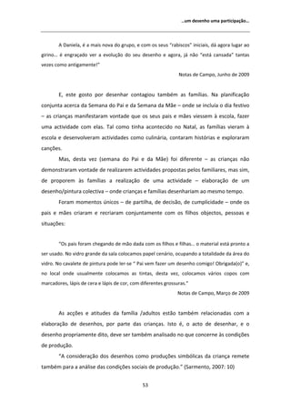 ͙Ƶŵ ĚĞƐĞŶŚŽ ƵŵĂ ƉĂƌƚŝĐŝƉĂĕĆŽ͙




           ĂŶŝĞůĂ͕ Ġ Ă ŵĂŝƐ ŶŽǀĂ ĚŽ ŐƌƵƉŽ͕ Ğ ĐŽŵ ŽƐ ƐĞƵƐ ͞ƌĂďŝƐĐŽƐ͟ ŝŶŝĐŝĂŝƐ͕ ĚĄ ĂŐŽƌĂ ůƵŐĂƌ ĂŽ
ŐŝƌŝŶŽ͙ Ġ ĞŶŐƌĂĕĂĚŽ ǀĞƌ Ă ĞǀŽůƵĕĆŽ ĚŽ ƐĞƵ ĚĞƐĞŶŚŽ Ğ ĂŐŽƌĂ͕ ũĄ ŶĆŽ ͞ĞƐƚĄ ĐĂŶƐĂĚĂ͟ ƚĂŶƚĂƐ
ǀĞǌĞƐ ĐŽŵŽ ĂŶƚŝŐĂŵĞŶƚĞ͊͟
                                                               EŽƚĂƐ ĚĞ ĂŵƉŽ͕ :ƵŶŚŽ ĚĞ ϮϬϬϵ


        ͕ ĞƐƚĞ ŐŽƐƚŽ ƉŽƌ ĚĞƐĞŶŚĂƌ ĐŽŶƚĂŐŝŽƵ ƚĂŵďĠŵ ĂƐ ĨĂŵşůŝĂƐ͘ EĂ ƉůĂŶŝĨŝĐĂĕĆŽ
ĐŽŶũƵŶƚĂ ĂĐĞƌĐĂ ĚĂ ^ĞŵĂŶĂ ĚŽ WĂŝ Ğ ĚĂ ^ĞŵĂŶĂ ĚĂ DĆĞ ʹ ŽŶĚĞ ƐĞ ŝŶĐůƵşĂ Ž ĚŝĂ ĨĞƐƚŝǀŽ
ʹ ĂƐ ĐƌŝĂŶĕĂƐ ŵĂŶŝĨĞƐƚĂƌĂŵ ǀŽŶƚĂĚĞ ƋƵĞ ŽƐ ƐĞƵƐ ƉĂŝƐ Ğ ŵĆĞƐ ǀŝĞƐƐĞŵ ă ĞƐĐŽůĂ͕ ĨĂǌĞƌ
ƵŵĂ ĂĐƚŝǀŝĚĂĚĞ ĐŽŵ ĞůĂƐ͘ dĂů ĐŽŵŽ ƚŝŶŚĂ ĂĐŽŶƚĞĐŝĚŽ ŶŽ EĂƚĂů͕ ĂƐ ĨĂŵşůŝĂƐ ǀŝĞƌĂŵ ă
ĞƐĐŽůĂ Ğ ĚĞƐĞŶǀŽůǀĞƌĂŵ ĂĐƚŝǀŝĚĂĚĞƐ ĐŽŵŽ ĐƵůŝŶĄƌŝĂ͕ ĐŽŶƚĂƌĂŵ ŚŝƐƚſƌŝĂƐ Ğ ĞǆƉůŽƌĂƌĂŵ
ĐĂŶĕƁĞƐ͘
        DĂƐ͕ ĚĞƐƚĂ ǀĞǌ ;ƐĞŵĂŶĂ ĚŽ WĂŝ Ğ ĚĂ DĆĞͿ ĨŽŝ ĚŝĨĞƌĞŶƚĞ ʹ ĂƐ ĐƌŝĂŶĕĂƐ ŶĆŽ
ĚĞŵŽŶƐƚƌĂƌĂŵ ǀŽŶƚĂĚĞ ĚĞ ƌĞĂůŝǌĂƌĞŵ ĂĐƚŝǀŝĚĂĚĞƐ ƉƌŽƉŽƐƚĂƐ ƉĞůŽƐ ĨĂŵŝůŝĂƌĞƐ͕ ŵĂƐ Ɛŝŵ͕
ĚĞ ƉƌŽƉŽƌĞŵ ăƐ ĨĂŵşůŝĂƐ Ă ƌĞĂůŝǌĂĕĆŽ ĚĞ ƵŵĂ ĂĐƚŝǀŝĚĂĚĞ ʹ ĞůĂďŽƌĂĕĆŽ ĚĞ Ƶŵ
ĚĞƐĞŶŚŽͬƉŝŶƚƵƌĂ ĐŽůĞĐƚŝǀĂ ʹ ŽŶĚĞ ĐƌŝĂŶĕĂƐ Ğ ĨĂŵşůŝĂƐ ĚĞƐĞŶŚĂƌŝĂŵ ĂŽ ŵĞƐŵŽ ƚĞŵƉŽ͘
        ŽƌĂŵ ŵŽŵĞŶƚŽƐ ƷŶŝĐŽƐ ʹ ĚĞ ƉĂƌƚŝůŚĂ͕ ĚĞ ĚĞĐŝƐĆŽ͕ ĚĞ ĐƵŵƉůŝĐŝĚĂĚĞ ʹ ŽŶĚĞ ŽƐ
ƉĂŝƐ Ğ ŵĆĞƐ ĐƌŝĂƌĂŵ Ğ ƌĞĐƌŝĂƌĂŵ ĐŽŶũƵŶƚĂŵĞŶƚĞ ĐŽŵ ŽƐ ĨŝůŚŽƐ ŽďũĞĐƚŽƐ͕ ƉĞƐƐŽĂƐ Ğ
ƐŝƚƵĂĕƁĞƐ͗


        ͞KƐ ƉĂŝƐ ĨŽƌĂŵ ĐŚĞŐĂŶĚŽ ĚĞ ŵĆŽ ĚĂĚĂ ĐŽŵ ŽƐ ĨŝůŚŽƐ Ğ ĨŝůŚĂƐ͙ Ž ŵĂƚĞƌŝĂů ĞƐƚĄ ƉƌŽŶƚŽ Ă
ƐĞƌ ƵƐĂĚŽ͘ EŽ ǀŝĚƌŽ ŐƌĂŶĚĞ ĚĂ ƐĂůĂ ĐŽůŽĐĂŵŽƐ ƉĂƉĞů ĐĞŶĄƌŝŽ͕ ŽĐƵƉĂŶĚŽ Ă ƚŽƚĂůŝĚĂĚĞ ĚĂ ĄƌĞĂ ĚŽ
ǀŝĚƌŽ͘ EŽ ĐĂǀĂůĞƚĞ ĚĞ ƉŝŶƚƵƌĂ ƉŽĚĞ ůĞƌͲƐĞ ͞ WĂŝ ǀĞŵ ĨĂǌĞƌ Ƶŵ ĚĞƐĞŶŚŽ ĐŽŵŝŐŽ͊ KďƌŝŐĂĚĂ;ŽͿ͟ Ğ͕
ŶŽ ůŽĐĂů ŽŶĚĞ ƵƐƵĂůŵĞŶƚĞ ĐŽůŽĐĂŵŽƐ ĂƐ ƚŝŶƚĂƐ͕ ĚĞƐƚĂ ǀĞǌ͕ ĐŽůŽĐĂŵŽƐ ǀĄƌŝŽƐ ĐŽƉŽƐ ĐŽŵ
ŵĂƌĐĂĚŽƌĞƐ͕ ůĄƉŝƐ ĚĞ ĐĞƌĂ Ğ ůĄƉŝƐ ĚĞ ĐŽƌ͕ ĐŽŵ ĚŝĨĞƌĞŶƚĞƐ ŐƌŽƐƐƵƌĂƐ͘͟
                                                               EŽƚĂƐ ĚĞ ĂŵƉŽ͕ DĂƌĕŽ ĚĞ ϮϬϬϵ


           Ɛ ĂĐĕƁĞƐ Ğ ĂƚŝƚƵĚĞƐ ĚĂ ĨĂŵşůŝĂ ͬĂĚƵůƚŽƐ ĞƐƚĆŽ ƚĂŵďĠŵ ƌĞůĂĐŝŽŶĂĚĂƐ ĐŽŵ Ă
ĞůĂďŽƌĂĕĆŽ ĚĞ ĚĞƐĞŶŚŽƐ͕ ƉŽƌ ƉĂƌƚĞ ĚĂƐ ĐƌŝĂŶĕĂƐ͘ /ƐƚŽ Ġ͕ Ž ĂĐƚŽ ĚĞ ĚĞƐĞŶŚĂƌ͕ Ğ Ž
ĚĞƐĞŶŚŽ ƉƌŽƉƌŝĂŵĞŶƚĞ ĚŝƚŽ͕ ĚĞǀĞ ƐĞƌ ƚĂŵďĠŵ ĂŶĂůŝƐĂĚŽ ŶŽ ƋƵĞ ĐŽŶĐĞƌŶĞ ăƐ ĐŽŶĚŝĕƁĞƐ
ĚĞ ƉƌŽĚƵĕĆŽ͘
        ͞ ĐŽŶƐŝĚĞƌĂĕĆŽ ĚŽƐ ĚĞƐĞŶŚŽƐ ĐŽŵŽ ƉƌŽĚƵĕƁĞƐ ƐŝŵďſůŝĐĂƐ ĚĂ ĐƌŝĂŶĕĂ ƌĞŵĞƚĞ
ƚĂŵďĠŵ ƉĂƌĂ Ă ĂŶĄůŝƐĞ ĚĂƐ ĐŽŶĚŝĕƁĞƐ ƐŽĐŝĂŝƐ ĚĞ ƉƌŽĚƵĕĆŽ͘͟ ;^ĂƌŵĞŶƚŽ͕ ϮϬϬϳ͗ ϭϬͿ


                                               ϱϯ
 