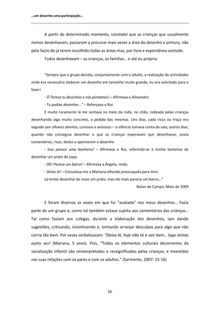 ͙Ƶŵ ĚĞƐĞŶŚŽ ƵŵĂ ƉĂƌƚŝĐŝƉĂĕĆŽ͘͘͘




           ƉĂƌƚŝƌ ĚĞ ĚĞƚĞƌŵŝŶĂĚŽ ŵŽŵĞŶƚŽ͕ ĐŽŶƐƚĂƚĞŝ ƋƵĞ ĂƐ ĐƌŝĂŶĕĂƐ ƋƵĞ ƵƐƵĂůŵĞŶƚĞ
ŵĞŶŽƐ ĚĞƐĞŶŚĂǀĂŵ͕ ƉĂƐƐĂƌĂŵ Ă ƉƌŽĐƵƌĂƌ ŵĂŝƐ ǀĞǌĞƐ Ă ĄƌĞĂ ĚŽ ĚĞƐĞŶŚŽ Ğ ƉŝŶƚƵƌĂ͕ ŶĆŽ
ƉĞůŽ ĨĂĐƚŽ ĚĞ ũĄ ƚĞƌĞŵ ĞƐĐŽůŚŝĚŽ ƚŽĚĂƐ ĂƐ ĄƌĞĂƐ ŵĂƐ͕ ƉŽƌ ůŝǀƌĞ Ğ ĞƐƉŽŶƚąŶĞĂ ǀŽŶƚĂĚĞ͘
         dŽĚŽƐ ĚĞƐĞŶŚĂǀĂŵ ʹ ĂƐ ĐƌŝĂŶĕĂƐ͕ ĂƐ ĨĂŵşůŝĂƐ͙ Ğ ĂƚĠ ĞƵ ƉƌſƉƌŝĂ͗


         ͞^ĞŵƉƌĞ ƋƵĞ Ž ŐƌƵƉŽ ĚĞĐŝĚŝĂ͕ ĐŽŶũƵŶƚĂŵĞŶƚĞ ĐŽŵ Ž ĂĚƵůƚŽ͕ Ă ƌĞĂůŝǌĂĕĆŽ ĚĞ ĂĐƚŝǀŝĚĂĚĞƐ
ŽŶĚĞ ĞƌĂ ŶĞĐĞƐƐĄƌŝŽ ĞůĂďŽƌĂƌ Ƶŵ ĚĞƐĞŶŚŽ Ğŵ ƚĂŵĂŶŚŽ ŵƵŝƚŽ ŐƌĂŶĚĞ͕ ĞƵ ĞƌĂ ƐŽůŝĐŝƚĂĚĂ ƉĂƌĂ Ž
ĨĂǌĞƌ͊
         Ͳ M dĞƌĞƐĂ ƚƵ ĚĞƐĞŶŚĂƐ Ğ ŶſƐ ƉŝŶƚĂŵŽƐ͊ ʹ ĨŝƌŵĂǀĂ Ž ůĞǆĂŶĚƌĞ͘
         Ͳ dƵ ƉŽĚŝĂƐ ĚĞƐĞŶŚĂƌ͙͟ ʹ ZĞĨŽƌĕĂǀĂ Ž ZƵŝ͘
          ŵƵŝƚŽ ƌĂƌĂŵĞŶƚĞ ůĄ ŵĞ ƐĞŶƚĂǀĂ ŶŽ ŵĞŝŽ ĚĂ ƌŽĚĂ͕ ŶŽ ĐŚĆŽ͕ ƌŽĚĞĂĚĂ ƉĞůĂƐ ĐƌŝĂŶĕĂƐ
ĚĞƐĞŶŚĂŶĚŽ ĂůŐŽ ŵƵŝƚŽ ĐŽŶĐƌĞƚŽ͕ Ă ƉĞĚŝĚŽ ĚĂƐ ŵĞƐŵĂƐ͘ hŶƐ ĚŝĂƐ͕ ĐĂĚĂ ƌŝƐĐŽ ŽƵ ƚƌĂĕŽ ĞƌĂ
ƐĞŐƵŝĚŽ ƉŽƌ ŽůŚĂƌĞƐ ĂƚĞŶƚŽƐ͕ ĐƵƌŝŽƐŽƐ Ğ ĂŶƐŝŽƐŽƐ ʹ Ž ƐŝůġŶĐŝŽ ƚŽŵĂǀĂ ĐŽŶƚĂ ĚĂ ƐĂůĂ͖ ŽƵƚƌŽƐ ĚŝĂƐ͕
ƋƵĂŶĚŽ ŶĆŽ ĐŽŶƐĞŐƵŝĂ ĚĞƐĞŶŚĂƌ Ž ƋƵĞ ĂƐ ĐƌŝĂŶĕĂƐ ĞƐƉĞƌĂǀĂŵ ƋƵĞ ĚĞƐĞŶŚĂƐƐĞ͕ ŽƵǀŝĂ
ĐŽŵĞŶƚĄƌŝŽƐ͕ ƌŝƐŽƐ͕ ĚĞĚŽƐ Ă ĂƉŽŶƚĂƌĞŵ Ž ĚĞƐĞŶŚŽ͗
         Ͳ /ƐƐŽ ƉĂƌĞĐĞ ƵŵĂ ďĂŶŚĞŝƌĂ͊ ʹ     ĨŝƌŵĂǀĂ Ž ZƵŝ͕ ƌĞĨĞƌŝŶĚŽͲƐĞ ă ŵŝŶŚĂ ƚĞŶƚĂƚŝǀĂ ĚĞ
ĚĞƐĞŶŚĂƌ Ƶŵ ƉƌĂƚŽ ĚĞ ƐŽƉĂ͘
         Ͳ KŚ͊ WĂƌĞĐĞ Ƶŵ ďĂƌĐŽ͊ ʹ ĨŝƌŵĂǀĂ Ă ŶŐĞůĂ͕ ƌŝŶĚŽ͘
         Ͳ ĞŝǆĂ ůĄ͊ ʹ ŽŶƐŽůĂǀĂͲŵĞ Ă DĂƌŝĂŶĂ ŽůŚĂŶĚŽ ƉƌĞŽĐƵƉĂĚĂ ƉĂƌĂ ŵŝŵ͘
         Ą ƚĞŶƚĞŝ ĚĞƐĞŶŚĂƌ ĚĞ ŶŽǀŽ Ƶŵ ƉƌĂƚŽ͕ ŵĂƐ ĞůĞ ŵĂŝƐ ƉĂƌĞĐŝĂ Ƶŵ ďĂƌĐŽ͙͟
                                                                EŽƚĂƐ ĚĞ ĂŵƉŽ͕ DĂŝŽ ĚĞ ϮϬϬϵ


          ĨŽƌĂŵ ĚŝǀĞƌƐĂƐ ĂƐ ǀĞǌĞƐ Ğŵ ƋƵĞ ĨƵŝ ͞ĂǀĂůŝĂĚĂ͟ ŶŽƐ ŵĞƵƐ ĚĞƐĞŶŚŽƐ͙ ĂǌŝĂ
ƉĂƌƚĞ ĚĞ Ƶŵ ŐƌƵƉŽ Ğ͕ ĐŽŵŽ ƚĂů ƚĂŵďĠŵ ĞƐƚĂǀĂ ƐƵũĞŝƚĂ ĂŽƐ ĐŽŵĞŶƚĄƌŝŽƐ ĚĂƐ ĐƌŝĂŶĕĂƐ͙
dĂů ĐŽŵŽ ĨĂǌŝĂŵ ĂŽƐ ĐŽůĞŐĂƐ͕ ĚƵƌĂŶƚĞ Ă ĞůĂďŽƌĂĕĆŽ ĚŽƐ ĚĞƐĞŶŚŽƐ͕ ŝĂŵ ĚĂŶĚŽ
ƐƵŐĞƐƚƁĞƐ͕ ĐƌŝƚŝĐĂŶĚŽ͕ ŝŶĐĞŶƚŝǀĂŶĚŽ Ğ͕ ƚĞŶƚĂŶĚŽ ĂƌƌĂŶũĂƌ ĚĞƐĐƵůƉĂƐ ƉĂƌĂ ĂůŐŽ ƋƵĞ ŶĆŽ
ĐŽƌƌŝĂ ƚĆŽ ďĞŵ͘ WŽƌ ǀĞǌĞƐ ǀĞƌďĂůŝǌĂǀĂŵ͗ ͞ĞŝǆĂ ůĄ͕ ŚŽũĞ ŶĆŽ ƚĄ Ă ƐĂŝƌ ďĞŵ͙ ůŽŐŽ ƚĞŶƚĂƐ
ŽƵƚƌĂ ǀĞǌ͊ ;DĂƌŝĂŶĂ͕ ϱ ĂŶŽƐͿ͘ WŽŝƐ͕ ͞dŽĚŽƐ ŽƐ ĞůĞŵĞŶƚŽƐ ĐƵůƚƵƌĂŝƐ ĚĞĐŽƌƌĞŶƚĞƐ ĚĂ
ƐŽĐŝĂůŝǌĂĕĆŽ ŝŶĨĂŶƚŝů ƐĆŽ ƌĞŝŶƚĞƌƉƌĞƚĂĚŽƐ Ğ ƌĞƐƐŝŐŶŝĨŝĐĂĚŽƐ ƉĞůĂƐ ĐƌŝĂŶĕĂƐ͕ Ğ ŝŶǀĞƐƚŝĚŽƐ
ŶĂƐ ƐƵĂƐ ƌĞůĂĕƁĞƐ ĐŽŵ ŽƐ ƉĂƌĞƐ Ğ ĐŽŵ ŽƐ ĂĚƵůƚŽƐ͘͟ ;^ĂƌŵĞŶƚŽ͕ ϮϬϬϳ͗ ϭϱͲϭϲͿ




                                              ϱϲ
 