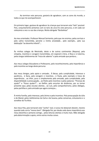 ŐƌĂĚĞĐŝŵĞŶƚŽƐ




        Ž ƚĞƌŵŝŶĂƌ ĞƐƚĞ ƉĞƌĐƵƌƐŽ͕ ŐŽƐƚĂƌŝĂ ĚĞ ĂŐƌĂĚĞĐĞƌ͕ ĐŽŵ ĂƐ ĐŽƌĞƐ ĚŽ ŵƵŶĚŽ͕ Ă
ƚŽĚŽƐ ŽƐ ƋƵĞ ŵĞ ĂĐŽŵƉĂŶŚĂƌĂŵ͗


ŵ ƉƌŝŵĞŝƌŽ ůƵŐĂƌ͕ ŐŽƐƚĂǀĂ ĚĞ ĂŐƌĂĚĞĐĞƌ ăƐ ĐƌŝĂŶĕĂƐ ƋƵĞ ƚŽƌŶĂƌĂŵ ĞƐƚĂ ͞ƚĞůĂ͟ ƉŽƐƐşǀĞů͘
WŽŝƐ͕ ĐŽŶũƵŶƚĂŵĞŶƚĞ ƉŝŶƚĂŵŽƐ ĐŽŵ ŽƐ ƚŽŶƐ ĚŽ ĂƌĐŽͲşƌŝƐ ĞƐƚĞ ƉĞƌĐƵƌƐŽ͕ Ğ Ğŵ ĐĂĚĂ ĐŽƌ
ĐŽůŽĐĂŵŽƐ Ă ǀĞǌ Ğ Ă ǀŽǌ ĚĂƐ ĐƌŝĂŶĕĂƐ͘ DƵŝƚŽ ŽďƌŝŐĂĚĂ ͞ŽƌďŽůĞƚĂƐ͟



 Ž ŵĞƵ ŽƌŝĞŶƚĂĚŽƌ͕ WƌŽĨĞƐƐŽƌ DĂŶƵĞů ^ĂƌŵĞŶƚŽ͕ ƉĞůŽ ƋƵĞ ŵĞ ĞŶƐŝŶŽƵ͕ ƉĞůŽƐ ƐŽƌƌŝƐŽƐ Ğ
ƉĞůĂ ĐĂůŵĂ ƚƌĂŶƐŵŝƚŝĚĂ͕ ƉĞƌĂŶƚĞ Ă ŵŝŶŚĂ ĂŶƐŝĞĚĂĚĞ͙ ƉĞůŽ ĞǆĞŵƉůŽ͙ ƉĞůĂ ƐƵĂ
ĚĞĚŝĐĂĕĆŽ ͞ĂŽ ĚĞƐĞŶŚŽ ŝŶĨĂŶƚŝů͙͟



  Ɛ ŵŝŶŚĂƐ ĐŽůĞŐĂƐ ĚĞ DĞƐƚƌĂĚŽ͕ ĚĞƐƚĞ Ğ ĚĞ ŽƵƚƌŽƐ ĐŽŶƚŝŶĞŶƚĞƐ ;EĂǇĂŶĂͿ͕ ƉĞůĂ
ƐŝŵƉĂƚŝĂ͕ ŝŶĐĞŶƚŝǀŽ Ğ ĐŽƌĂŐĞŵ ƚƌĂŶƐŵŝƚŝĚĂƐ͕ Ğŵ ĞƐƉĞĐŝĂů ă sĞƌĂ͕ ă ZŽƐĂ Ğ ă ĂƚĂƌŝŶĂ͕
ƉĞůŽƐ ůŽŶŐŽƐ ƚĞůĞĨŽŶĞŵĂƐ ĚĞ ͞ƚƌŽĐĂ ĚĞ ƐĂďĞƌĞƐ͟ Ğ ƉĞůĂ ĂŵŝǌĂĚĞ ƋƵĞ ƉĞƌĚƵƌĂ͙


 ŽƐ ŵĞƵƐ ĐŽůĞŐĂƐ ĚƵĐĂĚŽƌĞƐ Ğ WƌŽĨĞƐƐŽƌĞƐ͕ ƉĞůŽ ƌĞĐŽŶŚĞĐŝŵĞŶƚŽ͕ ƉĞůĂ ŝŵƉŽƌƚąŶĐŝĂ Ğ
ƉĞůŽ ŝŶĐĞŶƚŝǀŽ ĂŽ ůŽŶŐŽ ĚĞƐƚĞ ƉĞƌĐƵƌƐŽ


 ŽƐ ŵĞƵƐ ŵŝŐŽƐ͕ ƉĞůŽ ĂƉŽŝŽ Ğ ĂŵŝǌĂĚĞ͙ ĞĐĂƐ͕ ƉĞůĂ ĐƵŵƉůŝĐŝĚĂĚĞ͕ ŝŶƚĞƌĞƐƐĞ Ğ
ƉĂĐŝġŶĐŝĂ͙ ă yĂŶĂ͕ ƉĞůĂ ĐŽƌĂŐĞŵ Ğ ŝŶĐĞŶƚŝǀŽ͙ ă WĂƵůĂ͕ ƉĞůŽ ĞǆĞŵƉůŽ Ğ ƚƌŽĐĂ ĚĞ
ĞǆƉĞƌŝġŶĐŝĂƐ͙ ĂŽ sşƚŽƌ͕ ƉƵƌĂ Ğ ƐŝŵƉůĞƐŵĞŶƚĞ ƉĞůĂ ĂŵŝǌĂĚĞ͕ ƉĞůĂ ĐƵŵƉůŝĐŝĚĂĚĞ͕ ƉĞůĂ
ĚŝƐƉŽŶŝďŝůŝĚĂĚĞ Ğ ƉƌĞŽĐƵƉĂĕĆŽ͙ ĂŽ WĞĚƌŽ ƉĞůŽ ŝŶĐĞŶƚŝǀŽ Ğ ƉĞůĂƐ ƉĂůĂǀƌĂƐ͗ ͞WƌĞĐŝƐĂƐ ĚĞ
ĂũƵĚĂ͍͟ Ğ ͞WŽƐƐŽ ĂũƵĚĂƌ͍͙͟ ĂŽ ĞůĨŝŵ͕ ƉĞůŽ ĞŶĐƵƌƚĂƌ ĚĞ ĚŝƐƚąŶĐŝĂƐ͕ ƉŽƌ ƐĞ ƚŽƌŶĂƌ
ƉƌĞƐĞŶƚĞ ĂƋƵŝ͕ ƉĞůĂƐ ĞƐĐƵƚĂƐ ĂƚĞŶƚĂƐ͙ ĂŽ ƵşƐ͕ ƉĞůŽ ĐŽŵƉĂŶŚĞŝƌŝƐŵŽ͕ ƉĞůŽƐ ĚŝĄůŽŐŽƐ͕
ƉĞůĂƐ ƉĂƌƚŝůŚĂƐ Ğ͕ ƉĞůĂ ĂŵŝǌĂĚĞ ƋƵĞ ĂŐŽƌĂ ĐŽŵĞĕŽƵ͙


  ŵŝŶŚĂ ĂŵşůŝĂ͕ ƉĞůŽ ŝŶƚĞƌĞƐƐĞ͕ ƉĞůŽ ąŶŝŵŽ Ğ ƉĞůŽ ŝŶĐĞŶƚŝǀŽ͘ WĞůĂ ƉƌĞŽĐƵƉĂĕĆŽ ĚĂ :ƷůŝĂ
Ğ ĚŽ DĂŶĞů͕ ƉĞůŽƐ ƚĞůĞĨŽŶĞŵĂƐ ĚĂ ĂƌůĂ Ğ ĚĂ ^ƵƐĂŶĂ͕ ƉĞůĂƐ ĐŽŶǀĞƌƐĂƐ͕ ĞŶƚƵƐŝĂƐŵŽ Ğ Ž
ĂĐƌĞĚŝƚĂƌ ĚĂ dŝĂ ůŝĐĞ͘


 ŽƐ ŵĞƵƐ WĂŝƐ͕ ƉŽŝƐ ƚŽƌŶĂƌĂŵ ĞƐƚĞ ͞ƐŽŶŚŽ͟ ƌĞĂů͕ Ğ ŶƵŶĐĂ ŵĞ ĚĞŝǆĂƌĂŵ ĚĞƐŝƐƚŝƌ͕ ŵĞƐŵŽ
ƋƵĂŶĚŽ ƚƵĚŽ ĐŽƌƌŝĂ ͞ŵĞŶŽƐ ďĞŵ͘͟ KďƌŝŐĂĚĂ WĂŝ͕ ƉŽƌ ĚĞƐĚĞ ĐĞĚŽ ĚĂƌĞƐ ŝŵƉŽƌƚąŶĐŝĂ ĂŽƐ
ŵĞƵƐ ĚĞƐĞŶŚŽƐ Ğ ƉŝŶƚĂƌĞƐ ĐŽŵŝŐŽ͙ ƉĞůĂƐ ůĞŝƚƵƌĂƐ ĂƚĞŶƚĂƐ Ğ ŵƵŝƚŽ ŵĂŝƐ͘ DĆĞ ŽďƌŝŐĂĚĂ
ƉĞůĂ ĚĞƚĞƌŵŝŶĂĕĆŽ Ğ ĂƉŽŝŽ͕ ĞŶƚƌĞ ŽƵƚƌĂƐ ŵƵŝƚĂƐ ĐŽŝƐĂƐ͘




                                          ǀŝŝ
 