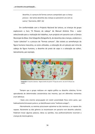 ͙Ƶŵ ĚĞƐĞŶŚŽ ƵŵĂ ƉĂƌƚŝĐŝƉĂĕĆŽ͘͘͘



            ĚĞƐĞŶŚŽƐ͕ Ġ Ă ƉƌŽĐƵƌĂ ĚĞ ĨŽƌŵĂƐ ĐŽŵƵŶƐ ĐŽŵƉĂƌĄǀĞŝƐ ƋƵĞ Ă ĐƌŝĂŶĕĂ
            ƉƌŽĐƵƌĂ ʹ ĚĂş ƚĂŶƚŽƐ ĚĞƐĞŶŚŽƐ ĚĂƐ ĐƌŝĂŶĕĂƐ ƐĞ ƉĂƌĞĐĞƌĞŵ ƵŶƐ ĐŽŵ ŽƐ
            ŽƵƚƌŽƐ͘͟ ;^ĂƌŵĞŶƚŽ͕ ϮϬϬϳ͗ ϭϲͿ


       ŵ ĐŽŶĨŽƌŵŝĚĂĚĞ ĐŽŵ Ž WƌŽũĞĐƚŽ EĂĐŝŽŶĂů ĚĞ ĞŝƚƵƌĂ͕ ĂƐ ĐƌŝĂŶĕĂƐ ĚŽ ŐƌƵƉŽ
ĞǆƉůŽƌĂƌĂŵ Ž ůŝǀƌŽ ͞K WĄƐƐĂƌŽ ĚĂ ĐĂďĞĕĂ͟ ĚĞ DĂŶƵĞů                                        ŶƚſŶŝŽ WŝŶĂ ʹ ĂƵƚŽƌ
ƐĞůĞĐĐŝŽŶĂĚŽ ƉĂƌĂ Ă ƌĞĂůŝǌĂĕĆŽ ĚĞ ƚƌĂďĂůŚŽƐ͕ ŶƵŵ ƉƌŽũĞĐƚŽ Ğŵ ƉĂƌĐĞƌŝĂ ĐŽŵ Ă ąŵĂƌĂ
DƵŶŝĐŝƉĂů ĚĂ DĂŝĂ͘ ƐƚĂ ĨŽƚŽŐƌĂĨŝĂ ;ĨŽƚŽŐƌĂĨŝĂ ϰͿ͕ ĚĞ ĚĞƐĞŶŚŽƐ ĚĂƐ ĐƌŝĂŶĕĂƐ͕ ĞǀŝĚĞŶĐŝĂ Ž
͞ĂƵƚŽƌ ĐŽůĞĐƚŝǀŽ͟ Ğ Ă ƉƌŽĐƵƌĂ ĚĞ ͞ĨŽƌŵĂƐ ĐŽŵƵŶƐ͘͟ ^ĆŽ ǀŝƐşǀĞŝƐ ĂƐ ƐĞŵĞůŚĂŶĕĂƐ ĚĂ
ĨŝŐƵƌĂ ŚƵŵĂŶĂ ŵĂƐĐƵůŝŶĂ͕ ĂƐ ĐŽƌĞƐ ƵƚŝůŝǌĂĚĂƐ͕ Ă ĐŽůŽĐĂĕĆŽ ĚĞ Ƶŵ ƉĄƐƐĂƌŽ ƉŽƌ ĐŝŵĂ ĚĂ
ĐĂďĞĕĂ ĚĂ ĨŝŐƵƌĂ ŚƵŵĂŶĂ͕ Ž ĚĞƐĞŶŚŽ ĚŽ ƉƌĂƚŽ ĚĞ ƐŽƉĂ Ğ Ă ĐŽůŽĐĂĕĆŽ ĚĂ ĐŽůŚĞƌ͕
ůĂƚĞƌĂůŵĞŶƚĞ͕ ƉŽƌ ĞǆĞŵƉůŽ͘




          ŽƚŽŐƌĂĨŝĂ ϰ Ͳ ĞƐĞŶŚŽ ŽůĞĐƚŝǀŽ Ͳ ZĞŐŝƐƚŽ 'ƌĄĨŝĐŽ ĚŽ ƉŽĞŵĂ Η ^ŽƉĂ ĚĞ ĞƚƌĂƐΗ͕ ĚŽ ŝǀƌŽ͟K WĄƐƐĂƌŽ ĚĂ
          ĂďĞĕĂ͟




        ͞^ĞŵƉƌĞ ƋƵĞ Ž ŐƌƵƉŽ ƌĞĂůŝǌĂǀĂ Ƶŵ ƌĞŐŝƐƚŽ ŐƌĄĨŝĐŽ ŽƵ ĚĞƐĞŶŚŽ ĐŽůĞĐƚŝǀŽ͕ ĨƵŝͲŵĞ
ĂƉĞƌĐĞďĞŶĚŽ ĚĞ ĚĞƚĞƌŵŝŶĂĚĂƐ ĐĂƌĂĐƚĞƌşƐƚŝĐĂƐ ĚŽƐ ŵĞƐŵŽƐ͕ ƋƵĞ Ğŵ ĚŝĨĞƌĞŶƚĞƐ ŵŽŵĞŶƚŽƐ
ĞƌĂŵ ŝĚġŶƚŝĐĂƐ͗
       Ͳ ,ĂǀŝĂ ƵŵĂ ĞŶŽƌŵĞ ƉƌĞŽĐƵƉĂĕĆŽ Ğŵ ĞǆŝƐƚŝƌ ƉƌŽǆŝŵŝĚĂĚĞ ĨşƐŝĐĂ ĞŶƚƌĞ ƉĂƌĞƐ͕ ƋƵĞ
ŚĂďŝƚƵĂůŵĞŶƚĞ ďƌŝŶĐĂǀĂŵ ũƵŶƚŽƐ Ğ͕ ƐĞ ŝĚĞŶƚŝĨŝĐĂǀĂŵ ĐŽŵŽ ͞ŵĞůŚŽƌĞƐ ĂŵŝŐŽƐ͖͟
       Ͳ EŽƌŵĂůŵĞŶƚĞ͕ ĂƐ ŵĞŶŝŶĂƐ ƉƌŽĐƵƌĂǀĂŵ ĂƉƌŽǆŝŵĂƌͲƐĞ ĚĂƐ ŵĞŶŝŶĂƐ Ğ͕ ŽƐ ƌĂƉĂǌĞƐ ĚŽƐ
ƌĂƉĂǌĞƐ͘ ZĂƌĂŵĞŶƚĞ ŽƐ ĚŽŝƐ ŐĠŶĞƌŽƐ ƐĞ ĞŶĐŽŶƚƌĂǀĂŵ Ğŵ ƉĂƌĐĞƌŝĂ ŶƵŵ ĚĞƐĞŶŚŽ ĐŽůĞĐƚŝǀŽ͘
WŽĚĞƌŝĂŵ ƚƌŽĐĂƌ ĂůŐƵŵĂƐ ƉĂůĂǀƌĂƐ͕ ŝĚĞŝĂƐ ŽƵ ŽƉŝŶŝƁĞƐ͕ ŵĂƐ ƉƌĞĨĞƌĞŶĐŝĂůŵĞŶƚĞ ƌĞĐŽƌƌŝĂŵ Ă
ĐƌŝĂŶĕĂƐ ĚŽ ŵĞƐŵŽ ŐĠŶĞƌŽ͖




                                                          ϱϴ
 