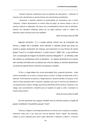 ͙Ƶŵ ĚĞƐĞŶŚŽ ƵŵĂ ƉĂƌƚŝĐŝƉĂĕĆŽ͙




       Ͳ ǆŝƐƚŝĂŵ ŝŶƷŵĞƌĂƐ ƐĞŵĞůŚĂŶĕĂƐ ĞŶƚƌĞ ŽƐ ĚĞƐĞŶŚŽƐ ĚĞ ĐĂĚĂ ŐĠŶĞƌŽ ʹ ƵƚŝůŝǌĂǀĂŵ ĂƐ
ŵĞƐŵĂƐ ĐŽƌĞƐ͕ ĚĞƐĞŶŚĂǀĂŵ ĂƐ ŵĞƐŵĂƐ ĨŽƌŵĂƐ ĐŽŵ ĐĂƌĂĐƚĞƌşƐƚŝĐĂƐ ƐĞŵĞůŚĂŶƚĞƐ͖
       Ͳ ZĂƌĂŵĞŶƚĞ Ž ĚĞƐĞŶŚŽ ĐŽůĞĐƚŝǀŽ ĨŽŝ ĚĞƐĞŶǀŽůǀŝĚŽ Ğŵ ĐŽŶƐŽŶąŶĐŝĂ ĐŽŵ Ž ƚĞƌŵŽ
͞ĐŽůĞĐƚŝǀŽ͘͟ ŵďŽƌĂ ĚĞƐĞŶŚĂƐƐĞŵ ŶĂ ŵĞƐŵĂ ĨŽůŚĂ ĚĞ ƉĂƉĞů͕ ĂŽ ŵĞƐŵŽ ƚĞŵƉŽ Ğ ĐŽŵ ŽƐ
ŵĞƐŵŽƐ ŵĂƚĞƌŝĂŝƐ ă ĚŝƐƉŽƐŝĕĆŽ͕ ŶĆŽ ŚĂǀŝĂ ƵŵĂ ĐŽƌƌĞƐƉŽŶĚġŶĐŝĂ ĚŝƌĞĐƚĂ ĞŶƚƌĞ ŽƐ ĚĞƐĞŶŚŽƐ͘
ǆŝƐƚŝĂŵ Ɛŝŵ͕ ĚĞƐĞŶŚŽƐ ŝŶĚŝǀŝĚƵĂŝƐ ĚĞŶƚƌŽ ĚĞ Ƶŵ ƉĂƉĞů ĐŽůĞĐƚŝǀŽ͕ ŽŶĚĞ ĂƐ ͞ĐſƉŝĂƐ͟ ĚĞ
ĚĞƐĞŶŚŽƐ͕ ŝĚĞŝĂƐ Ğ ƚĠĐŶŝĐĂƐ ĞƌĂŵ ƵŵĂ ƌĞĂůŝĚĂĚĞ͘͟
                                                              EŽƚĂƐ ĚĞ ĂŵƉŽ͕ DĂŝŽ ĚĞ ϮϬϬϵ


       ^ĞŐƵŶĚŽ ^ĂƌŵĞŶƚŽ͕ ͞;͙Ϳ Ă ĐƌŝĂĕĆŽ ƉůĄƐƚŝĐĂ ŝŶĨĂŶƚŝů ǀŝǀĞ ĚĂ ƚƌĂŶƐĂĐĕĆŽ ĚĂƐ
ĨŽƌŵĂƐ͕ Ž ƉůĄŐŝŽ ŶĆŽ Ġ ƉƌŽŝďŝĚŽ͕ ĂŶƚĞƐ ƚŽůĞƌĂĚŽ Ğ ĐƵůƚŝǀĂĚŽ ;ĂŝŶĚĂ ƋƵĞ ƉŽƐƐĂ ƐĞƌ
ƌĞƐƚƌŝƚŽ Ă ŐƌƵƉŽƐ ƉĂƌƚŝĐƵůĂƌĞƐ ĚĞ ĐƌŝĂŶĕĂƐ͕ ƋƵĞ ƉƌĞƐĞƌǀĂŵ ĂƐ ƐƵĂƐ ĨŽƌŵĂƐ ĚĞ ŽƵƚƌŽƐ
ŐƌƵƉŽƐ ͞ƌŝǀĂŝƐ͟Ϳ Ğ Ă ĐƌŝĂĕĆŽ ĐŽůĞĐƚŝǀĂ ;͙Ϳ ŵƵŝƚŽ ĐŽŵƵŵ͘͟ ;ϮϬϬϳ͗ ϭϲͿ Ͳ Ž ƋƵĞ ĐŽŶĨŝƌŵŽ
ĐŽŵ Ă ǀŝƐƵĂůŝǌĂĕĆŽ ĚĂ ŝŵĂŐĞŵ ĚŽ ĚĞƐĞŶŚŽ ĐŽůĞĐƚŝǀŽ ;ĨŽƚŽŐƌĂĨŝĂ ϰ ʹ ũĄ ƌĞĨĞƌŝĚĂͿ͕ ŽŶĚĞ
ƐĆŽ ŶŽƚſƌŝĂƐ ĂƐ ƐĞŵĞůŚĂŶĕĂƐ ĞŶƚƌĞ ŽƐ ĚĞƐĞŶŚŽƐ ʹ ŽƐ ƌĂƉĂǌĞƐ ĚĞƐĞŶŚĂƌĂŵ Ƶŵ ŵĞŶŝŶŽ
ĐŽŵ ĐĂŵŝƐŽůĂ ǀĞƌŵĞůŚĂ ĐŽŵ Ƶŵ ƉĄƐƐĂƌŽ ƉŽƌ ĐŝŵĂ ĚĂ ĐĂďĞĕĂ͖ ĂƐ ŵĞŶŝŶĂƐ ĚĞƐĞŶŚĂƌĂŵ
Ƶŵ ƉƌĂƚŽ ĚĞ ƐŽƉĂ ĚĞ ůĞƚƌĂƐ Ğ ŵĞŶŝŶŽƐ ĐŽŵ ƉĄƐƐĂƌŽƐ͕ ƚĂŵďĠŵ͘


       ͞K ZƵŝ Ğ Ž ŝŽŐŽ DŝŐƵĞů ƚġŵ ŵƵŝƚĂ ƉƌŽǆŝŵŝĚĂĚĞ ĨşƐŝĐĂ͕ ĞŶƋƵĂŶƚŽ ĚĞƐĞŶŚĂŵ Ͳ ĞƐƚĆŽ
ŵĞƐŵŽ ĞŶĐŽƐƚĂĚŽƐ Ƶŵ ĂŽ ŽƵƚƌŽ͕ ŽƐ ďƌĂĕŽƐ ƋƵĂƐĞ ƐĞ ƚŽĐĂŵ͘ K ŝŽŐŽ ǀĂŝ ŽďƐĞƌǀĂŶĚŽ Ž ZƵŝ Ă
ĚĞƐĞŶŚĂƌ͘ K ZƵŝ ĚĞƐĞŶŚĂ Ƶŵ ƉĄƐƐĂƌŽ͕ Ž ŝŽŐŽ ŽďƐĞƌǀĂ Ğ͕ ĚĞƐĞŶŚĂ ƚĂŵďĠŵ Ƶŵ ƉĄƐƐĂƌŽ͘ K ZƵŝ
ĐŽůŽĐĂ Ž ďƌĂĕŽ ĞƐƋƵĞƌĚŽ ƐŽďƌĞ Ž ĚĞƐĞŶŚŽ͕ ƚĂƉĂŶĚŽͲŽ ƉĂƌĂ ƋƵĞ ĂƐ ŵĞŶŝŶĂƐ ƋƵĞ ĚĞƐĞŶŚĂŵ ă
ƐƵĂ ĞƐƋƵĞƌĚĂ ŶĆŽ Ž ĐŽƉŝĞŵ͘ K ŝŽŐŽ͕ ƋƵĞ ĞƐƚĄ ĂŽ ůĂĚŽ ĚŝƌĞŝƚŽ ĚŽ ZƵŝ ĐŽŶƚŝŶƵĂ Ă ŽďƐĞƌǀĂƌ Ž ƐĞƵ
ĐŽůĞŐĂ͕ ŵĂŝƐ ĐŽŶĐƌĞƚĂŵĞŶƚĞ Ž ĚĞƐĞŶŚŽ ƋƵĞ ǀĂŝ ƐƵƌŐŝŶĚŽ ŶŽ ƉĂƉĞů Ğ͕ ǀŽůƚĂ Ă ƌĞƉƌŽĚƵǌŝƌ ĂƐ
ŵĞƐŵĂƐ ŝĚĞŝĂƐ ĚŽ ZƵŝ͘͟
                                                              EŽƚĂƐ ĚĞ ĂŵƉŽ͕ DĂŝŽ ĚĞ ϮϬϬϵ


       dĂů ĐŽŵ ƉƌĞƐĞŶĐŝĞŝ ŶŽƐ ƌĂƉĂǌĞƐ͕ ƚĂŵďĠŵ ĐŽŵ ĂƐ ŵĞŶŝŶĂƐ ĂƐƐŝƐƚŽ ă ĐƌŝĂĕĆŽ ĚĞ
ŐƌƵƉŽƐ ͞ƉƌĞĚŝůĞĐƚŽƐ͟ ĚĞ ƉĂƌƚŝůŚĂ Ğ ŐƌƵƉŽƐ ͞ƌŝǀĂŝƐ͗͟


       ͞ ƌƵŶĂ͕ Ă ŶŐĞůĂ Ğ Ă ŶĂ ŝůŝƉĂ ĚĞƐĞŶŚĂƌĂŵ Ƶŵ ŵĞŶŝŶŽ ĐŽŵ Ƶŵ ƉĄƐƐĂƌŽ ŶĂ ĐĂďĞĕĂ Ğ
ĐŽůŽĐĂƌĂŵ͕ ƚŽĚĂƐ ĞůĂƐ͕ Ž ƐĞƵ ŶŽŵĞ ƉŽƌ ĐŝŵĂ ĚŽ ĚĞƐĞŶŚŽ͘ ĂǌĞŵ ͞ĐſƉŝĂƐ͟ ĚŽƐ ĚĞƐĞŶŚŽƐ͕
ĞŵďŽƌĂ ĂƐ ĐŽƌĞƐ ƵƚŝůŝǌĂĚĂƐ ƉĂƌĂ ĐŽůŽƌŝƌ ƐĞũĂŵ ĚŝĨĞƌĞŶƚĞƐ͘    DĂƌŝĂŶĂ͕ Ă DĂƌŝĂ Ğ Ă ĂƚĂƌŝŶĂ

                                             ϱϵ
 