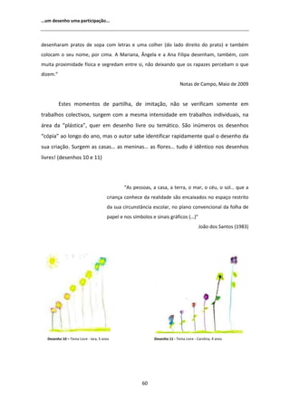 ͙Ƶŵ ĚĞƐĞŶŚŽ ƵŵĂ ƉĂƌƚŝĐŝƉĂĕĆŽ͘͘͘



ĚĞƐĞŶŚĂƌĂŵ ƉƌĂƚŽƐ ĚĞ ƐŽƉĂ ĐŽŵ ůĞƚƌĂƐ Ğ ƵŵĂ ĐŽůŚĞƌ ;ĚŽ ůĂĚŽ ĚŝƌĞŝƚŽ ĚŽ ƉƌĂƚŽͿ Ğ ƚĂŵďĠŵ
ĐŽůŽĐĂŵ Ž ƐĞƵ ŶŽŵĞ͕ ƉŽƌ ĐŝŵĂ͘               DĂƌŝĂŶĂ͕ ŶŐĞůĂ Ğ Ă ŶĂ ŝůŝƉĂ ĚĞƐĞŶŚĂŵ͕ ƚĂŵďĠŵ͕ ĐŽŵ
ŵƵŝƚĂ ƉƌŽǆŝŵŝĚĂĚĞ ĨşƐŝĐĂ Ğ ƐĞŐƌĞĚĂŵ ĞŶƚƌĞ Ɛŝ͕ ŶĆŽ ĚĞŝǆĂŶĚŽ ƋƵĞ ŽƐ ƌĂƉĂǌĞƐ ƉĞƌĐĞďĂŵ Ž ƋƵĞ
ĚŝǌĞŵ͘͟
                                                                           EŽƚĂƐ ĚĞ ĂŵƉŽ͕ DĂŝŽ ĚĞ ϮϬϬϵ


          ƐƚĞƐ ŵŽŵĞŶƚŽƐ ĚĞ ƉĂƌƚŝůŚĂ͕ ĚĞ ŝŵŝƚĂĕĆŽ͕ ŶĆŽ ƐĞ ǀĞƌŝĨŝĐĂŵ ƐŽŵĞŶƚĞ Ğŵ
ƚƌĂďĂůŚŽƐ ĐŽůĞĐƚŝǀŽƐ͕ ƐƵƌŐĞŵ ĐŽŵ Ă ŵĞƐŵĂ ŝŶƚĞŶƐŝĚĂĚĞ Ğŵ ƚƌĂďĂůŚŽƐ ŝŶĚŝǀŝĚƵĂŝƐ͕ ŶĂ
ĄƌĞĂ ĚĂ ͞ƉůĄƐƚŝĐĂ͕͟ ƋƵĞƌ Ğŵ ĚĞƐĞŶŚŽ ůŝǀƌĞ ŽƵ ƚĞŵĄƚŝĐŽ͘ ^ĆŽ ŝŶƷŵĞƌŽƐ ŽƐ ĚĞƐĞŶŚŽƐ
͞ĐſƉŝĂ͟ ĂŽ ůŽŶŐŽ ĚŽ ĂŶŽ͕ ŵĂƐ Ž ĂƵƚŽƌ ƐĂďĞ ŝĚĞŶƚŝĨŝĐĂƌ ƌĂƉŝĚĂŵĞŶƚĞ ƋƵĂů Ž ĚĞƐĞŶŚŽ ĚĂ
ƐƵĂ ĐƌŝĂĕĆŽ͘ ^ƵƌŐĞŵ ĂƐ ĐĂƐĂƐ͙ ĂƐ ŵĞŶŝŶĂƐ͙ ĂƐ ĨůŽƌĞƐ͙ ƚƵĚŽ Ġ ŝĚġŶƚŝĐŽ ŶŽƐ ĚĞƐĞŶŚŽƐ
ůŝǀƌĞƐ͊ ;ĚĞƐĞŶŚŽƐ ϭϬ Ğ ϭϭͿ




                                              ͞ Ɛ ƉĞƐƐŽĂƐ͕ Ă ĐĂƐĂ͕ Ă ƚĞƌƌĂ͕ Ž ŵĂƌ͕ Ž ĐĠƵ͕ Ž ƐŽů͙ ƋƵĞ Ă
                                      ĐƌŝĂŶĕĂ ĐŽŶŚĞĐĞ ĚĂ ƌĞĂůŝĚĂĚĞ ƐĆŽ ĞŶĐĂŝǆĂĚŽƐ ŶŽ ĞƐƉĂĕŽ ƌĞƐƚƌŝƚŽ
                                      ĚĂ ƐƵĂ ĐŝƌĐƵŶƐƚąŶĐŝĂ ĞƐĐŽůĂƌ͕ ŶŽ ƉůĂŶŽ ĐŽŶǀĞŶĐŝŽŶĂů ĚĂ ĨŽůŚĂ ĚĞ
                                      ƉĂƉĞů Ğ ŶŽƐ ƐşŵďŽůŽƐ Ğ ƐŝŶĂŝƐ ŐƌĄĨŝĐŽƐ ;͙Ϳ͟
                                                                                       :ŽĆŽ ĚŽƐ ^ĂŶƚŽƐ ;ϭϵϴϯͿ




  ĞƐĞŶŚŽ ϭϬ ʹ dĞŵĂ ŝǀƌĞ Ͳ /ĂƌĂ͕ ϱ ĂŶŽƐ                    ĞƐĞŶŚŽ ϭϭ Ͳ dĞŵĂ ŝǀƌĞ Ͳ ĂƌŽůŝŶĂ͕ ϰ ĂŶŽƐ




                                                      ϲϬ
 