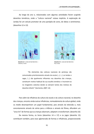 ͙Ƶŵ ĚĞƐĞŶŚŽ ƵŵĂ ƉĂƌƚŝĐŝƉĂĕĆŽ͙




         Ž ůŽŶŐŽ ĚŽ ĂŶŽ Ğ͕ ƌĞůĂĐŝŽŶĂĚŽƐ ĐŽŵ ĂůŐƵŵĂƐ ĂĐƚŝǀŝĚĂĚĞƐ ĨŽƌĂŵ ƐƵƌŐŝŶĚŽ
ĚĞƐĞŶŚŽƐ ƚĞŵĄƚŝĐŽƐ͕ ŽŶĚĞ Ă ͞ĐƵůƚƵƌĂ ŶĂĐŝŽŶĂů͟ ĞƐƚĂǀĂ ŝŵƉůşĐŝƚĂ͘                   ĞǆƉůŽƌĂĕĆŽ ĚĞ
ĞŶĚĂƐ ĨŽŝ Ƶŵ ǀĞşĐƵůŽ ƉƌŽŵŽƚŽƌ ĚĞ ƵŵĂ ƉĂŶſƉůŝĂ ĚĞ ĐŽƌĞƐ͕ ĚĞ ŝĚĞŝĂƐ Ğ ƐĞŶƚŝŵĞŶƚŽƐ͘
;ĚĞƐĞŶŚŽƐ ϭϮ Ğ ϭϯͿ




      ĞƐĞŶŚŽ ϭϮ Ͳ ĞŶĚĂ ĚĞ ^ĆŽ DĂƌƚŝŶŚŽ ʹ              ĞƐĞŶŚŽ ϭϯ Ͳ ĞŶĚĂ ĚĞ ^ĆŽ DĂƌƚŝŶŚŽ Ͳ
      ĂƚĂƌŝŶĂ͕ ϱ ĂŶŽƐ                                  ZƵŝ͕ ϲ ĂŶŽƐ




                       ͞KƐ ĞůĞŵĞŶƚŽƐ ĚĂƐ ĐƵůƚƵƌĂƐ ŶĂĐŝŽŶĂŝƐ ĚĞ ƉĞƌƚĞŶĕĂ ƐĆŽ
             ĐŽŵƵŶŝĐĂĚŽƐ ƉƌŝŽƌŝƚĂƌŝĂŵĞŶƚĞ ĂƚƌĂǀĠƐ ĚĂ ĞƐĐŽůĂ ;͙Ϳ͘ ;͙Ϳ ĂƐ ůĞŶĚĂƐ Ğ
             ƐĂŐĂƐ͕ ;͙Ϳ ƐĆŽ ŝŐƵĂůŵĞŶƚĞ ŝŶĨůƵĞŶƚĞƐ ŶŽƐ ĚĞƐĞŶŚŽƐ ĚĂƐ ĐƌŝĂŶĕĂƐ͕
             ĐŽŶƐƚŝƚƵĞŵ ŵŽƚŝǀŽ ŚĂďŝƚƵĂů ĚĂ ƐƵĂ ĞƐĐŽůŚĂ ƚĞŵĄƚŝĐĂ Ğ ŝŶƐĐƌĞǀĞŵͲƐĞ
             ŶŽ ŝŵĂŐŝŶĄƌŝŽ ĐŽůĞĐƚŝǀŽ ĚŽŶĚĞ ƐĞ ĞǆƚƌĂĞŵ ƚĂŶƚŽƐ ĚŽƐ ŵŽƚŝǀŽƐ ĚŽ
             ĚĞƐĞŶŚŽ ŝŶĨĂŶƚŝů͘͟ ;^ĂƌŵĞŶƚŽ͕ ϮϬϬϳ͗ ϭϰͿ




       WĂƌĂ ĂůĠŵ ĚĂ ŝŶĨůƵġŶĐŝĂ ĚĂ ĐƵůƚƵƌĂ ĚĂ ĞƐĐŽůĂ Ğ ĚĂ ĐƵůƚƵƌĂ ŶĂĐŝŽŶĂů͕ ŶŽ ĚĞƐĞŶŚŽ
ĚĂƐ ĐƌŝĂŶĕĂƐ͕ ĞŶĐŽŶƚŽ ĂŝŶĚĂ ŽƵƚƌĂƐ ŝŶĨůƵġŶĐŝĂƐ͕ ŶŽŵĞĂĚĂŵĞŶƚĞ ĚĂ ĐƵůƚƵƌĂ ŐůŽďĂů͕ ŽŶĚĞ
ŽƐ ŵĞĚŝĂ ĚĞƐĞŵƉĞŶŚĂŵ Ƶŵ ƉĂƉĞů ĨƵŶĚĂŵĞŶƚĂů͕ ƉŽŝƐ ĂƚƌĂǀĠƐ ĚĂ ƚĞůĞǀŝƐĆŽ Ğ͕ ŵĂŝƐ
ĐŽŶĐƌĞƚĂŵĞŶƚĞ ĂƚƌĂǀĠƐ ĚĞ ƐĠƌŝĞƐ ƉĂƌĂ Ă ŝŶĨąŶĐŝĂ Ğ ĂƚƌĂǀĠƐ ĚĞ ĨŝůŵĞƐ͕ ĚŝĨƵŶĚĞŵ Ƶŵ
͞ĂƌĐŽͲşƌŝƐ͟ ĚĞ ĨŽƌŵĂƐ ƋƵĞ ĂƐ ĐƌŝĂŶĕĂƐ ŽďƐĞƌǀĂŵ͕ ĂĚŽƉƚĂŵ Ğ ƚƌĂŶƐĨŽƌŵĂŵ͘ ;ĚĞƐĞŶŚŽ ϭϲͿ
       Ă ŵĞƐŵĂ ĨŽƌŵĂ͕ ŽƐ ůŝǀƌŽƐ ;ĚĞƐĞŶŚŽƐ ϭϰ Ğ ϭϳͿ Ğ ŽƐ ũŽŐŽƐ ;ĚĞƐĞŶŚŽ ϭϱͿ
ĐŽŶƚƌŝďƵĞŵ ƚĂŵďĠŵ͕ ƉĂƌĂ ĞƐƐĞ ĂŐůŽŵĞƌĂĚŽ ĚĞ ĨŽƌŵĂƐ Ğ ŝŶĨůƵġŶĐŝĂƐ͕ ƉƌŽƉŽƌĐŝŽŶĂŶĚŽ


                                              ϲϭ
 