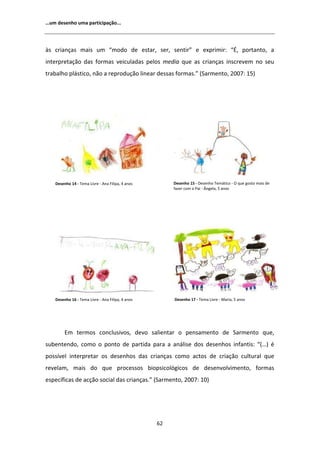 ͙Ƶŵ ĚĞƐĞŶŚŽ ƵŵĂ ƉĂƌƚŝĐŝƉĂĕĆŽ͘͘͘




ăƐ ĐƌŝĂŶĕĂƐ ŵĂŝƐ Ƶŵ ͞ŵŽĚŽ ĚĞ ĞƐƚĂƌ͕ ƐĞƌ͕ ƐĞŶƚŝƌ͟ Ğ ĞǆƉƌŝŵŝƌ͗ ͕͞ ƉŽƌƚĂŶƚŽ͕ Ă
ŝŶƚĞƌƉƌĞƚĂĕĆŽ ĚĂƐ ĨŽƌŵĂƐ ǀĞŝĐƵůĂĚĂƐ ƉĞůŽƐ ŵĞĚŝĂ ƋƵĞ ĂƐ ĐƌŝĂŶĕĂƐ ŝŶƐĐƌĞǀĞŵ ŶŽ ƐĞƵ
ƚƌĂďĂůŚŽ ƉůĄƐƚŝĐŽ͕ ŶĆŽ Ă ƌĞƉƌŽĚƵĕĆŽ ůŝŶĞĂƌ ĚĞƐƐĂƐ ĨŽƌŵĂƐ͘͟ ;^ĂƌŵĞŶƚŽ͕ ϮϬϬϳ͗ ϭϱͿ




    ĞƐĞŶŚŽ ϭϰ Ͳ dĞŵĂ ŝǀƌĞ Ͳ ŶĂ ŝůŝƉĂ͕ ϰ ĂŶŽƐ        ĞƐĞŶŚŽ ϭϱ Ͳ ĞƐĞŶŚŽ dĞŵĄƚŝĐŽ Ͳ K ƋƵĞ ŐŽƐƚŽ ŵĂŝƐ ĚĞ
                                                       ĨĂǌĞƌ ĐŽŵ Ž WĂŝ Ͳ ŶŐĞůĂ͕ ϱ ĂŶŽƐ




    ĞƐĞŶŚŽ ϭϲ Ͳ dĞŵĂ ŝǀƌĞ Ͳ ŶĂ ŝůŝƉĂ͕ ϰ ĂŶŽƐ        ĞƐĞŶŚŽ ϭϳ Ͳ dĞŵĂ ŝǀƌĞ Ͳ DĂƌŝĂ͕ ϱ ĂŶŽƐ




         ŵ ƚĞƌŵŽƐ ĐŽŶĐůƵƐŝǀŽƐ͕ ĚĞǀŽ ƐĂůŝĞŶƚĂƌ Ž ƉĞŶƐĂŵĞŶƚŽ ĚĞ ^ĂƌŵĞŶƚŽ ƋƵĞ͕
ƐƵďĞŶƚĞŶĚŽ͕ ĐŽŵŽ Ž ƉŽŶƚŽ ĚĞ ƉĂƌƚŝĚĂ ƉĂƌĂ Ă ĂŶĄůŝƐĞ ĚŽƐ ĚĞƐĞŶŚŽƐ ŝŶĨĂŶƚŝƐ͗ ͞;͙Ϳ Ġ
ƉŽƐƐşǀĞů ŝŶƚĞƌƉƌĞƚĂƌ ŽƐ ĚĞƐĞŶŚŽƐ ĚĂƐ ĐƌŝĂŶĕĂƐ ĐŽŵŽ ĂĐƚŽƐ ĚĞ ĐƌŝĂĕĆŽ ĐƵůƚƵƌĂů ƋƵĞ
ƌĞǀĞůĂŵ͕ ŵĂŝƐ ĚŽ ƋƵĞ ƉƌŽĐĞƐƐŽƐ ďŝŽƉƐŝĐŽůſŐŝĐŽƐ ĚĞ ĚĞƐĞŶǀŽůǀŝŵĞŶƚŽ͕ ĨŽƌŵĂƐ
ĞƐƉĞĐşĨŝĐĂƐ ĚĞ ĂĐĕĆŽ ƐŽĐŝĂů ĚĂƐ ĐƌŝĂŶĕĂƐ͘͟ ;^ĂƌŵĞŶƚŽ͕ ϮϬϬϳ͗ ϭϬͿ




                                                  ϲϮ
 