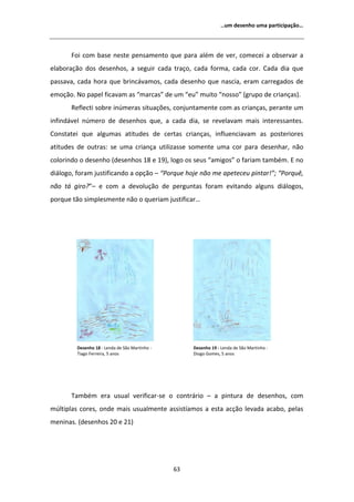 ͙Ƶŵ ĚĞƐĞŶŚŽ ƵŵĂ ƉĂƌƚŝĐŝƉĂĕĆŽ͙




       Žŝ ĐŽŵ ďĂƐĞ ŶĞƐƚĞ ƉĞŶƐĂŵĞŶƚŽ ƋƵĞ ƉĂƌĂ ĂůĠŵ ĚĞ ǀĞƌ͕ ĐŽŵĞĐĞŝ Ă ŽďƐĞƌǀĂƌ Ă
ĞůĂďŽƌĂĕĆŽ ĚŽƐ ĚĞƐĞŶŚŽƐ͕ Ă ƐĞŐƵŝƌ ĐĂĚĂ ƚƌĂĕŽ͕ ĐĂĚĂ ĨŽƌŵĂ͕ ĐĂĚĂ ĐŽƌ͘ ĂĚĂ ĚŝĂ ƋƵĞ
ƉĂƐƐĂǀĂ͕ ĐĂĚĂ ŚŽƌĂ ƋƵĞ ďƌŝŶĐĄǀĂŵŽƐ͕ ĐĂĚĂ ĚĞƐĞŶŚŽ ƋƵĞ ŶĂƐĐŝĂ͕ ĞƌĂŵ ĐĂƌƌĞŐĂĚŽƐ ĚĞ
ĞŵŽĕĆŽ͘ EŽ ƉĂƉĞů ĨŝĐĂǀĂŵ ĂƐ ͞ŵĂƌĐĂƐ͟ ĚĞ Ƶŵ ͞ĞƵ͟ ŵƵŝƚŽ ͞ŶŽƐƐŽ͟ ;ŐƌƵƉŽ ĚĞ ĐƌŝĂŶĕĂƐͿ͘
       ZĞĨůĞĐƚŝ ƐŽďƌĞ ŝŶƷŵĞƌĂƐ ƐŝƚƵĂĕƁĞƐ͕ ĐŽŶũƵŶƚĂŵĞŶƚĞ ĐŽŵ ĂƐ ĐƌŝĂŶĕĂƐ͕ ƉĞƌĂŶƚĞ Ƶŵ
ŝŶĨŝŶĚĄǀĞů ŶƷŵĞƌŽ ĚĞ ĚĞƐĞŶŚŽƐ ƋƵĞ͕ Ă ĐĂĚĂ ĚŝĂ͕ ƐĞ ƌĞǀĞůĂǀĂŵ ŵĂŝƐ ŝŶƚĞƌĞƐƐĂŶƚĞƐ͘
ŽŶƐƚĂƚĞŝ ƋƵĞ ĂůŐƵŵĂƐ ĂƚŝƚƵĚĞƐ ĚĞ ĐĞƌƚĂƐ ĐƌŝĂŶĕĂƐ͕ ŝŶĨůƵĞŶĐŝĂǀĂŵ ĂƐ ƉŽƐƚĞƌŝŽƌĞƐ
ĂƚŝƚƵĚĞƐ ĚĞ ŽƵƚƌĂƐ͗ ƐĞ ƵŵĂ ĐƌŝĂŶĕĂ ƵƚŝůŝǌĂƐƐĞ ƐŽŵĞŶƚĞ ƵŵĂ ĐŽƌ ƉĂƌĂ ĚĞƐĞŶŚĂƌ͕ ŶĆŽ
ĐŽůŽƌŝŶĚŽ Ž ĚĞƐĞŶŚŽ ;ĚĞƐĞŶŚŽƐ ϭϴ Ğ ϭϵͿ͕ ůŽŐŽ ŽƐ ƐĞƵƐ ͞ĂŵŝŐŽƐ͟ Ž ĨĂƌŝĂŵ ƚĂŵďĠŵ͘  ŶŽ
ĚŝĄůŽŐŽ͕ ĨŽƌĂŵ ũƵƐƚŝĨŝĐĂŶĚŽ Ă ŽƉĕĆŽ ʹ ͞WŽƌƋƵĞ ŚŽũĞ ŶĆŽ ŵĞ ĂƉĞƚĞĐĞƵ ƉŝŶƚĂƌ͖͊͟ ͞WŽƌƋƵġ͕
ŶĆŽ ƚĄ ŐŝƌŽ͍͟ʹ Ğ ĐŽŵ Ă ĚĞǀŽůƵĕĆŽ ĚĞ ƉĞƌŐƵŶƚĂƐ ĨŽƌĂŵ ĞǀŝƚĂŶĚŽ ĂůŐƵŶƐ ĚŝĄůŽŐŽƐ͕
ƉŽƌƋƵĞ ƚĆŽ ƐŝŵƉůĞƐŵĞŶƚĞ ŶĆŽ Ž ƋƵĞƌŝĂŵ ũƵƐƚŝĨŝĐĂƌ͙




         ĞƐĞŶŚŽ ϭϴ Ͳ ĞŶĚĂ ĚĞ ^ĆŽ DĂƌƚŝŶŚŽ Ͳ        ĞƐĞŶŚŽ ϭϵ Ͳ ĞŶĚĂ ĚĞ ^ĆŽ DĂƌƚŝŶŚŽ Ͳ
         dŝĂŐŽ ĞƌƌĞŝƌĂ͕ ϱ ĂŶŽƐ                      ŝŽŐŽ 'ŽŵĞƐ͕ ϱ ĂŶŽƐ




       dĂŵďĠŵ ĞƌĂ ƵƐƵĂů ǀĞƌŝĨŝĐĂƌͲƐĞ Ž ĐŽŶƚƌĄƌŝŽ ʹ Ă ƉŝŶƚƵƌĂ ĚĞ ĚĞƐĞŶŚŽƐ͕ ĐŽŵ
ŵƷůƚŝƉůĂƐ ĐŽƌĞƐ͕ ŽŶĚĞ ŵĂŝƐ ƵƐƵĂůŵĞŶƚĞ ĂƐƐŝƐƚşĂŵŽƐ Ă ĞƐƚĂ ĂĐĕĆŽ ůĞǀĂĚĂ ĂĐĂďŽ͕ ƉĞůĂƐ
ŵĞŶŝŶĂƐ͘ ;ĚĞƐĞŶŚŽƐ ϮϬ Ğ ϮϭͿ




                                                ϲϯ
 