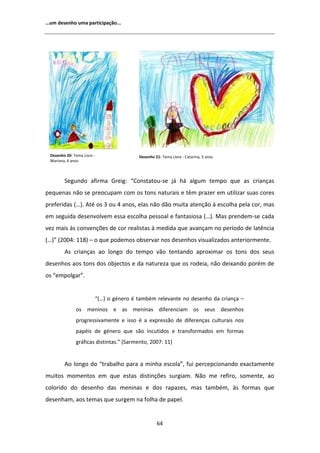 ͙Ƶŵ ĚĞƐĞŶŚŽ ƵŵĂ ƉĂƌƚŝĐŝƉĂĕĆŽ͘͘͘




 ĞƐĞŶŚŽ ϮϬͲ dĞŵĂ ŝǀƌĞ Ͳ                   ĞƐĞŶŚŽ ϮϭͲ dĞŵĂ ŝǀƌĞ Ͳ ĂƚĂƌŝŶĂ͕ ϱ ĂŶŽƐ
 DĂƌŝĂŶĂ͕ ϲ ĂŶŽƐ



        ^ĞŐƵŶĚŽ ĂĨŝƌŵĂ 'ƌĞŝŐ͗ ͞ŽŶƐƚĂƚŽƵͲƐĞ ũĄ ŚĄ ĂůŐƵŵ ƚĞŵƉŽ ƋƵĞ ĂƐ ĐƌŝĂŶĕĂƐ
ƉĞƋƵĞŶĂƐ ŶĆŽ ƐĞ ƉƌĞŽĐƵƉĂŵ ĐŽŵ ŽƐ ƚŽŶƐ ŶĂƚƵƌĂŝƐ Ğ ƚġŵ ƉƌĂǌĞƌ Ğŵ ƵƚŝůŝǌĂƌ ƐƵĂƐ ĐŽƌĞƐ
ƉƌĞĨĞƌŝĚĂƐ ;͙Ϳ͘ ƚĠ ŽƐ ϯ ŽƵ ϰ ĂŶŽƐ͕ ĞůĂƐ ŶĆŽ ĚĆŽ ŵƵŝƚĂ ĂƚĞŶĕĆŽ ă ĞƐĐŽůŚĂ ƉĞůĂ ĐŽƌ͕ ŵĂƐ
Ğŵ ƐĞŐƵŝĚĂ ĚĞƐĞŶǀŽůǀĞŵ ĞƐƐĂ ĞƐĐŽůŚĂ ƉĞƐƐŽĂů Ğ ĨĂŶƚĂƐŝŽƐĂ ;͙Ϳ͘ DĂƐ ƉƌĞŶĚĞŵͲƐĞ ĐĂĚĂ
ǀĞǌ ŵĂŝƐ ăƐ ĐŽŶǀĞŶĕƁĞƐ ĚĞ ĐŽƌ ƌĞĂůŝƐƚĂƐ ă ŵĞĚŝĚĂ ƋƵĞ ĂǀĂŶĕĂŵ ŶŽ ƉĞƌşŽĚŽ ĚĞ ůĂƚġŶĐŝĂ
;͙Ϳ͟ ;ϮϬϬϰ͗ ϭϭϴͿ ʹ Ž ƋƵĞ ƉŽĚĞŵŽƐ ŽďƐĞƌǀĂƌ ŶŽƐ ĚĞƐĞŶŚŽƐ ǀŝƐƵĂůŝǌĂĚŽƐ ĂŶƚĞƌŝŽƌŵĞŶƚĞ͘
          Ɛ ĐƌŝĂŶĕĂƐ ĂŽ ůŽŶŐŽ ĚŽ ƚĞŵƉŽ ǀĆŽ ƚĞŶƚĂŶĚŽ ĂƉƌŽǆŝŵĂƌ ŽƐ ƚŽŶƐ ĚŽƐ ƐĞƵƐ
ĚĞƐĞŶŚŽƐ ĂŽƐ ƚŽŶƐ ĚŽƐ ŽďũĞĐƚŽƐ Ğ ĚĂ ŶĂƚƵƌĞǌĂ ƋƵĞ ŽƐ ƌŽĚĞŝĂ͕ ŶĆŽ ĚĞŝǆĂŶĚŽ ƉŽƌĠŵ ĚĞ
ŽƐ ͞ĞŵƉŽůŐĂƌ͘͟


                            ͞;͙Ϳ Ž ŐĠŶĞƌŽ Ġ ƚĂŵďĠŵ ƌĞůĞǀĂŶƚĞ ŶŽ ĚĞƐĞŶŚŽ ĚĂ ĐƌŝĂŶĕĂ ʹ
              ŽƐ ŵĞŶŝŶŽƐ Ğ ĂƐ ŵĞŶŝŶĂƐ ĚŝĨĞƌĞŶĐŝĂŵ ŽƐ ƐĞƵƐ ĚĞƐĞŶŚŽƐ
              ƉƌŽŐƌĞƐƐŝǀĂŵĞŶƚĞ Ğ ŝƐƐŽ Ġ Ă ĞǆƉƌĞƐƐĆŽ ĚĞ ĚŝĨĞƌĞŶĕĂƐ ĐƵůƚƵƌĂŝƐ ŶŽƐ
              ƉĂƉĠŝƐ ĚĞ ŐĠŶĞƌŽ ƋƵĞ ƐĆŽ ŝŶĐƵƚŝĚŽƐ Ğ ƚƌĂŶƐĨŽƌŵĂĚŽƐ Ğŵ ĨŽƌŵĂƐ
              ŐƌĄĨŝĐĂƐ ĚŝƐƚŝŶƚĂƐ͘͟ ;^ĂƌŵĞŶƚŽ͕ ϮϬϬϳ͗ ϭϭͿ


          Ž ůŽŶŐŽ ĚŽ ͞ƚƌĂďĂůŚŽ ƉĂƌĂ Ă ŵŝŶŚĂ ĞƐĐŽůĂ͕͟ ĨƵŝ ƉĞƌĐĞƉĐŝŽŶĂŶĚŽ ĞǆĂĐƚĂŵĞŶƚĞ
ŵƵŝƚŽƐ ŵŽŵĞŶƚŽƐ Ğŵ ƋƵĞ ĞƐƚĂƐ ĚŝƐƚŝŶĕƁĞƐ ƐƵƌŐŝĂŵ͘ EĆŽ ŵĞ ƌĞĨŝƌŽ͕ ƐŽŵĞŶƚĞ͕ ĂŽ
ĐŽůŽƌŝĚŽ ĚŽ ĚĞƐĞŶŚŽ ĚĂƐ ŵĞŶŝŶĂƐ Ğ ĚŽƐ ƌĂƉĂǌĞƐ͕ ŵĂƐ ƚĂŵďĠŵ͕ ăƐ ĨŽƌŵĂƐ ƋƵĞ
ĚĞƐĞŶŚĂŵ͕ ĂŽƐ ƚĞŵĂƐ ƋƵĞ ƐƵƌŐĞŵ ŶĂ ĨŽůŚĂ ĚĞ ƉĂƉĞů͘


                                                     ϲϰ
 