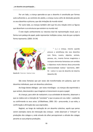 ͙Ƶŵ ĚĞƐĞŶŚŽ ƵŵĂ ƉĂƌƚŝĐŝƉĂĕĆŽ͘͘͘




          WŽƌ Ƶŵ ůĂĚŽ͕ Ă ĐƌŝĂŶĕĂ ĂƉĞƌĐĞďĞͲƐĞ ƋƵĞ Ž ĚĞƐĞŶŚŽ Ġ ĐŽŶƐƚŝƚƵşĚŽ ƉŽƌ ĨŽƌŵĂƐ
ĂƵƚŽͲƐƵĨŝĐŝĞŶƚĞƐ Ğ͕ ĂŽ ĐŽŶƚƌĄƌŝŽ ĚŽ ĂĚƵůƚŽ͕ Ă ĐƌŝĂŶĕĂ ŶƵŶĐĂ ƐŽĨƌĞ ĚĞ ĚĞƐŝůƵƐĆŽ ƉĞƌĂŶƚĞ
ŽƐ ƐĞƵƐ ĚĞƐĞŶŚŽƐ Ğ ƉŝŶƚƵƌĂƐ͕ ƋƵĞ ƐĆŽ ŝŵŝƚĂĕƁĞƐ ĚŽ ŵƵŶĚŽ ǀŝƐşǀĞů͘
          WŽƌ ŽƵƚƌŽ ůĂĚŽ͕ ĂƐ ĐƌŝĂŶĕĂƐ ƚĂŵďĠŵ ǀġŵ ƋƵĞ ŚĄ ƵŵĂ ƌĞůĂĕĆŽ ĞŶƚƌĞ ĂƐ ĨŝŐƵƌĂƐ
ƋƵĞ ĚĞƐĞŶŚĂŵ Ğ ĂƐ ĞƐƚƌƵƚƵƌĂƐ ƋƵĞ ĞǆŝƐƚĞŵ ŶŽ ŵƵŶĚŽ ƌĞĂů͘
           ĞƐƚĞ ĚƵƉůŽ ĐŽŶŚĞĐŝŵĞŶƚŽ ŽƵ ŶĂƚƵƌĞǌĂ ĚƵĂů ĚĂ ƌĞƉƌĞƐĞŶƚĂĕĆŽ ǀŝƐƵĂů͕ ƋƵĞ Ă
ĨŽƌŵĂ ŶƵŵ ƉĞĚĂĕŽ ĚĞ ƉĂƉĞů͕ ƉŽĚĞ ƌĞƉƌĞƐĞŶƚĂƌ ŵƷůƚŝƉůĂƐ ĐŽŝƐĂƐ͕ ŵĂŝƐ ĚŽ ƋƵĞ Ă ƉƌſƉƌŝĂ
ĨŽƌŵĂ ƌĞƉƌĞƐĞŶƚĂ͘ ;ϮϬϬϯ͗ ϯϯͲϯϰͿ




                                                         ͞ ;͙Ϳ Ă ĐƌŝĂŶĕĂ͕ ŵĞƐŵŽ ƋƵĂŶĚŽ
                                                  ƉƌŽĐƵƌĂ Ă ƐĞŵĞůŚĂŶĕĂ ĚŽƐ ƐĞƵƐ ĚĞƐĞŶŚŽƐ
                                                  ĐŽŵ   ĨůŽƌĞƐ͕   ŶƵǀĞŶƐ͕   ŽďũĞĐƚŽƐ͕   ĂŶŝŵĂŝƐ͕
                                                  ƉĞƐƐŽĂƐ͕ ĞƚĐ͕͘ ŝŶǀĞŶƚĂ ĨŽƌŵĂƐ ŝŵĂŐŝŶĄƌŝĂƐ Ğ
                                                  ŝŶĐŽƌƉŽƌĂ ĞůĞŵĞŶƚŽƐ ĨĂŶƚĂƐŝƐƚĂƐ ĐŽŵ ƐĞŶƚŝĚŽƐ
                                                  Ğ ŽďũĞĐƚŝǀŽƐ ŵƵŝƚŽ ĚŝǀĞƌƐŽƐ ĚĞƐƐĂ ƉƌĞƐƵŵŝĚĂ
                                                  ŝŶƚĞŶĐŝŽŶĂůŝĚĂĚĞ ƌĞĂůŝƐƚĂ͘͟ ;^ĂƌŵĞŶƚŽ͕ ϮϬϬϳ͗
                                                  ϵͿ ʹ ĐŽŵŽ Ġ Ž ĐĂƐŽ ĚŽ ĚĞƐĞŶŚŽ ĚĂ ĂƚĂƌŝŶĂ
ĞƐĞŶŚŽ Ϯϲ Ͳ dĞŵĂ ŝǀƌĞ Ͳ ĂƚĂƌŝŶĂ͕ ϱ ĂŶŽƐ
                                                  ;ĚĞƐĞŶŚŽ ϮϲͿ


          ^ĆŽ ĞƐƚĂƐ ĨĂŶƚĂƐŝĂƐ ƋƵĞ ƉŽƌ ǀĞǌĞƐ ƐĆŽ ƚƌĂŶƐĨŽƌŵĂĚĂƐ Ğŵ ƉĂůĂǀƌĂƐ͕ ƋƵĞƌ Ğŵ
ĚĞƐĞŶŚŽƐ ŝŶĚŝǀŝĚƵĂŝƐ͕ ƋƵĞƌ Ğŵ ĚĞƐĞŶŚŽƐ ĐŽůĞĐƚŝǀŽƐ͘
            Ž ůŽŶŐŽ ĚĞƐƚĞƐ ĚŝĄůŽŐŽƐ Ͳ ƉŽƌ ǀĞǌĞƐ ŵŽŶſůŽŐŽƐ Ͳ ĂƐ ĐƌŝĂŶĕĂƐ ǀĆŽ ĞǆƉƌŝŵŝŶĚŽ Ž
ƋƵĞ ƐĞŶƚĞŵ͕ ĚĞƐĐƌĞǀĞŶĚŽ Ž ƋƵĞ ŝŵĂŐŝŶĂŵ Ğ ƚƌĂŶƐĐƌĞǀĞŵͲŶŽ ƉĂƌĂ Ž ƉĂƉĞů͘
            Ɛ ĐƌŝĂŶĕĂƐ͕ ƉĂƌĂ ĂůĠŵ ĚĞ ƌĞĂůŝǌĂƌĞŵ Ă ƐƵĂ ĂĐƚŝǀŝĚĂĚĞ ĚĞ ĚĞƐĞŶŚŽ͕ ŽďƐĞƌǀĂŵ Ž
ƋƵĞ ŽƐ ƌŽĚĞŝĂ ĐŽŵ Ă ŝŶƚĞŶĕĆŽ ĚĞ ͞ĐŽŶƐƚĂƚĂƌ͟ Ž ƋƵĞ ƐĞ ƉĂƐƐĂ Ğŵ ƐĞƵ ƌĞĚŽƌ ʹ ĂǀĂůŝĂŶĚŽ
ŽƵ ĐŽŶĨŝƌŵĂŶĚŽ ŽƐ ƐĞƵƐ ĂĐƚŽƐ͘ ;ĐĨ͘DĂƚƚŚĞǁƐ͕ ϮϬϬϯ͗ ϭϵͿ ʹ ƉƌŽĐƵƌĂŶĚŽ͕ ă ƐƵĂ ǀŽůƚĂ͕ Ă
ĐŽŶĨŝƌŵĂĕĆŽ Ğ ĂĨŝƌŵĂĕĆŽ ĚĂƐ ƐƵĂƐ ĞǆƉƌĞƐƐƁĞƐ͘
          ZĞŐŝƐƚĞŝ͕ ĂŽ ůŽŶŐŽ ĚĂ ƌĞĂůŝǌĂĕĆŽ ĚĞ Ƶŵ ĚĞƐĞŶŚŽ ĐŽůĞĐƚŝǀŽ͕ ĂƋƵŝůŽ ƋƵĞ ƉĞŶƐŽ
ƐĞƌĞŵ ĞǆĞŵƉůŽƐ ĐůĂƌŽƐ ĚĞ ŝŶƚĞƌĂĐĕĆŽ ĚĂƐ ĐƌŝĂŶĕĂƐ Ͳ ŽŶĚĞ ŽďƐĞƌǀĂŵ Ğ ͞ĐƌŝƚŝĐĂŵ͟ ĂƐ
ƉƌŽĚƵĕƁĞƐ ĚŽƐ ĐŽůĞŐĂƐ Ğ͕ ŽŶĚĞ ĂƚƌĂǀĠƐ ĚŽ ŽůŚĂƌ ƉĞƌĐĞƉĐŝŽŶĂŵ Ă ĂƚŝƚƵĚĞ ĚŽƐ ĐŽůĞŐĂƐ
ƉĞƌĂŶƚĞ ĂƐ ƐƵĂƐ ƉƌſƉƌŝĂƐ ƉƌŽĚƵĕƁĞƐ͘

                                             ϲϲ
 