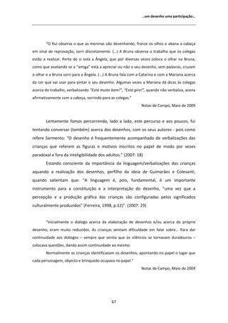 ͙Ƶŵ ĚĞƐĞŶŚŽ ƵŵĂ ƉĂƌƚŝĐŝƉĂĕĆŽ͙




        ͞K ZƵŝ ŽďƐĞƌǀĂ Ž ƋƵĞ ĂƐ ŵĞŶŝŶĂƐ ǀĆŽ ĚĞƐĞŶŚĂŶĚŽ͕ ĨƌĂŶǌĞ ŽƐ ŽůŚŽƐ Ğ ĂďĂŶĂ Ă ĐĂďĞĕĂ
Ğŵ ƐŝŶĂů ĚĞ ƌĞƉƌŽǀĂĕĆŽ͕ ƐŽƌƌŝ ĚŝƐĐƌĞƚĂŵĞŶƚĞ͘ ;͙Ϳ      ƌƵŶĂ ŽďƐĞƌǀĂ Ž ƚƌĂďĂůŚŽ ƋƵĞ ŽƐ ĐŽůĞŐĂƐ
ĞƐƚĆŽ Ă ƌĞĂůŝǌĂƌ͘ WĞƌƚŽ ĚĞ Ɛŝ ĞƐƚĄ Ă ŶŐĞůĂ͕ ƋƵĞ ƉŽƌ ĚŝǀĞƌƐĂƐ ǀĞǌĞƐ ĐŽůŽĐĂ Ž ŽůŚĂƌ ŶĂ ƌƵŶĂ͕
ĐŽŵŽ ƋƵĞ ĂǀĂůŝĂŶĚŽ ƐĞ Ă ͞ĂŵŝŐĂ͟ ĞƐƚĄ Ă ĂƉƌĞĐŝĂƌ ŽƵ ŶĆŽ Ž ƐĞƵ ĚĞƐĞŶŚŽ͕ ƐĞŵ ƉĂůĂǀƌĂƐ͕ ĐƌƵǌĂŵ
Ž ŽůŚĂƌ Ğ Ă ƌƵŶĂ ƐŽƌƌŝ ƉĂƌĂ Ă ŶŐĞůĂ͘ ;͘͘͘Ϳ   ƌƵŶĂ ĨĂůĂ ĐŽŵ Ă ĂƚĂƌŝŶĂ Ğ ĐŽŵ Ă DĂƌŝĂŶĂ ĂĐĞƌĐĂ
ĚĂ ĐŽƌ ƋƵĞ ǀĂŝ ƵƐĂƌ ƉĂƌĂ ƉŝŶƚĂƌ Ž ƐĞƵ ĚĞƐĞŶŚŽ͘ ůŐƵŵĂƐ ǀĞǌĞƐ Ă DĂƌŝĂŶĂ ĚĄ ĚŝĐĂƐ ăƐ ĐŽůĞŐĂƐ
ĂĐĞƌĐĂ ĚŽ ƚƌĂďĂůŚŽ͕ ǀĞƌďĂůŝǌĂŶĚŽ ͞ƐƚĄ ŵƵŝƚŽ ďĞŵ͕͊͟ ͞ƐƚĄ ŐŝƌŽ͕͊͟ ƋƵĂŶĚŽ ŶĆŽ ǀĞƌďĂůŝǌĂ͕ ĂĐĞŶĂ
ĂĨŝƌŵĂƚŝǀĂŵĞŶƚĞ ĐŽŵ Ă ĐĂďĞĕĂ͕ ƐŽƌƌŝŶĚŽ ƉĂƌĂ ĂƐ ĐŽůĞŐĂƐ͘͟
                                                                EŽƚĂƐ ĚĞ ĂŵƉŽ͕ DĂŝŽ ĚĞ ϮϬϬϵ


        ĞŶƚĂŵĞŶƚĞ ĨŽŵŽƐ ƉĞƌĐŽƌƌĞŶĚŽ͕ ůĂĚŽ Ă ůĂĚŽ͕ ĞƐƚĞ ƉĞƌĐƵƌƐŽ Ğ ĂŽƐ ƉŽƵĐŽƐ͕ ĨƵŝ
ƚĞŶƚĂŶĚŽ ĐŽŶǀĞƌƐĂƌ ;ƚĂŵďĠŵͿ ĂĐĞƌĐĂ ĚŽƐ ĚĞƐĞŶŚŽƐ͕ ĐŽŵ ŽƐ ƐĞƵƐ ĂƵƚŽƌĞƐ Ͳ ƉŽŝƐ ĐŽŵŽ
ƌĞĨĞƌĞ ^ĂƌŵĞŶƚŽ͗ ͞K ĚĞƐĞŶŚŽ Ġ ĨƌĞƋƵĞŶƚĞŵĞŶƚĞ ĂĐŽŵƉĂŶŚĂĚŽ ĚĞ ǀĞƌďĂůŝǌĂĕƁĞƐ ĚĂƐ
ĐƌŝĂŶĕĂƐ ƋƵĞ ƌĞĨĞƌĞŵ ĂƐ ĨŝŐƵƌĂƐ Ğ ŵŽƚŝǀŽƐ ŝŶƐĐƌŝƚŽƐ ŶŽ ƉĂƉĞů ĚĞ ŵŽĚŽ ƉŽƌ ǀĞǌĞƐ
ƉĂƌĂĚŽǆĂů Ğ ĨŽƌĂ ĚĂ ŝŶƚĞůŝŐŝďŝůŝĚĂĚĞ ĚŽƐ ĂĚƵůƚŽƐ͘͟ ;ϮϬϬϳ͗ ϭϴͿ
        ƐƚĂŶĚŽ ĐŽŶƐĐŝĞŶƚĞ ĚĂ ŝŵƉŽƌƚąŶĐŝĂ ĚĂ ůŝŶŐƵĂŐĞŵͬǀĞƌďĂůŝǌĂĕƁĞƐ ĚĂƐ ĐƌŝĂŶĕĂƐ
ĂƋƵĂŶĚŽ Ă ƌĞĂůŝǌĂĕĆŽ ĚŽƐ ĚĞƐĞŶŚŽƐ͕ ƉĞƌĨŝůŚŽ ĚĂ ŝĚĞŝĂ ĚĞ 'ƵŝŵĂƌĆĞƐ Ğ ŽůĞƐĂŶƚŝ͕
ƋƵĂŶĚŽ ƐĂůŝĞŶƚĂŵ ƋƵĞ͗ ͞           ůŝŶŐƵĂŐĞŵ Ġ͕ ƉŽŝƐ͕ ĨƵŶĚĂŵĞŶƚĂů͕ Ġ Ƶŵ ŝŵƉŽƌƚĂŶƚĞ
ŝŶƐƚƌƵŵĞŶƚŽ ƉĂƌĂ Ă ĐŽŶƐƚŝƚƵŝĕĆŽ Ğ Ă ŝŶƚĞƌƉƌĞƚĂĕĆŽ ĚŽ ĚĞƐĞŶŚŽ͕ ͞ƵŵĂ ǀĞǌ ƋƵĞ Ă
ƉĞƌĐĞƉĕĆŽ Ğ Ă ƉƌŽĚƵĕĆŽ ŐƌĄĨŝĐĂ ĚĂƐ ĐƌŝĂŶĕĂƐ ƐĆŽ ĐŽŶĨŝŐƵƌĂĚĂƐ ƉĞůŽƐ ƐŝŐŶŝĨŝĐĂĚŽƐ
ĐƵůƚƵƌĂůŵĞŶƚĞ ƉƌŽĚƵǌŝĚŽƐ͟ ;ĞƌƌĞŝƌĂ͕ ϭϵϵϴ͕ Ɖ͘ϭϮͿ͘͟ ;ϮϬϬϳ͗ ϮϵͿ


        ͞/ŶŝĐŝĂůŵĞŶƚĞ Ž ĚŝĄůŽŐŽ ĂĐĞƌĐĂ ĚĂ ĞůĂďŽƌĂĕĆŽ ĚĞ ĚĞƐĞŶŚŽƐ ĞͬŽƵ ĂĐĞƌĐĂ ĚŽ ƉƌſƉƌŝŽ
ĚĞƐĞŶŚŽ͕ ĞƌĂŵ ŵƵŝƚŽ ƌĞĚƵǌŝĚŽƐ͘ Ɛ ĐƌŝĂŶĕĂƐ ƐĞŶƚŝĂŵ ĚŝĨŝĐƵůĚĂĚĞ Ğŵ ĨĂůĂƌ ƐŽďƌĞ͙ WĂƌĂ ĚĂƌ
ĐŽŶƚŝŶƵŝĚĂĚĞ ĂŽƐ ĚŝĄůŽŐŽƐ ʹ ƐĞŵƉƌĞ ƋƵĞ ƐĞŶƚŝĂ ƋƵĞ ŽƐ ƐŝůġŶĐŝŽƐ ƐĞ ƚŽƌŶĂǀĂŵ ĚƵƌĂĚŽƵƌŽƐ ʹ
ĐŽůŽĐĂǀĂ ƋƵĞƐƚƁĞƐ͕ ĚĂŶĚŽ ĂƐƐŝŵ ĐŽŶƚŝŶƵŝĚĂĚĞ ĂŽ ŵĞƐŵŽ͘
        EŽƌŵĂůŵĞŶƚĞ ĂƐ ĐƌŝĂŶĕĂƐ ŝĚĞŶƚŝĨŝĐĂǀĂŵ ŽƐ ĚĞƐĞŶŚŽƐ͕ ĂƉŽŶƚĂŶĚŽ ŶŽ ƉĂƉĞů Ž ůƵŐĂƌ ƋƵĞ
ĐĂĚĂ ƉĞƌƐŽŶĂŐĞŵ͕ ŽďũĞĐƚŽ Ğ ďƌŝŶƋƵĞĚŽ ŽĐƵƉĂǀĂ ŶŽ ƉĂƉĞů͘͟
                                                                EŽƚĂƐ ĚĞ ĂŵƉŽ͕ DĂŝŽ ĚĞ ϮϬϬϵ




                                               ϲϳ
 