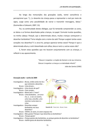 ͙Ƶŵ ĚĞƐĞŶŚŽ ƵŵĂ ƉĂƌƚŝĐŝƉĂĕĆŽ͙




         Ž ůŽŶŐŽ ĚĂƐ ƚƌĂŶƐĐƌŝĕƁĞƐ ĚĂƐ ŐƌĂǀĂĕƁĞƐ ĄƵĚŝŽ͕ ƚŽŵĞŝ ĐŽŶƐĐŝġŶĐŝĂ Ğ
ƉĞƌĐĞƉĐŝŽŶĞŝ ƋƵĞ͗ ͞;͙Ϳ Ž ĚĞƐĞŶŚŽ ĚĂ ĐƌŝĂŶĕĂ ƉĂƐƐĂ Ă ƌĞƉƌĞƐĞŶƚĂƌ Ž ƌĞĂů ƉŽƌ ŵĞŝŽ ĚŽ
ƐŝŐŶŽ͕ ƐƵƌŐĞ ĐŽŵŽ ƵŵĂ ƉŽƐƐŝďŝůŝĚĂĚĞ ĚĞ ŶĂƌƌĂƌ Ğ ƚƌĂŶƐŵŝƚŝƌ ŵĞŶƐĂŐĞŶƐ͕ ŝĚĞŝĂƐ͘͟
;'ƵŝŵĂƌĆĞƐ Ğ ŽůĞƐĂŶƚŝ͕ ϮϬϬϳ͗ ϯϭͿ
       Žŝ͕ ŶĂ ĐŽŶƚŝŶƵŝĚĂĚĞ ĚĞƐƚĞƐ ĚŝĄůŽŐŽƐ͕ ƋƵĞ ĨƵŝ ƚĞŶƚĂŶĚŽ ĐŽŵƉƌĞĞŶĚĞƌ ĂƐ ĐŽƌĞƐ͕
ĂƐ ŝĚĞŝĂƐ Ğ ĂƐ ĨŽƌŵĂƐ ĚĞƐĞŶŚĂĚĂƐ ƉĞůĂƐ ĐƌŝĂŶĕĂƐ͕ ŶŽ ƉĂƉĞů͘ ŽƌŵƵůĞŝ ŵƵŝƚĂƐ ƋƵĞƐƚƁĞƐ͕
ŶĂ ŵŝŶŚĂ ĐĂďĞĕĂ͗ WŽƌƋƵġ͕ ƋƵĞ Ă ĚĞƚĞƌŵŝŶĂĚĂ ĂůƚƵƌĂ͕ ŵƵŝƚĂƐ ĐƌŝĂŶĕĂƐ ĐŽŵĞĕĂƌĂŵ Ă
ĚĞƐĞŶŚĂƌ ďŽƌďŽůĞƚĂƐ͍ dĞƌŝĂ ƌĞůĂĕĆŽ ĐŽŵ Ž ŶŽŵĞ ĚĂ ƐĂůĂ͍ WŽƌƋƵĞ ƐƵƌŐŝĂŵ ƚĂŶƚĂƐ ǀĞǌĞƐ
ĐŽƌĂĕƁĞƐ ŶŽƐ ĚĞƐĞŶŚŽƐ͍  Ž ĂƌĐŽͲşƌŝƐ͖ ƉŽƌƋƵĞ ĂƉĂƌĞĐŝĂ ƚĂŶƚĂƐ ǀĞǌĞƐ͍ WŽƌƋƵĞ Ġ ƋƵĞ Ă
ĚĞƚĞƌŵŝŶĂĚĂ ĂůƚƵƌĂ͕ Ž ƐŽů Ġ ĚĞƐĞŶŚĂĚŽ ĐŽŵ ŽůŚŽƐ͕ ďŽĐĂ Ğ ŶĂƌŝǌ Ğ͕ ŽƵƚƌĂƐ ǀĞǌĞƐ ŶĆŽ͍
       ͕ ĨŽƌĂŵ ĞƐƚĂƐ ƋƵĞƐƚƁĞƐ ƋƵĞ ŵĞ ůĞǀĂƌĂŵ ĐŽŶũƵŶƚĂŵĞŶƚĞ ĐŽŵ ĂƐ ĐƌŝĂŶĕĂƐ͕ Ă
ƌĞĨůĞĐƚŝƌ Ž ƐĞƵ ĂƉĂƌĞĐŝŵĞŶƚŽ͘


                                 ͞ĚƵĐĂƌ Ġ ƌĞƐƉĞŝƚĂƌ Ă ĐƌŝĂĕĆŽ ĚŽ ,ŽŵĞŵ Ğ ĚŽ ƐĞƵ hŶŝǀĞƌƐŽ͘
                                 ĚƵĐĂƌ Ġ ƌĞƐƉĞŝƚĂƌ Ă ĐƌŝĂŶĕĂ Ğ Ă ĐƌŝĂƚŝǀŝĚĂĚĞ ŝŶĨĂŶƚŝů͘͟
                                                                        :ŽĆŽ ĚŽƐ ^ĂŶƚŽƐ ;ϭϵϴϯͿ




'ƌĂǀĂĕĆŽ ĄƵĚŝŽ ʹ :ƵŶŚŽ ĚĞ ϮϬϬϵ

/ŶǀĞƐƚŝŐĂĚŽƌĂ ʹ ƌƵŶĂ͕ ĞŶƚĆŽ ĐŽŶƚĂͲŵĞ ůĄ Ž
                ƋƵĞ ĞƐƚŝǀĞƐƚĞ Ă ĚĞƐĞŶŚĂƌ͙
        ƌƵŶĂ ʹ hŵĂ ĄƌǀŽƌĞ͙
/ŶǀĞƐƚŝŐĂĚŽƌĂ ʹ hŵĂ ĄƌǀŽƌĞ ĚĞ ƋƵġ͍
        ƌƵŶĂ ʹ Žŵ ĐĞƌĞũĂƐ͙
/ŶǀĞƐƚŝŐĂĚŽƌĂ ʹ DƵŝƚŽ ďĞŵ͘  ŵĂŝƐ͍
        ƌƵŶĂ ʹ hŵĂ ďŽƌďŽůĞƚĂ͙ Ƶŵ ĂƌĐŽͲ
                şƌŝƐ͕ Ă͙ Ž ƐŽů͕ ĂƐ ŶƵǀĞŶƐ͕
                ƵŵĂ ƌŽƐĂ͕ ƵŵĂ ĨůŽƌ͕ ƵŵĂ
                ŵĞŶŝŶĂ Ğ ƵŵĂ ĐĂƐĂ Ğ Ă
                ƌĞůǀĂ͘
/ŶǀĞƐƚŝŐĂĚŽƌĂ ʹ ĞƐĞŶŚĂƐ ƐĞŵƉƌĞ
                ďŽƌďŽůĞƚĂƐ ŶŽƐ ƚĞƵƐ         ĞƐĞŶŚŽ ϯϬ ʹ dĞŵĂ ŝǀƌĞ ʹ ƌƵŶĂ͕ ϱ ĂŶŽƐ
                ĚĞƐĞŶŚŽƐ͍
        ƌƵŶĂ ʹ ŚŚŚŚ͕ ăƐ ǀĞǌĞƐ͕ ăƐ ǀĞǌĞƐ ĞƐƋƵĞĕŽͲŵĞ͘
/ŶǀĞƐƚŝŐĂĚŽƌĂ ʹ DĂƐ ŐŽƐƚĂƐ͍ WŽƌƋƵĞ Ġ ƋƵĞ ĚĞƐĞŶŚĂƐ ĂƐ ďŽƌďŽůĞƚĂƐ͍
        ƌƵŶĂ ʹ WŽƌƋƵĞ ŐŽƐƚŽ͊
/ŶǀĞƐƚŝŐĂĚŽƌĂ ʹ WŽƌƋƵĞ ŐŽƐƚĂƐ ĚĂƐ ďŽƌďŽůĞƚĂƐ͕ ŽƵ ƉŽƌƋƵĞ ŐŽƐƚĂƐ ĚĞ ĚĞƐĞŶŚĂƌ ĂƐ ďŽƌďŽůĞƚĂƐ͍
        ƌƵŶĂ ʹ ĂŚŚŚ ŐŽƐƚŽ ĚĞ ĚĞƐĞŶŚĂƌ ďŽƌďŽůĞƚĂƐ͘

                                             ϳϭ
 