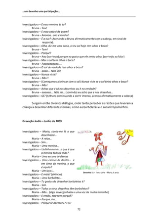 ͙Ƶŵ ĚĞƐĞŶŚŽ ƵŵĂ ƉĂƌƚŝĐŝƉĂĕĆŽ͘͘͘



/ŶǀĞƐƚŝŐĂĚŽƌĂ ʹ  ĞƐƐĂ ŵĞŶŝŶĂ ĠƐ ƚƵ͍
        ƌƵŶĂ ʹ ^ŽƵ͊
/ŶǀĞƐƚŝŐĂĚŽƌĂ ʹ  ĞƐƐĂ ĐĂƐĂ Ġ ĚĞ ƋƵĞŵ͍
        ƌƵŶĂ ʹ ĂĂĂĂĂ͙ĂĂĂ Ġ ŵŝŶŚĂ͊
/ŶǀĞƐƚŝŐĂĚŽƌĂ ʹ  Ă ƚƵĂ͍ ; ĐĞŶĂŶĚŽ Ă ƌƵŶĂ ĂĨŝƌŵĂƚŝǀĂŵĞŶƚĞ ĐŽŵ Ă ĐĂďĞĕĂ͕ Ğŵ ƐŝŶĂů ĚĞ
                 ƌĞƐƉŽƐƚĂͿ͘
/ŶǀĞƐƚŝŐĂĚŽƌĂ ʹ KůŚĂ͕ ĚŝǌͲŵĞ ƵŵĂ ĐŽŝƐĂ͕ Ž ƚĞƵ ƐŽů ŚŽũĞ ƚĞŵ ŽůŚŽƐ Ğ ďŽĐĂ͍
        ƌƵŶĂ ʹ dĞŵ͊
/ŶǀĞƐƚŝŐĂĚŽƌĂ ʹ WŽƌƋƵġ͍
        ƌƵŶĂ ʹ ĂĂ ;ƐŽƌƌŝŶĚŽͿ ƉŽƌƋƵĞ ĞƵ ŐŽƐƚŽ ƋƵĞ ĞůĞ ƚĞŶŚĂ ŽůŚŽƐ ;ƐŽƌƌŝŶĚŽ ĂŽ ĨĂůĂƌͿ
/ŶǀĞƐƚŝŐĂĚŽƌĂ ʹ DĂƐ Ž ƐŽů ƚĞŵ ŽůŚŽƐ Ğ ďŽĐĂ͍
        ƌƵŶĂ ʹ ĂĂĂĂĂĂĂĂĂĂ͙͘͘
/ŶǀĞƐƚŝŐĂĚŽƌĂ ʹ K ƐŽů ĚĞ ǀĞƌĚĂĚĞ ƚĞŵ ŽůŚŽƐ Ğ ďŽĐĂ͍
        ƌƵŶĂ ʹ ĂĂĂĂ͙͘ EĆŽ ƐĞŝ͊
/ŶǀĞƐƚŝŐĂĚŽƌĂ ʹ EƵŶĐĂ ǀŝƐƚĞ͍
        ƌƵŶĂ ʹ EĆŽ͊͊
/ŶǀĞƐƚŝŐĂĚŽƌĂ ʹ ;ŽŵĞĕĂŵŽƐ Ă ďƌŝŶĐĂƌ ĐŽŵ Ž ƐŽůͿ EƵŶĐĂ ǀŝƐƚĞ ƐĞ Ž ƐŽů ƚŝŶŚĂ ŽůŚŽƐ Ğ ďŽĐĂ͍
        ƌƵŶĂ ʹ EĆŽ͊
/ŶǀĞƐƚŝŐĂĚŽƌĂ ʹ ĐŚĂƐ ƋƵĞ Ġ Ɛſ ŶŽƐ ĚĞƐĞŶŚŽƐ ŽƵ Ġ ŶĂ ǀĞƌĚĂĚĞ͍
        ƌƵŶĂ ʹ ĂĂĂĂĂĂ͙͘ EĆŽ ƐĞŝ͙ ;ƐŽƌƌŝŶĚŽͿ ĞƵ ĂĐŚŽ ƋƵĞ Ġ ŶŽƐ ĚĞƐĞŶŚŽƐ͙
/ŶǀĞƐƚŝŐĂĚŽƌĂ ʹ ^ſ͍ ; ƌƵŶĂ ĐŽŶƚŝŶƵĂŶĚŽ Ă ƐŽƌƌŝƌ ŝŵĞŶƐŽ͕ ĂĐĞŶŽƵ ĂĨŝƌŵĂƚŝǀĂŵĞŶƚĞ Ă ĐĂďĞĕĂͿ

       ^ƵƌŐĞŵ ĞŶƚĆŽ ĚŝǀĞƌƐŽƐ ĚŝĄůŽŐŽƐ͕ ŽŶĚĞ ƚĞŶƚŽ ƉĞƌĐĞďĞƌ ĂƐ ƌĂǌƁĞƐ ƋƵĞ ůĞǀĂƌĂŵ Ă
ĐƌŝĂŶĕĂ Ă ĚĞƐĞŶŚĂƌ ĚŝĨĞƌĞŶƚĞƐ ĨŽƌŵĂƐ͕ ĐŽŵŽ ĂƐ ďŽƌďŽůĞƚĂƐ Ğ Ž ƐŽů ĂŶƚƌŽƉŽŵſƌĨŝĐŽ͘



'ƌĂǀĂĕĆŽ ĄƵĚŝŽ ʹ :ƵŶŚŽ ĚĞ ϮϬϬϵ


/ŶǀĞƐƚŝŐĂĚŽƌĂ ʹ DĂƌŝĂ͕ ĐŽŶƚĂͲŵĞ ůĄ Ž ƋƵĞ
                ĚĞƐĞŶŚĂƐƚĞ͙
        DĂƌŝĂ ʹ ƌĞůǀĂ͙
/ŶǀĞƐƚŝŐĂĚŽƌĂ ʹ ^ŝŵ͙
        DĂƌŝĂ ʹ hŵĂ ŵĞŶŝŶĂ͙
/ŶǀĞƐƚŝŐĂĚŽƌĂ ʹ hƵŚŚŚŵŵŵŵ͙Ž ƋƵĞ Ġ ƋƵĞ
                Ă ŵĞŶŝŶĂ ƚĞŵ ŶĂ ŵĆŽ͍
        DĂƌŝĂ ʹ hŵĂ ĞƐĐŽǀĂ ĚĞ ĚĞŶƚĞƐ
/ŶǀĞƐƚŝŐĂĚŽƌĂ ʹ hŵĂ ĞƐĐŽǀĂ ĚĞ ĚĞŶƚĞƐ͙ Ğ
                Ğŵ ĐŝŵĂ ĚĂ ŵĞŶŝŶĂ͕ Ž ƋƵĞ
                Ġ ĂƋƵŝůŽ͍
        DĂƌŝĂ ʹ hŵ ůĂĕŽ͊͘͘͘
                                                  ĞƐĞŶŚŽ ϯϭ ʹ dĞŵĂ ŝǀƌĞ ʹ DĂƌŝĂ͕ ϲ ĂŶŽƐ
/ŶǀĞƐƚŝŐĂĚŽƌĂ ʹ  ŵĂŝƐ͍ ;ƐŝůġŶĐŝŽͿ
        DĂƌŝĂ ʹ hŵĂ ďŽƌďŽůĞƚĂ͙
/ŶǀĞƐƚŝŐĂĚŽƌĂ ʹ dƵ ŐŽƐƚĂƐ ĚĞ ĚĞƐĞŶŚĂƌ ďŽƌďŽůĞƚĂƐ Ġ͍
        DĂƌŝĂ ʹ ^ŝŵ͘
/ŶǀĞƐƚŝŐĂĚŽƌĂ ʹ dŽĚŽƐ ŽƐ ƚĞƵƐ ĚĞƐĞŶŚŽƐ ƚġŵ ďŽƌďŽůĞƚĂƐ͍
        DĂƌŝĂ ʹ EĆŽ͙ ;ĂůŐŽ ĞŶǀĞƌŐŽŶŚĂĚĂ Ğ ƵŵĂ ǀŽǌ ĚĞ ŵƵŝƚŽ ŵŝŵŝŶŚŽͿ
/ŶǀĞƐƚŝŐĂĚŽƌĂ ʹ  ĞŶƚĆŽ͕ ĞƐƚĞ ƚĞŵ ƉŽƌƋƵġ͍
        DĂƌŝĂ ʹ WŽƌƋƵĞ Ɛŝŵ͙
/ŶǀĞƐƚŝŐĂĚŽƌĂ ʹ WŽƌƋƵĞ ƚĞ ĂƉĞƚĞĐĞƵ͍ Žŝ͍

                                                  ϳϮ
 