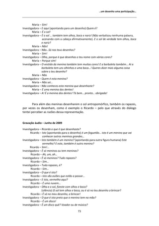 ͙Ƶŵ ĚĞƐĞŶŚŽ ƵŵĂ ƉĂƌƚŝĐŝƉĂĕĆŽ͙




        DĂƌŝĂ ʹ ^ŝŵ͊
/ŶǀĞƐƚŝŐĂĚŽƌĂ ʹ  ĂƋƵŝ ;ĂƉŽŶƚĂŶĚŽ ƉĂƌĂ Ƶŵ ĚĞƐĞŶŚŽͿ YƵĞŵ Ġ͍
        DĂƌŝĂ ʹ  Ž ƐŽů͊
/ŶǀĞƐƚŝŐĂĚŽƌĂ ʹ  Ž ƐŽů ͙ ƚĂŵďĠŵ ƚĞŵ ŽůŚŽƐ͕ ďŽĐĂ Ğ ŶĂƌŝǌ͊ ;EĆŽ ǀĞƌďĂůŝǌŽƵ ŶĞŶŚƵŵĂ ƉĂůĂǀƌĂ͕
                ĂĐĞŶĂŶĚŽ ĐŽŵ Ă ĐĂďĞĕĂ ĂĨŝƌŵĂƚŝǀĂŵĞŶƚĞͿ͘  Ž ƐŽů ĚĞ ǀĞƌĚĂĚĞ ƚĞŵ ŽůŚŽƐ͕ ďŽĐĂ
                Ğ ŶĂƌŝǌ͍
        DĂƌŝĂ ʹ EĆŽ͊
/ŶǀĞƐƚŝŐĂĚŽƌĂ ʹ EĆŽ͙^ſ ŶŽƐ ƚĞƵƐ ĚĞƐĞŶŚŽƐ͍
        DĂƌŝĂ ʹ ^ŝŵ͊
/ŶǀĞƐƚŝŐĂĚŽƌĂ ʹ KůŚĂ͕ ƉŽƌƋƵĞ Ġ ƋƵĞ ĚĞƐĞŶŚĂƐ Ž ƚĞƵ ŶŽŵĞ ĐŽŵ ǀĄƌŝĂƐ ĐŽƌĞƐ͍
        DĂƌŝĂ ʹ WŽƌƋƵĞ Ɛŝŵ͊
/ŶǀĞƐƚŝŐĂĚŽƌĂ ʹ K ǀĞƐƚŝĚŽ ĚĂ ŵĞŶŝŶĂ ƚĂŵďĠŵ ƚĞŵ ŵƵŝƚĂƐ ĐŽƌĞƐ͊  Ă ďŽƌďŽůĞƚĂ ƚĂŵďĠŵ͙ ŝ Ă
                ďŽƌďŽůĞƚĂ ƚĞŵ ƵŶƐ ŽůŚŝŶŚŽƐ Ğ ƵŵĂ ďŽĐĂ͙͊ YƵĞƌĞƐ ĚŝǌĞƌ ŵĂŝƐ ĂůŐƵŵĂ ĐŽŝƐĂ
                ƐŽďƌĞ Ž ƚĞƵ ĚĞƐĞŶŚŽ͍
        DĂƌŝĂ ʹ EĆŽ
/ŶǀĞƐƚŝŐĂĚŽƌĂ ʹ YƵĞŵ Ġ ĞƐƚĂ ŵĞŶŝŶĂ͍
        DĂƌŝĂ ʹ EĆŽ ƐĞŝ͙
/ŶǀĞƐƚŝŐĂĚŽƌĂ ʹ EĆŽ ĐŽŶŚĞĐĞƐ ĞƐƚĂ ŵĞŶŝŶĂ ƋƵĞ ĚĞƐĞŶŚĂƐƚĞ͍
        DĂƌŝĂ ʹ  ƵŵĂ ŵĞŶŝŶĂ ĚŽƐ ĚĞŶƚĞƐ͊
/ŶǀĞƐƚŝŐĂĚŽƌĂ ʹ ͊  Ă ŵĞŶŝŶĂ ĚŽƐ ĚĞŶƚĞƐ͊ dĄ ďĞŵ͙ ƉƌŽŶƚŽ͙ ŽďƌŝŐĂĚĂ͊


        WĂƌĂ ĂůĠŵ ĚĂƐ ŵĞŶŝŶĂƐ ĚĞƐĞŶŚĂƌĞŵ Ž ƐŽů ĂŶƚƌŽƉŽŵſƌĨŝĐŽ͕ ƚĂŵďĠŵ ŽƐ ƌĂƉĂǌĞƐ͕
ƉŽƌ ǀĞǌĞƐ ŽƐ ĚĞƐĞŶŚĂŵ͕ ĐŽŵŽ Ġ ĞǆĞŵƉůŽ Ž ZŝĐĂƌĚŽ ʹ ƉĞůŽ ƋƵĞ ĂƚƌĂǀĠƐ ĚŽ ĚŝĄůŽŐŽ
ƚĞŶƚĞŝ ƉĞƌĐĞďĞƌ ĂƐ ƌĂǌƁĞƐ ĚĞƐƐĂ ƌĞƉƌĞƐĞŶƚĂĕĆŽ͘


'ƌĂǀĂĕĆŽ ĄƵĚŝŽ ʹ :ƵŶŚŽ ĚĞ ϮϬϬϵ

/ŶǀĞƐƚŝŐĂĚŽƌĂ ʹ ZŝĐĂƌĚŽ Ž ƋƵĞ Ġ ƋƵĞ ĚĞƐĞŶŚĂƐƚĞ͍
       ZŝĐĂƌĚŽ ʹ /ƐƚŽ ;ĂƉŽŶƚĂŶĚŽ ƉĂƌĂ Ž ĚĞƐĞŶŚŽͿ Ġ Ƶŵ ĨŽŐƵĞƚĆŽ͙ ŝƐƚŽ Ġ Ƶŵ ŵĞŶŝŶŽ ƋƵĞ ǀĂŝ
                 ĐŽŶŚĞĐĞƌ ŽƵƚƌŽƐ ŵĞŶŝŶŽƐ ŐƌĂŶĚĞƐ͙
/ŶǀĞƐƚŝŐĂĚŽƌĂ ʹ /ƐƚŽ ƚĂŵďĠŵ Ġ Ƶŵ ŵĞŶŝŶŽ͍ ;ĂƉŽŶƚĂŶĚŽ ƉĂƌĂ ŽƵƚƌĂ ĨŝŐƵƌĂ ŚƵŵĂŶĂͿ ƐƚĞ
                 ǀĞƌŵĞůŚŽ͍  ĞƐƚĞ͕ ƚĂŵďĠŵ Ġ ŽƵƚƌŽ ŵĞŶŝŶŽ͍
      ZŝĐĂƌĚŽ ʹ ^ŝŵ͊͘͘͘
/ŶǀĞƐƚŝŐĂĚŽƌĂ ʹ  Ɛſ ŵĞŶŝŶŽƐ ŽƵ ƚĞŵ ŵĞŶŝŶĂƐ͍
       ZŝĐĂƌĚŽ ʹ Ś͕ Ƶŵ͕ ĂŚ͙
/ŶǀĞƐƚŝŐĂĚŽƌĂ ʹ  Ɛſ ŵĞŶŝŶŽƐ͍ dƵĚŽ ƌĂƉĂǌĞƐ͍
       ZŝĐĂƌĚŽ ʹ ^ŝŵ͙
/ŶǀĞƐƚŝŐĂĚŽƌĂ ʹ dƵĚŽ ƌĂƉĂǌĞƐ͕ Ġ͍
       ZŝĐĂƌĚŽ ʹ ^ŝŵ͙
/ŶǀĞƐƚŝŐĂĚŽƌĂ ʹ K ƋƵĞ Ġ ŝƐƚŽ͍
       ZŝĐĂƌĚŽ ʹ /ƐƚŽ ƐĆŽ ĂǀŝƁĞƐ ƋƵĞ ĞƐƚĆŽ Ă ƉĂƐƐĂƌ͙
/ŶǀĞƐƚŝŐĂĚŽƌĂ ʹ  ŝƐƚŽ͕ ǀĞƌŵĞůŚŽ ĂƋƵŝ͍
       ZŝĐĂƌĚŽ ʹ  ƵŵĂ ŶƵǀĞŵ͙
/ŶǀĞƐƚŝŐĂĚŽƌĂ ʹ KůŚĂ Ğ Ž ƐŽů͕ ĨŝǌĞƐƚĞ ĐŽŵ ŽůŚŽƐ Ğ ďŽĐĂ͍
                ;ƐŝůġŶĐŝŽͿ K ƐŽů ƚĞŵ ŽůŚŽƐ Ğ ďŽĐĂ͕ ŽƵ Ġ Ɛſ ŶŽ ƚĞƵ ĚĞƐĞŶŚŽ Ă ďƌŝŶĐĂƌ͍
       ZŝĐĂƌĚŽ ʹ  Ɛſ ŶŽ ŵĞƵ ĚĞƐĞŶŚŽ͕ Ă ďƌŝŶĐĂƌ͊
/ŶǀĞƐƚŝŐĂĚŽƌĂ ʹ K ƋƵĞ Ġ ŝƐƚŽ ƉƌĞƚŽ ƋƵĞ Ž ŵĞŶŝŶŽ ƚĞŵ ŶĂ ŵĆŽ͍
       ZŝĐĂƌĚŽ ʹ  Ƶŵ ĚŝƐĐŽ͊
/ŶǀĞƐƚŝŐĂĚŽƌĂ ʹ  Ƶŵ ĚŝƐĐŽ ƋƵġ͍ sŽĂĚŽƌ ŽƵ ĚĞ ŵƷƐŝĐĂ͍

                                            ϳϯ
 