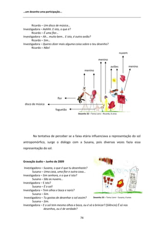 ͙Ƶŵ ĚĞƐĞŶŚŽ ƵŵĂ ƉĂƌƚŝĐŝƉĂĕĆŽ͘͘͘



       ZŝĐĂƌĚŽ ʹ hŵ ĚŝƐĐŽ ĚĞ ŵƷƐŝĐĂ͙
/ŶǀĞƐƚŝŐĂĚŽƌĂ ʹ ĂŚŚŚ͘  ŝƐƚŽ͕ Ž ƋƵĞ Ġ͍
       ZŝĐĂƌĚŽ ʹ  ƵŵĂ ĨůŽƌ͙
/ŶǀĞƐƚŝŐĂĚŽƌĂ ʹ Ś͙ ŵƵŝƚŽ ďĞŵ͙  ŝƐƚŽ͕ Ġ ŽƵƚƌŽ ĂǀŝĆŽ͍
       ZŝĐĂƌĚŽ ʹ ^ŝŵ͙
/ŶǀĞƐƚŝŐĂĚŽƌĂ ʹ YƵĞƌĞƐ ĚŝǌĞƌ ŵĂŝƐ ĂůŐƵŵĂ ĐŽŝƐĂ ƐŽďƌĞ Ž ƚĞƵ ĚĞƐĞŶŚŽ͍
       ZŝĐĂƌĚŽ ʹ EĆŽ͊
                                                                                            ŶƵǀĞŵ

                                                                     ŵĞŶŝŶŽ

                                                                                  ĂǀŝƁĞƐ            ŵĞŶŝŶŽ
                                                       ŵĞŶŝŶŽ




                              ĨůŽƌ
 ĚŝƐĐŽ ĚĞ ŵƷƐŝĐĂ
                            ĨŽŐƵĞƚĆŽ
                                                ĞƐĞŶŚŽ ϯϮ ʹ dĞŵĂ ŝǀƌĞ ʹ ZŝĐĂƌĚŽ͕ ϲ ĂŶŽƐ




        EĂ ƚĞŶƚĂƚŝǀĂ ĚĞ ƉĞƌĐĞďĞƌ ƐĞ Ă ĨĂŝǆĂ ĞƚĄƌŝĂ ŝŶĨůƵĞŶĐŝĂǀĂ Ă ƌĞƉƌĞƐĞŶƚĂĕĆŽ ĚŽ ƐŽů
ĂŶƚƌŽƉŽŵſƌĨŝĐŽ͕ ƐƵƌŐĞ Ž ĚŝĄůŽŐŽ ĐŽŵ Ă ^ƵƐĂŶĂ͕ ƉŽŝƐ ĚŝǀĞƌƐĂƐ ǀĞǌĞƐ ĨĂǌŝĂ ĞƐƐĂ
ƌĞƉƌĞƐĞŶƚĂĕĆŽ ĚŽ ƐŽů͘


'ƌĂǀĂĕĆŽ ĄƵĚŝŽ ʹ :ƵŶŚŽ ĚĞ ϮϬϬϵ

 /ŶǀĞƐƚŝŐĂĚŽƌĂ ʹ ^ƵƐĂŶĂ͕ Ž ƋƵĞ Ġ ƋƵĞ ƚƵ ĚĞƐĞŶŚĂƐƚĞ͍
        ^ƵƐĂŶĂ ʹ hŵĂ ĐĂƐĂ͕ ƵŵĂ ĨůŽƌ Ğ ŽƵƚƌĂ ĐĂƐĂ͙
/ŶǀĞƐƚŝŐĂĚŽƌĂ ʹ ^ŝŵ ƐĞŶŚŽƌĂ͕ Ğ Ž ƋƵĞ Ġ ŝƐƚŽ͍
        ^ƵƐĂŶĂ ʹ ^ĆŽ ĂƐ ŶƵǀĞŶƐ͙
/ŶǀĞƐƚŝŐĂĚŽƌĂ ʹ  ŝƐƚŽ͍
        ^ƵƐĂŶĂ ʹ  Ž ƐŽů͊
/ŶǀĞƐƚŝŐĂĚŽƌĂ ʹ dĞŵ ŽůŚŽƐ Ğ ďŽĐĂ Ğ ŶĂƌŝǌ͍
        ^ƵƐĂŶĂ ʹ ^ŝŵ͘
 /ŶǀĞƐƚŝŐĂĚŽƌĂ ʹ dƵ ŐŽƐƚĂƐ ĚĞ ĚĞƐĞŶŚĂƌ Ž ƐŽů ĂƐƐŝŵ͍     ĞƐĞŶŚŽ ϯϯ ʹ dĞŵĂ ŝǀƌĞ ʹ ^ƵƐĂŶĂ͕ ϰ ĂŶŽƐ
        ^ƵƐĂŶĂ ʹ ^ŝŵ͘
/ŶǀĞƐƚŝŐĂĚŽƌĂ ʹ  Ž ƐŽů ƚĞŵ ŵĞƐŵŽ ŽůŚŽƐ Ğ ďŽĐĂ͕ ŽƵ Ġ Ɛſ Ă ďƌŝŶĐĂƌ͍ ;^ŝůġŶĐŝŽͿ  Ɛſ ŶŽƐ
                 ĚĞƐĞŶŚŽƐ͕ ŽƵ Ġ ĚĞ ǀĞƌĚĂĚĞ͍

                                                  ϳϰ
 