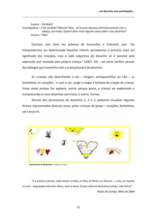 ͙Ƶŵ ĚĞƐĞŶŚŽ ƵŵĂ ƉĂƌƚŝĐŝƉĂĕĆŽ͙




        ^ƵƐĂŶĂ ʹ sĞƌĚĂĚĞ͊
/ŶǀĞƐƚŝŐĂĚŽƌĂ ʹ  ĚĞ ǀĞƌĚĂĚĞ͍ DĞƐŵŽ͍ ŽĂ͙ ; ^ƵƐĂŶĂ ĂďĂŶĂǀĂ ĂĨŝƌŵĂƚŝǀĂŵĞŶƚĞ ĐŽŵ Ă
                 ĐĂďĞĕĂ͕ ƐŽƌƌŝŶĚŽͿ͘ YƵĞƌĞƐ ĚŝǌĞƌ ŵĂŝƐ ĂůŐƵŵĂ ĐŽŝƐĂ ƐŽďƌĞ Ž ƚĞƵ ĚĞƐĞŶŚŽ͍
        ^ƵƐĂŶĂ ʹ EĆŽ͊


        ŽŶĐůƵŽ͕ ĐŽŵ ďĂƐĞ ŶĂƐ ƉĂůĂǀƌĂƐ ĚĞ 'ƵŝŵĂƌĆĞƐ Ğ ŽůĞƐĂŶƚŝ͕ ƋƵĞ͗ ͞ Ž
ŝŶƚĞƌƉƌĞƚĂƌŵŽƐ Ƶŵ ĚĞƚĞƌŵŝŶĂĚŽ ĚĞƐĞŶŚŽ ŝŶĨĂŶƚŝů͕ ƉĞƌĐĞďĞŵŽƐ ă ƉƌŝŵĞŝƌĂ ǀŝƐƚĂ Ƶŵ
ƐŝŐŶŝĨŝĐĂĚŽ ĚŽƐ ƚƌĂĕĂĚŽƐ͕ ŵĂƐ Ž ůĂĚŽ ƐƵďũĞĐƚŝǀŽ ĚŽ ĚĞƐĞŶŚŽ Ɛſ Ġ ƉŽƐƐşǀĞů ƉĞůĂ
ĞǆƉƌĞƐƐĆŽ ŽƌĂů ƌĞǀĞůĂĚĂ ƉĞůĂ ƉƌſƉƌŝĂ ĐƌŝĂŶĕĂ͘͟ ;ϮϬϬϳ͗ ϯϯͿ ʹ ƚĂů ĐŽŵŽ ǀĞƌŝĨŝĐŽ ĂƚƌĂǀĠƐ
ĚŽƐ ĚŝĄůŽŐŽƐ ƋƵĞ ŵĂŶƚĞŶŚŽ ĐŽŵ Ă ĐƌŝĂŶĕĂͬĂƵƚŽƌĂ ĚŽ ĚĞƐĞŶŚŽ͘

          Ɛ ĐƌŝĂŶĕĂƐ ǀĆŽ ĚĞƐĞŶŚĂŶĚŽ Ž ƐŽů ʹ ŝŵĂŐĞŵ ĂŶƚƌŽƉŽŵſƌĨŝĐĂ ŽƵ ŶĆŽ ʹ ĂƐ
ďŽƌďŽůĞƚĂƐ͕ ŽƐ ĐŽƌĂĕƁĞƐ͙ Ğ ĐŽŵ Ă ĐŽƌ͕ ƐƵƌŐĞ Ă ŵĂŐŝĂ Ğ ĨĂŶƚĂƐŝĂ ĚĂ ĐƌŝĂĕĆŽ ĚĂ ĐƌŝĂŶĕĂ͘
hŵĂƐ ǀĞǌĞƐ ƉŽƌƋƵĞ ůŚĞ ĂƉĞƚĞĐĞ͕ ŽƵƚƌĂƐ ƉŽƌƋƵĞ ŐŽƐƚĂ͕ Ă ĐƌŝĂŶĕĂ ǀĂŝ ĞǆƉůŽƌĂŶĚŽ Ğ
ĞŶƌŝƋƵĞĐĞŶĚŽ ŽƐ ƐĞƵƐ ĚĞƐĞŶŚŽƐ ĐŽŵ ĞƐƚĂƐ͕ Ğ ŽƵƚƌĂƐ͕ ĨŽƌŵĂƐ͘
          ƚƌĂǀĠƐ ĚŽƐ ƉŽƌŵĞŶŽƌĞƐ ĚĞ ĚĞƐĞŶŚŽƐ ϭ͕ Ϯ Ğ ϯ͕ ƉŽĚĞŵŽƐ ǀŝƐƵĂůŝǌĂƌ ĂůŐƵŵĂƐ
ĨŽƌŵĂƐ ƌĞƉƌĞƐĞŶƚĂĚĂƐ ĚŝǀĞƌƐĂƐ ǀĞǌĞƐ͕ ƉĞůĂƐ ĐƌŝĂŶĕĂƐ ĚŽ ŐƌƵƉŽ ʹ ĐŽƌĂĕƁĞƐ͕ ďŽƌďŽůĞƚĂƐ͕
ƐŽů Ğ ĂƌĐŽͲşƌŝƐ͘




      WŽƌŵĞŶŽƌĞƐ ĚĞ ĞƐĞŶŚŽƐ ϭ ʹ ƌƵŶĂ͕ ϱ ĂŶŽƐ




        ͞ Ă ƉŽƵĐŽ Ğ ƉŽƵĐŽ͕ ǀĞũŽ ŶĂƐĐĞƌ Ž ĐŚĆŽ͕ Ă ƌĞůǀĂ͕ ĂƐ ĨůŽƌĞƐ͕ ĂƐ ĄƌǀŽƌĞƐ͙ Ž ĐĠƵ͕ ĂƐ ŶƵǀĞŶƐ
Ğ Ž ƐŽů ʹ ĞŶŐƌĂĕĂĚŽ ĞƐƚĞ ƚĞŵ ŽůŚŽƐ͕ ŶĂƌŝǌ Ğ ďŽĐĂ͘ K ƋƵĞ Ă ƌƵŶĂ ĚĞƐĞŶŚŽƵ ŽŶƚĞŵ͕ ŶĆŽ ƚŝŶŚĂ͊͟
                                                                EŽƚĂƐ ĚĞ ĂŵƉŽ͕ DĂŝŽ ĚĞ ϮϬϬϵ




                                                 ϳϱ
 