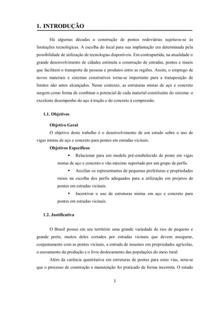 1
1. INTRODUÇÃO
Há algumas décadas a construção de pontes rodoviárias sujeitava-se às
limitações tecnológicas. A escolha do local para sua implantação era determinada pela
possibilidade de utilização de tecnologias disponíveis. Em contrapartida, na atualidade o
grande desenvolvimento de cidades estimula a construção de estradas, pontes e túneis
que facilitem o transporte de pessoas e produtos entre as regiões. Assim, o emprego de
novos materiais e sistemas construtivos torna-se importante para a transposição de
limites não antes alcançados. Nesse contexto, as estruturas mistas de aço e concreto
surgem como forma de combinar o potencial de cada material constituinte do sistema: o
excelente desempenho do aço à tração e do concreto à compressão.
1.1. Objetivos
Objetivo Geral
O objetivo deste trabalho é o desenvolvimento de um estudo sobre o uso de
vigas mistas de aço e concreto para pontes em estradas vicinais.
Objetivos Específicos
 Relacionar para um modelo pré-estabelecido de ponte em vigas
mistas de aço e concreto o vão máximo suportado por um grupo de perfis.
 Auxiliar os representantes de pequenas prefeituras e propriedades
rurais na escolha dos perfis adequados para a utilização em projetos de
pontes em estradas vicinais.
 Incentivar o uso de estruturas mistas em aço e concreto para
pontes em estradas vicinais.
1.2. Justificativa
O Brasil possui em seu território uma grande variedade de rios de pequeno e
grande porte, muitos deles cortados por estradas vicinais que devem assegurar,
conjuntamente com as pontes vicinais, a entrada de insumos em propriedades agrícolas,
o escoamento da produção e o livre deslocamento das populações do meio rural.
Além da carência quantitativa em estruturas de pontes para estas vias, nota-se
que o processo de construção e manutenção foi praticado de forma incorreta. O estado
 
