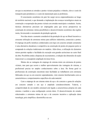 2
em que se encontram as estradas e pontes vicinais prejudica o trânsito, eleva o custo do
transporte para produtores e o custo de manutenção para as prefeituras.
O crescimento econômico do país faz surgir novos empreendimentos ao longo
do território nacional, o que demanda a implantação dos avanços tecnológicos atuais na
construção e recuperação das pontes vicinais em estradas municipais e estaduais. Assim,
técnicas alternativas precisam ser empregadas para que novas perspectivas na
construção de estruturas viárias possibilitem o desenvolvimento econômico das regiões
rurais, favorecendo o escoamento da produção agrícola.
Nos dias atuais o aumento considerável da produção de aço no Brasil incentiva a
crescente utilização de estruturas mistas para edifícios industriais, comerciais e pontes.
O emprego de perfis metálicos solidarizados com lajes em concreto armado certamente
é uma alternativa duradoura e competitiva na construção de pontes de pequeno porte se
comparada às soluções tradicionais em madeira. Além disso, a utilização de elementos
mistos permite rapidez e facilidade de execução sem grandes acréscimos no custo final
da obra. Possibilita ainda a dispensa de escoramentos, a redução das dimensões da seção
transversal e a conseqüente ampliação de áreas livres.
Muitas são as vantagens do emprego do sistema misto em estruturas de pontes
vicinais, mas para que ocorra o melhor aproveitamento das vantagens do sistema, o
profissional precisa ter amplos conhecimentos sobre a área. De forma geral os
profissionais da construção encontram mais facilidade ao trabalharem com estruturas
fabricadas em aço ou em concreto separadamente, visto estarem familiarizados com as
características e comportamentos específicos de cada material.
Com o emprego de um sistema misto de aço e de concreto a gama de soluções
em concreto armado e em aço é ampliada consideravelmente. Todavia, a
competitividade de um modelo estrutural está ligada a características próprias de cada
sistema e também a uma configuração correta deste. O desenvolvimento de estudos
relacionados a estruturas mistas de aço e de concreto incentiva a aplicação desta
tecnologia, pois simplifica e desmistifica seu uso.
 