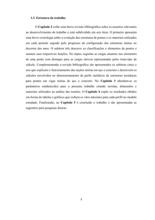3
1.3. Estrutura do trabalho
O Capítulo 2 exibe uma breve revisão bibliográfica sobre os assuntos relevantes
ao desenvolvimento do trabalho e está subdividido em seis ítens. O primeiro apresenta
uma breve cronologia sobre a evolução das estruturas de pontes e os materiais utilizados
em cada período seguido pelo progresso da configuração das estruturas mistas no
decorrer dos anos. O subitem três descreve as classificações e elementos de pontes e
numera suas respectivas funções. No tópico seguinte as cargas atuantes nos elementos
de uma ponte com destaque para as cargas móveis representadas pelos trens-tipo de
cálculo. Complementando a revisão bibliográfica são apresentados os subitens cinco e
seis que explicam o funcionamento das seções mistas em aço e concreto e descrevem os
cálculos envolvidos no dimensionamento de perfis metálicos de estruturas isostáticas
para pontes em vigas mistas de aço e concreto. No Capítulo 3 abordam-se os
parâmetros estabelecidos para o presente trabalho citando normas, dimensões e
materiais utilizados na análise das tensões. O Capítulo 4 expõe os resultados obtidos
em forma de tabelas e gráficos que exibem os vãos máximos para cada perfil no modelo
estudado. Finalizando, no Capítulo 5 é concluído o trabalho e são apresentadas as
sugestões para pesquisas futuras.
 
