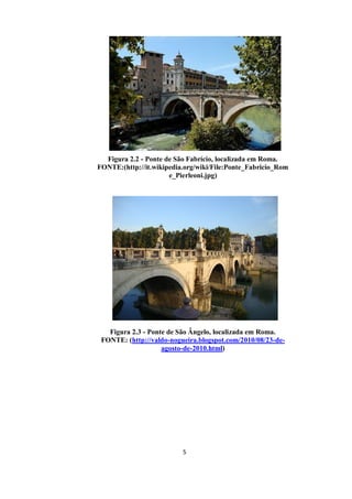 5
Figura 2.2 - Ponte de São Fabrício, localizada em Roma.
FONTE:(http://it.wikipedia.org/wiki/File:Ponte_Fabricio_Rom
e_Pierleoni.jpg)
Figura 2.3 - Ponte de São Ângelo, localizada em Roma.
FONTE: (http://valdo-nogueira.blogspot.com/2010/08/23-de-
agosto-de-2010.html)
 