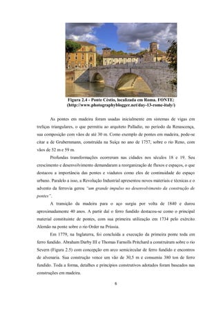 6
Figura 2.4 - Ponte Céstio, localizada em Roma. FONTE:
(http://www.photographyblogger.net/day-13-rome-italy/)
As pontes em madeira foram usadas inicialmente em sistemas de vigas em
treliças triangulares, o que permitiu ao arquiteto Palladio, no período da Renascença,
sua composição com vãos de até 30 m. Como exemplo de pontes em madeira, pode-se
citar a de Grubernmann, construída na Suíça no ano de 1757, sobre o rio Reno, com
vãos de 52 m e 59 m.
Profundas transformações ocorreram nas cidades nos séculos 18 e 19. Seu
crescimento e desenvolvimento demandaram a reorganização de fluxos e espaços, o que
destacou a importância das pontes e viadutos como elos de continuidade do espaço
urbano. Paralelo a isso, a Revolução Industrial apresentou novos materiais e técnicas e o
advento da ferrovia gerou “um grande impulso no desenvolvimento da construção de
pontes”.
A transição da madeira para o aço surgiu por volta de 1840 e durou
aproximadamente 40 anos. A partir daí o ferro fundido destacou-se como o principal
material constituinte de pontes, com sua primeira utilização em 1734 pelo exército
Alemão na ponte sobre o rio Order na Prússia.
Em 1779, na Inglaterra, foi concluída a execução da primeira ponte toda em
ferro fundido. Abraham Darby III e Thomas Farnolls Pritchard a construíram sobre o rio
Severn (Figura 2.5) com concepção em arco semicircular de ferro fundido e encontros
de alvenaria. Sua construção vence um vão de 30,5 m e consumiu 380 ton de ferro
fundido. Toda a forma, detalhes e princípios construtivos adotados foram baseados nas
construções em madeira.
 