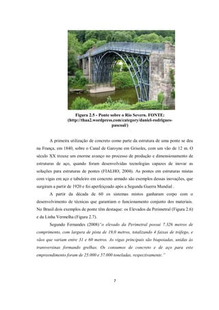 7
Figura 2.5 - Ponte sobre o Rio Severn. FONTE:
(http://thaa2.wordpress.com/category/daniel-rodrigues-
pascoal/)
A primeira utilização de concreto como parte da estrutura de uma ponte se deu
na França, em 1840, sobre o Canal de Garoyne em Grisoles, com um vão de 12 m. O
século XX trouxe um enorme avanço no processo de produção e dimensionamento de
estruturas de aço, quando foram desenvolvidas tecnologias capazes de inovar as
soluções para estruturas de pontes (FIALHO, 2004). As pontes em estruturas mistas
com vigas em aço e tabuleiro em concreto armado são exemplos dessas inovações, que
surgiram a partir de 1920 e foi aperfeiçoado após a Segunda Guerra Mundial .
A partir da década de 60 os sistemas mistos ganharam corpo com o
desenvolvimento de técnicas que garantiam o funcionamento conjunto dos materiais.
No Brasil dois exemplos de ponte têm destaque: os Elevados da Perimetral (Figura 2.6)
e da Linha Vermelha (Figura 2.7).
Segundo Fernandes (2008)“o elevado da Perimetral possui 7.326 metros de
comprimento, com largura de pista de 19,0 metros, totalizando 4 faixas de tráfego, e
vãos que variam entre 31 e 60 metros. As vigas principais são biapoiadas, unidas às
transversinas formando grelhas. Os consumos de concreto e de aço para este
empreendimento foram de 25.000 e 57.000 toneladas, respectivamente.”
 