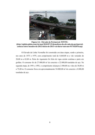 8
Figura 2.6 - Elevado da Perimetral. FONTE:
(http://oglobo.globo.com/rio/mat/2010/07/15/demolicao-do-elevado-da-perimetral-
comeca-entre-meados-de-2012-inicio-de-2013-vai-durar-um-ano-917162870.asp)
O Elevado da Linha Vermelha foi construído em duas etapas, sendo a primeira,
nos anos de 1973 e 1979, com comprimento total de 4.660,00 m e vão variando de
20,00 m a 65,00 m. Parte do vigamento foi feito de vigas caixão contínua e parte em
grelhas. O consumo foi de 27.000,00 m³ de concreto e 22.000,00 toneladas de aço. Na
segunda etapa, de 1991 a 1992, o comprimento alcançou 2.500,00 m e vãos de 30,00 m
a 75,00 m. O consumo ficou em aproximadamente 54.000,00 m³ de concreto e 8.800,00
toneladas de aço.
 