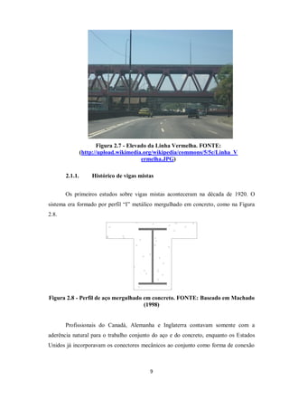 9
Figura 2.7 - Elevado da Linha Vermelha. FONTE:
(http://upload.wikimedia.org/wikipedia/commons/5/5c/Linha_V
ermelha.JPG)
2.1.1. Histórico de vigas mistas
Os primeiros estudos sobre vigas mistas aconteceram na década de 1920. O
sistema era formado por perfil “I” metálico mergulhado em concreto, como na Figura
2.8.
Figura 2.8 - Perfil de aço mergulhado em concreto. FONTE: Baseado em Machado
(1998)
Profissionais do Canadá, Alemanha e Inglaterra contavam somente com a
aderência natural para o trabalho conjunto do aço e do concreto, enquanto os Estados
Unidos já incorporavam os conectores mecânicos ao conjunto como forma de conexão
 