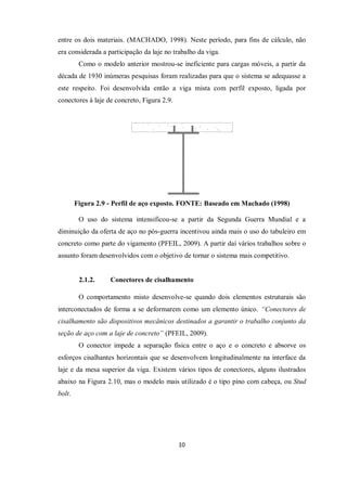 10
entre os dois materiais. (MACHADO, 1998). Neste período, para fins de cálculo, não
era considerada a participação da laje no trabalho da viga.
Como o modelo anterior mostrou-se ineficiente para cargas móveis, a partir da
década de 1930 inúmeras pesquisas foram realizadas para que o sistema se adequasse a
este respeito. Foi desenvolvida então a viga mista com perfil exposto, ligada por
conectores à laje de concreto, Figura 2.9.
Figura 2.9 - Perfil de aço exposto. FONTE: Baseado em Machado (1998)
O uso do sistema intensificou-se a partir da Segunda Guerra Mundial e a
diminuição da oferta de aço no pós-guerra incentivou ainda mais o uso do tabuleiro em
concreto como parte do vigamento (PFEIL, 2009). A partir daí vários trabalhos sobre o
assunto foram desenvolvidos com o objetivo de tornar o sistema mais competitivo.
2.1.2. Conectores de cisalhamento
O comportamento misto desenvolve-se quando dois elementos estruturais são
interconectados de forma a se deformarem como um elemento único. “Conectores de
cisalhamento são dispositivos mecânicos destinados a garantir o trabalho conjunto da
seção de aço com a laje de concreto” (PFEIL, 2009).
O conector impede a separação física entre o aço e o concreto e absorve os
esforços cisalhantes horizontais que se desenvolvem longitudinalmente na interface da
laje e da mesa superior da viga. Existem vários tipos de conectores, alguns ilustrados
abaixo na Figura 2.10, mas o modelo mais utilizado é o tipo pino com cabeça, ou Stud
bolt.
 