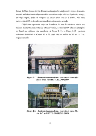 13
Estado de Mato Grosso do Sul. Ele apresenta dados levantados sobre pontes do estado,
as quais tradicionalmente são construídas com dois arranjos básicos. O primeiro arranjo,
em viga simples, pode ser composto de um ou mais vãos de 6 metros. Para vãos
maiores, de até 15 m, é usado um segundo arranjo em viga armada.
Objetivando apresentar aspectos favoráveis do uso de estruturas mistas em
madeira e concreto para pontes de estradas vicinais, Soriano (2009) cita dois exemplos
no Brasil que utilizam esta tecnologia. A Figura 2.12 e a Figura 2.13 mostram
estruturas destinadas as Classes 45 e 30, com vãos da ordem de 15 m e 7 m,
respectivamente.
Figura 2.12 - Ponte mista em madeira e concreto de classe 45 e
vão de 15 m. FONTE: SORIANO (2009)
Figura 2.13 - Ponte mista em madeira e concreto de classe 30 e
vão de 7 m. FONTE: SORIANO (2009)
 