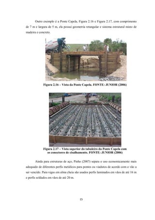 15
Outro exemplo é a Ponte Capela, Figura 2.16 e Figura 2.17, com comprimento
de 7 m e largura de 5 m, ela possui geometria retangular e sistema estrutural misto de
madeira e concreto.
Figura 2.16 – Vista da Ponte Capela. FONTE: JUNIOR (2006)
Figura 2.17 – Vista superior do tabuleiro da Ponte Capela com
os conectores de cisalhamento. FONTE: JUNIOR (2006)
Ainda para estruturas de aço, Pinho (2007) separa o uso economicamente mais
adequado de diferentes perfis metálicos para pontes ou viadutos de acordo com o vão a
ser vencido. Para vigas em alma cheia são usados perfis laminados em vãos de até 16 m
e perfis soldados em vãos de até 20 m.
 