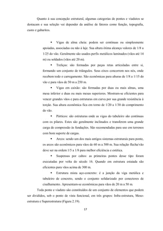 17
Quanto à sua concepção estrutural, algumas categorias de pontes e viadutos se
destacam e sua seleção vai depender da análise de fatores como função, topografia,
custo e gabaritos.
 Vigas de alma cheia: podem ser contínuas ou simplesmente
apoiadas, associadas ou não à laje. Sua altura ótima alcança valores de 1/8 a
1/25 do vão. Geralmente são usados perfis metálicos laminados (vãos até 14
m) ou soldados (vãos até 20 m).
 Treliças: são formadas por peças retas articuladas entre si,
formando um conjunto de triângulos. Seus eixos concorrem nos nós, onde
recebem todo o carregamento. São econômicas para alturas de 1/8 a 1/15 do
vão e para vãos de 50 m a 250 m.
 Vigas em caixão: são formadas por duas ou mais almas, uma
mesa inferior e duas ou mais mesas superiores. Mostram-se eficientes para
vencer grandes vãos e para estruturas em curva por sua grande resistência à
torção. Sua altura econômica fica em torno de 1/20 a 1/30 do comprimento
do vão.
 Pórticos: são estruturas onde as vigas do tabuleiro são contínuas
com os pilares. Estes são geralmente inclinados e transferem uma grande
carga de compressão às fundações. São recomendadas para uso em terrenos
com bom suporte de cargas.
 Arcos: sendo um dos mais antigos sistemas estruturais para ponte,
os arcos são econômicos para vãos de 60 m a 500 m. Sua relação flecha/vão
deve ser na ordem 1/5 a 1/8 para melhor eficiência e estética.
 Suspensas por cabos: as primeiras pontes desse tipo foram
executadas por volta do século 16. Quando em estrutura estaiada são
eficientes para vãos acima de 300 m.
 Estrutura mista aço-concreto: é a junção da viga metálica e
tabuleiro de concreto, sendo o conjunto solidarizado por conectores de
cisalhamento. Apresentam-se econômicas para vãos de 20 m a 50 m.
Toda ponte e viaduto são constituídos de um conjunto de elementos que podem
ser divididos, sob o ponto de vista funcional, em três grupos: Infra-estrutura, Meso-
estrutura e Superestrutura (Figura 2.19).
 