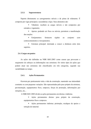 19
2.3.3. Superestrutura
Suporta diretamente os carregamentos móveis e de pistas de rolamento. É
composta por vigas principais e secundárias e lajes. Seus elementos são:
 Tabuleiro: recebem as cargas móveis e são compostos por
estrados e vigamento.
 Apoios: podendo ser fixos ou móveis, permitem a manifestação
das reações.
 Enrijamentos: fornecem rigidez ao conjunto com
contraventamentos e travejamentos.
 Estrutura principal: destinada a vencer a distância entre dois
suportes.
2.4. Cargas em pontes
As ações são definidas na NBR 8681:2003 como causas que provocam o
surgimento de esforços ou deformações nas estruturas. Os vários tipos de ações que
podem atuar nas estruturas são classificados em três categorias, segundo sua
variabilidade no tempo.
2.4.1. Ações Permanentes
Ocorrem por praticamente toda a vida da construção, mantendo sua intensidade
constante ou com pequenas variações. São representadas pelo peso próprio da estrutura,
pavimentação, equipamentos fixos, empuxos, forças de protenção, deformações por
retrações, etc...
A NBR 8681:2003 divide as ações permanentes em diretas e indiretas.
 Ações permanentes diretas: peso próprio da construção,
equipamentos fixos e empuxos.
 Ações permanentes indiretas: protenção, recalques de apoios e
retração do material.
 