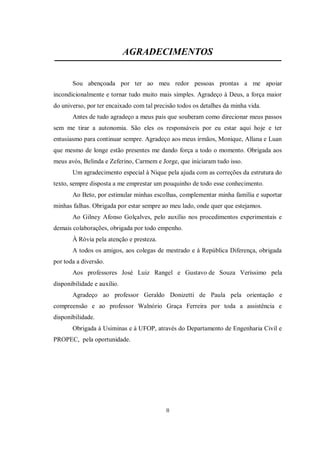 II
AGRADECIMENTOS
Sou abençoada por ter ao meu redor pessoas prontas a me apoiar
incondicionalmente e tornar tudo muito mais simples. Agradeço à Deus, a força maior
do universo, por ter encaixado com tal precisão todos os detalhes da minha vida.
Antes de tudo agradeço a meus pais que souberam como direcionar meus passos
sem me tirar a autonomia. São eles os responsáveis por eu estar aqui hoje e ter
entusiasmo para continuar sempre. Agradeço aos meus irmãos, Monique, Allana e Luan
que mesmo de longe estão presentes me dando força a todo o momento. Obrigada aos
meus avós, Belinda e Zeferino, Carmem e Jorge, que iniciaram tudo isso.
Um agradecimento especial à Nique pela ajuda com as correções da estrutura do
texto, sempre disposta a me emprestar um pouquinho de todo esse conhecimento.
Ao Beto, por estimular minhas escolhas, complementar minha família e suportar
minhas falhas. Obrigada por estar sempre ao meu lado, onde quer que estejamos.
Ao Gilney Afonso Golçalves, pelo auxílio nos procedimentos experimentais e
demais colaborações, obrigada por todo empenho.
À Róvia pela atenção e presteza.
A todos os amigos, aos colegas de mestrado e à República Diferença, obrigada
por toda a diversão.
Aos professores José Luiz Rangel e Gustavo de Souza Veríssimo pela
disponibilidade e auxílio.
Agradeço ao professor Geraldo Donizetti de Paula pela orientação e
compreensão e ao professor Walnório Graça Ferreira por toda a assistência e
disponibilidade.
Obrigada à Usiminas e à UFOP, através do Departamento de Engenharia Civil e
PROPEC, pela oportunidade.
 